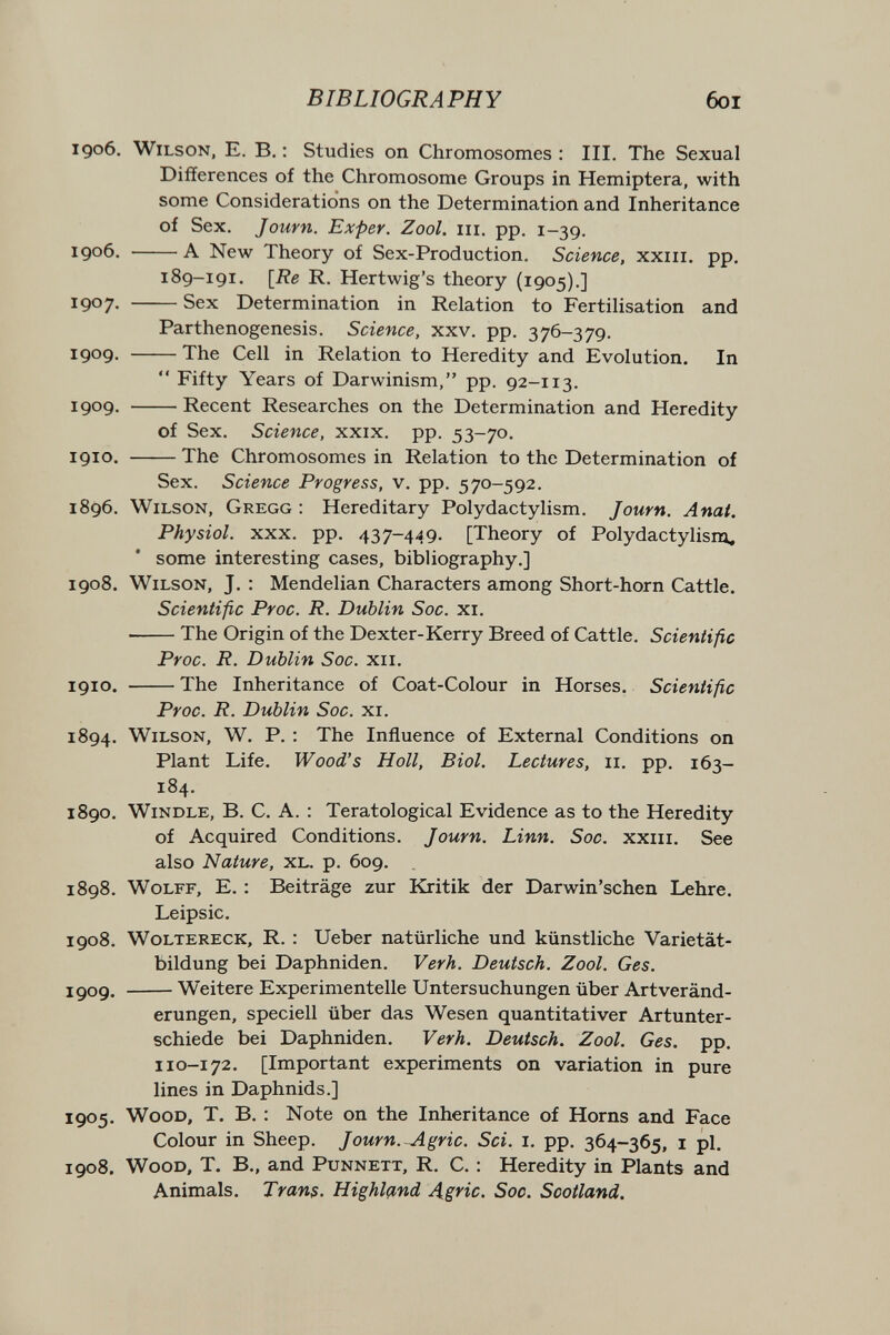BIBLIOGRAPHY 6oi 1906. Wilson, E. B, : Studies on Chromosomes : III. The Sexual Differences of the Chromosome Groups in Hemiptera, with some Considerations on the Determination and Inheritance of Sex. Journ. Exper. Zool. iii. pp. 1-39. 1906. A New Theory of Sex-Production. Science, xxiii. pp. 189-191. \Re R. Hertwig's theory (1905).] 1907. Sex Determination in Relation to Fertilisation and Parthenogenesis. Science, xxv. pp. 376-379. 1909. The Cell in Relation to Heredity and Evolution. In  Fifty Years of Darwinism, pp. 92-113. 1909. Recent Researches on the Determination and Heredity of Sex. Science, xxix. pp. 53-70. 1910. The Chromosomes in Relation to the Determination of Sex. Science Progress, v. pp. 570-592. 1896. Wilson, Gregg : Hereditary Polydactylism. Journ. Anat. Physiol. xxx. pp. 437-449. [Theory of Polydactylism, * some interesting cases, bibliography.] 1908. Wilson, J. : Mendelian Characters among Short-horn Cattle. Scientific Proc. R. Dublin Soc. xi. The Origin of the Dexter-Kerry Breed of Cattle. Scientific Proc. R. Dublin Soc. xii. 1910. The Inheritance of Coat-Colour in Horses. Scientific Proc. R. Dublin Soc. xi. 1894. Wilson, W. P. : The Influence of External Conditions on Plant Life. Wood's Holl, Biol. Lectures, 11. pp. 163- 184. 1890. Windle, В. С. A. : Teratological Evidence as to the Heredity of Acquired Conditions. Journ. Linn. Soc. xxiii. See also Nature, XL. p. 609. 1898. Wolff, E. : Beiträge zur Kritik der Darwin'schen Lehre. Leipsic. 1908. Woltereck, R. : Ueber natürliche und künstliche Varietät¬ bildung bei Daphniden. VerA. Deutsch. Zool. Ges. xgog. Weitere Experimentelle Untersuchungen über Art Veränd¬ erungen, speciell über das Wesen quantitativer Artunter¬ schiede bei Daphniden. Verh. Deutsch. Zool. Ges. pp. ii0-172. [Important experiments on variation in pure lines in Daphnids.] 1905. Wood, T. B. : Note on the Inheritance of Horns and Face Colour in Sheep. Journ.^gric. Sci. i. pp. 364-365, i pi. 1908. Wood, T. В., and Punnett, R. C. : Heredity in Plants and Animals. Tran$. Highland Ag^ic. Soc. Scotland.