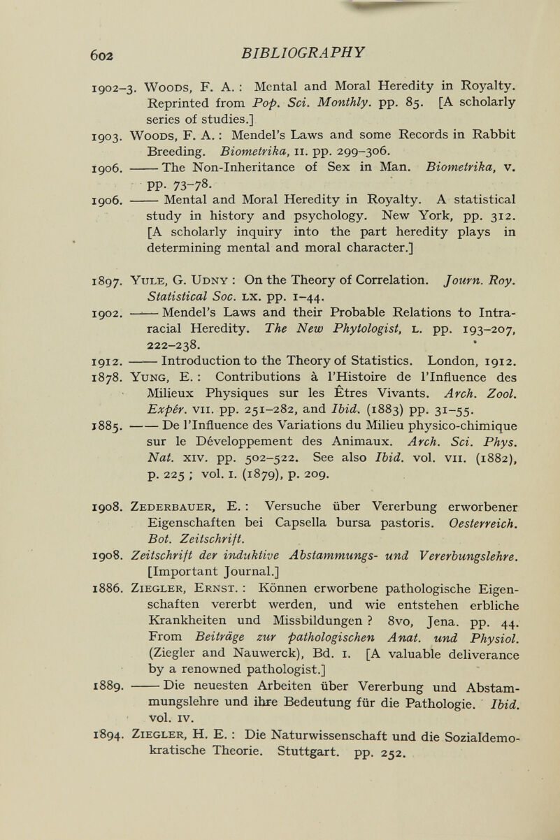 602 BIBLIOGRAPHY 1902-3. Woods, F. A. : Mental and Moral Heredity in Royalty. Reprinted from Pop. Sci. Monthly, pp. 85. [A scholarly series of studies.] 1903. Woods, F. A, : Mendel's Laws and some Records in Rabbit Breeding. Biometrika, 11. pp. 299-306. I доб. The Non-Inheritance of Sex in Man. Biometrika, v. PP- 73-78- 1906. Mental and Moral Heredity in Royalty. A statistical study in history and psychology. New York, pp. 312. [A scholarly inquiry into the part heredity plays in determining mental and moral character.] 1897. Yule, G. Udny : On the Theory of Correlation. J own. Roy. Statistical Sac. lx. pp. 1-44. 1902. —^— Mendel's Laws and their Probable Relations to Intra- racial Heredity. The New Phytologist, L. pp. 193-207, 222-238. 1912. Introduction to the Theory of Statistics. London, 1912. 1878. Yung, E. : Contributions à l'Histoire de l'Influence des Milieux Physiques sur les Êtres Vivants. Arch. Zool. Expér. vii. pp. 251-282, and Ibid. (1883) pp. 31-55. 1885 , De l'Influence des Variations du Milieu physico-chimique sur le Développement des Animaux. Arch. Sci. Phys. Nat. xiv. pp. 502-522. See also Ibid. vol. vu. (1882), p. 225 ; vol. i. (1879), p. 209. 1908. Zederbauer, E. : Versuche über Vererbung erworbener Eigenschaften bei Capsella bursa pastoris. Oesterreich. Bot. Zeitschrift. 1908. Zeitschrift der induktive Abstammungs- und Vererbungslehre. [Important Journal.] 1886. Ziegler, Ernst. : Können erworbene pathologische Eigen¬ schaften vererbt werden, und wie entstehen erbliche Krankheiten und Missbildungen ? 8vo, Jena. pp. 44. From Beiträge zur pathologischen Anat. und Physiol. (Ziegler and Nauwerck), Bd. i. [A valuable deliverance by a renowned pathologist.] 1889. Die neuesten Arbeiten über Vererbung und Abstam¬ mungslehre und ihre Bedeutung für die Pathologie. Ibid. vol. iv. 1894. Ziegler, H. E. : Die Naturwissenschaft und die Sozialdemo¬ kratische Theorie. Stuttgart, pp. 252.