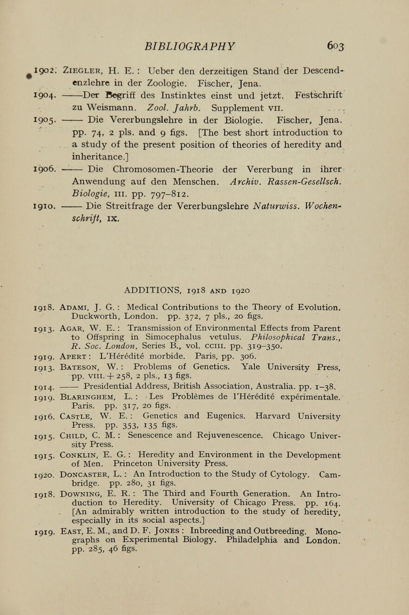 BIBLIOGRAPHY 603 ^1902; Ziegler, H. E. : Ueber den derzeitigen Stand der Descend- cnzlehre in der Zoologie. Fischer, Jena. 1904. Der Begriff des Instinktes einst und jetzt. Festschrift zu Weismann. Zool. Jahrb. Supplement vii.  1905-  Die Vererbungslehre in der Biologie. Fischer, Jena. pp. 74, 2 pis. and 9 figs. [The best short introduction to a study of the present position of theories of heredity and inheritance.] I доб. —— Die Chromosomen-Theorie der Vererbung in ihrer Anwendung auf den Menschen. Archiv. Rassen-Gesellsch. Biologie, III. pp. 797-812. 1910. Die Streitfrage der Vererbungslehre Naturwiss. Wochen¬ schriß, IX. ADDITIONS, 1918 AND 1920 1918. Adami, J. G. : Medical Contributions to the Theory of Evolution. Duckworth, London, pp. 372, 7 pis., 20 figs. 1913. Agar, W. E. : Transmission of Environmental Effects from Parent to Offspring in Simocephalus vetulus. Philosophical Trans., R. Soc. London, Series В., vol. cciii. pp. 319-350. 1919. Apert : L'Hérédité morbide. Paris, pp. 306. 1913. Bateson, W. : Problems of Genetics. Yale University Press, pp. vm. + 258, 2 pis., 13 figs. 1914 . Presidential Address, British Association, Australia, pp. 1-38. 1919. Blaringhem, L. ; Les Problèmes de l'Hérédité expérimentale. Paris, pp. 317, 20 figs. 1916. Castle, W. E. : Genetics and Eugenics. Harvard University Press, pp. 353, 135 figs. 1915. Child, C. M. : Senescence and Rejuvenescence. Chicago Univer¬ sity Press. 1915. CoNKLiN, E. G. : Heredity and Environment in the Development of Men. Princeton University Press. 1920. Doncaster, L. : An Introduction to the Study of Cytology. Cam¬ bridge. pp. 280, 31 figs. 1918. Downing, E. R. : The Third and Fourth Generation. An Intro¬ duction to Heredity. University of Chicago Press, pp. 164. [An admirably written introduction to the study of heredity, especially in its social aspects.] 1919. East, E. M., and D. F. Jones ; Inbreeding and Outbreeding. Mono¬ graphs on Experimental Biology. Philadelphia and London, pp. 285, 46 figs.