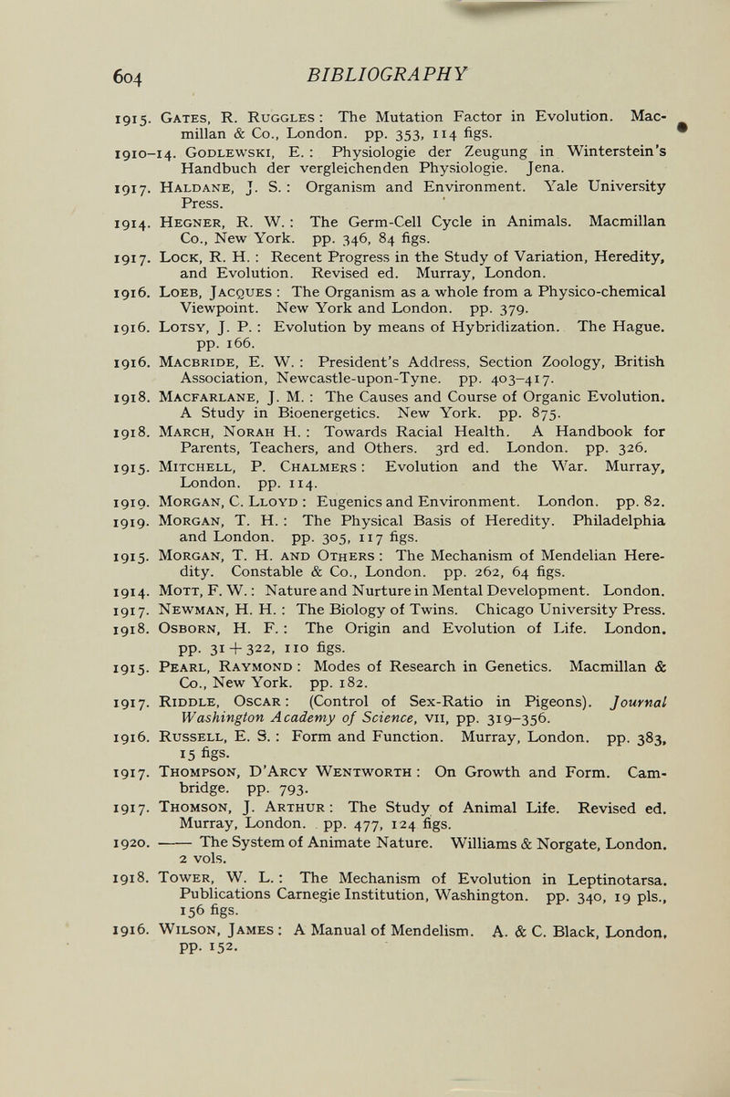 6o4 BIBLIOGRAPHY 1915. Gates, R. Ruggles : The Mutation Factor in Evolution. Mac¬ millan & Co., London, pp. 353, 114 figs. 1910-14. Godlewski, e. : Physiologie der Zeugung in Winterstein's Handbuch der vergleichenden Physiologie. Jena. 1917. Haldane, J. S. : Organism and Environment. Yale University Press. 1914. Hegner, R. W. : The Germ-Cell Cycle in Animals. Macmillan Co., New York. pp. 346, 84 figs. 1917. Lock, R. H. ; Recent Progress in the Study of Variation, Heredity, and Evolution. Revised ed. Murray, London. 1916. Loeb, Jacques : The Organism as a whole from a Physico-chemical Viewpoint. New York and London, pp. 379. 1916. Lotsy, J. P. : Evolution by means of Hybridization. The Hague, pp. 166. 1916. Macbride, E. W. : President's Address, Section Zoology, British Association, Newcastle-upon-Tyne. pp. 403-417. 1918. Macfarlane, J. М. : The Causes and Course of Organic Evolution. A Study in Bioenergetics. New York. pp. 875. 1918. March, Norah H. : Towards Racial Health. A Handbook for Parents, Teachers, and Others. 3rd ed. London, pp. 326. 1915. Mitchell, P. Chalmers: Evolution and the War. Murray, London, pp. 114. 1919. Morgan, C. Lloyd : Eugenics and Environment. London, pp.82. 1919. Morgan, T. H. : The Physical Basis of Heredity. Philadelphia and London, pp. 305, 117 figs. 1915. Morgan, T. H. and Others: The Mechanism of Mendelian Here¬ dity. Constable & Co., London, pp. 262, 64 figs. 1914. MoTT, F. W. : Nature and Nurture in Mental Development. London. 1917. Newman, H. H. : The Biology of Twins. Chicago University Press. 1918. Osborn, H. F. : The Origin and Evolution of Life. London, pp. 31 + 322, 110 figs. 1915. Pearl, Raymond : Modes of Research in Genetics. Macmillan & Co., New York. pp. 182. 1917. Riddle, Oscar: (Control of Sex-Ratio in Pigeons). Journal Washington Academy of Science, vii, pp. 319-356. 1916. Russell, E. S. : Form and Function. Murray, London, pp. 383, 15 figs- 1917. Thompson, D'Arcy Wentworth : On Growth and Form. Cam¬ bridge. pp. 793. 1917. Thomson, J. Arthur: The Study of Animal Life. Revised ed. Murray, London, pp. 477, 124 figs. 1920.  The System of Animate Nature. Williams & Norgate, London. 2 vols. 1918. Tower, W. L. : The Mechanism of Evolution in Leptinotarsa. Publications Carnegie Institution, Washington, pp. 340, 19 pis., 156 figs. 1916. Wilson, James ; A Manual of Mendelism. A. & C. Black, London, pp. 152.