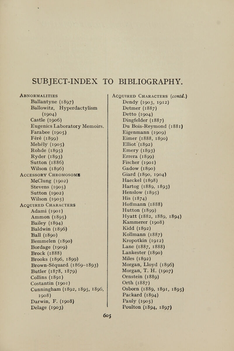 SUBJECT-INDEX TO BIBLIOGRAPHY. Abnormalities Ballantyne (1897) Ballowitz, Hyperdactylism (1904) Castle (1906) Eugenics Laboratory Memoirs. Farabee (1905) Féré (1899) Mehély (1905) Rohda (1895) Ryder (1893) Sutton (1886) Wilson {1896) Accessory Chromosome McClung (1902) Stevens (1905) Sutton (1902) Wilson (1905) Acquired Characters Adami (1901) Ammon (1895) Bailey (1894) Baldwin (1896) Ball (1890) Bemmelen (1890) Bordage {1909) Brock (1888) Brooks (1896, 1899) Brown-Séquard. (1869-1893) Butler (1878, 1879) Collins (1891) Costantin (1901) Cunningham {1892, 1895, 1896, 1908) Darwin, F. (1908) Delage (1903) Acquired Characters {conid.) Dendy (1903, 1912) Detmer (1887) Detto (1904) Dingfelder (1887) Du Bois-Reymond (1881) Eigenmann (1909) Eimer (1888, 1890) Elliot'(i892) Emery (1893) Errera (1899) Fischer (1901) Gadow (1890) Giard (1890, 1904) Haeckel (1898) Hartog (1889, 1893) Henslow (1895) His (1874) Hoffmann (1888) Hutton {1899) Hyatt (1882, 1889, 1894) Kammerer {1908) Kidd (1892) Kollmann (1887) Kropotkin (1912) Lane (1887, 1888) Lankester (1890) Miles (1892) Morgan, Lloyd (1896) Morgan, T. H. (1907) Ornstein (1889) Orth {1887) Osborn (1889, 1891, 1895) Packard (1894) Pauly (1905) Poulton (1894, 1897) 605