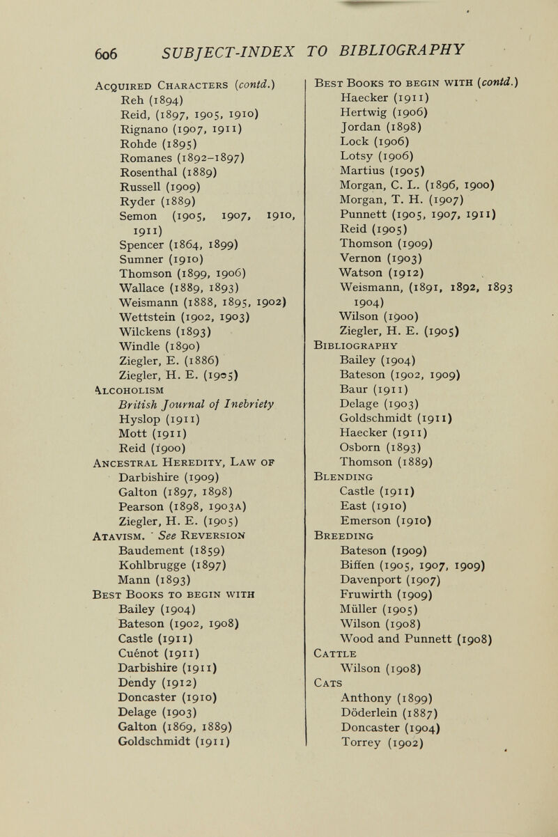 боб s ив J ЕСТ-INDEX ТО BIBLIOGRAPHY Acquired Characters {contd.) Reh (1894) Reid, (1897, 1905, 1910) Rignano (1907, 1911) Rohde (1895) Romanes (1892-1897) Rosenthal (1889) Russell (1909) Ryder (1889) Semon (1905, 1907. 1910. 1911) Spencer (1864, 1899) Sumner (1910) Thomson (1899, 1906) Wallace (1889, 1893) Weismann (1888, 1895, 1902) Wettstein (1902, 1903) Wilckens (1893) Windle (1890) Ziegler, E. (1886) Ziegler, H. E. (1905) Alcoholism British Journal of Inebriety Hyslop (1911) Mott (1911 ) Reid (Í900) Ancestral Heredity, Law of Darbishire (1909) Galton (1897, 1898) Pearson (1898, 1903a) Ziegler, H. E. (1905) Atavism. ' See Reversion Baudement (1859) Kohlbrugge (1897) Mann (1893) Best Books to begin with Bailey (1904) Bateson (1902, 1908) Castle (1911 ) Cuénot {1911) Darbishire {1911) Dendy (1912) Doncaster (1910) Delage (1903) Galton (1869, 1889) Goldschmidt (1911) Best Books to begin with {contd.) Haecker (1911) Hertwig (1906) Jordan (1898) Lock (1906) Lotsy (1906) Martins (1905) Morgan, C. L. (1896, 1900) Morgan, T. H. (1907) Punnett {1905, 1907, 1911) Reid (1905) Thomson (1909) Vernon (1903) Watson (1912) Weismann, (1891, 1892, 1893 1904) Wilson {1900) Ziegler, H. E. (1905) Bibliography Bailey (1904) Bateson (1902, 1909) Baur (1911 ) Delage (1903) Goldschmidt (1911) Haecker (1911) Osborn (1893) Thomson (1889) Blending Castle (1911 ) East {1910) Emerson (1910) Breeding Bateson (1909) Bifíen (1905, 1907, 1909) Davenport (1907) Fruwirth (1909) Müller (1905) Wilson (1908) Wood and Punnett (1908) Cattle Wilson (1908) Cats Anthony (1899) Döderlein (1887) Doncaster (1904) Torrey (1902)