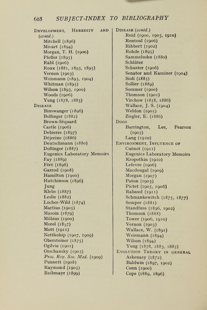60S SUBJECT-INDEX TO BIBLIOGRAPHY Development, Heredity and (contd.) Mitchell (1896) Mivart (1894) Morgan, T. H. (1900) Pfeffer (1895) Rabí (1906) Roux (1881, 1893, 1895) Vernon (1903) Weismann (1893, 1904) Whitman (1895) Wilson (1893, 1900) Woods (1906) Yung (1878, 1885) Disease Binswanger (1896) Bollinger (1882) Brown-Séquard Castle (1906) Debierre (1897) Déjerine (1886) Deutschmann (1880) Dollinger (1887) Eugenics Laboratory Memoirs Fay (1889) Féré (1898) Garrod (1908) Hamilton (1900) Hutchinson (1896) Jung Klebs (1887) Leslie (1882) Locher-Wild (1874) Martius (1905) Masoin (1879) Möbius (1900) Morel (1857) Mott (1911 ) Nettleship (1907, 1909) Obersteiner (1875) Ogilvie (1901) Orschansky {1903) Proc. Roy. Soc. Med. (1909) Punnett (1908) Raymond (1905) Reibmayr (1899) Disease {contd.) Reid (1900, 1905, 1910) Rentoul(190Ó) Ribbert (1902) Rohde (1895) Sammelsohn (1880) Schlüter Schuster (1906) Senator and Kaminer (1904) Sioli (1885) Sollier (1889) Sommer (1900) Thomson (1901) Virchow (1858, 1886) Wallace, J. S. (1904) Weldon (1905) Ziegler, E. (1886) Dogs Barrington, Lee, Pearson (190S) Lang (1910) Environment, Influence of Cuénot (1911 ) Eugenics Laboratory Memoirs Kropotkin (1910) Lefevre (1906) Macdougal (1909) Morgan (1907) Paton (1903) Pictet (1905, 1906) Rabaud (1911) Schmankewitch (1875, 1877) Semper {1881) Standfuss (1896, 1902) Thomson (1888) Tower (1906, 1910) Vernon (1903) Wallace, W. (1891) Weismann (1894) Wilson (1894) Yung (1878, 1883, 1885) Evolution Theory in general Askenasy (1872) Baldwin (1897, 1902) Conn (1900) Cope (1889, 1896)