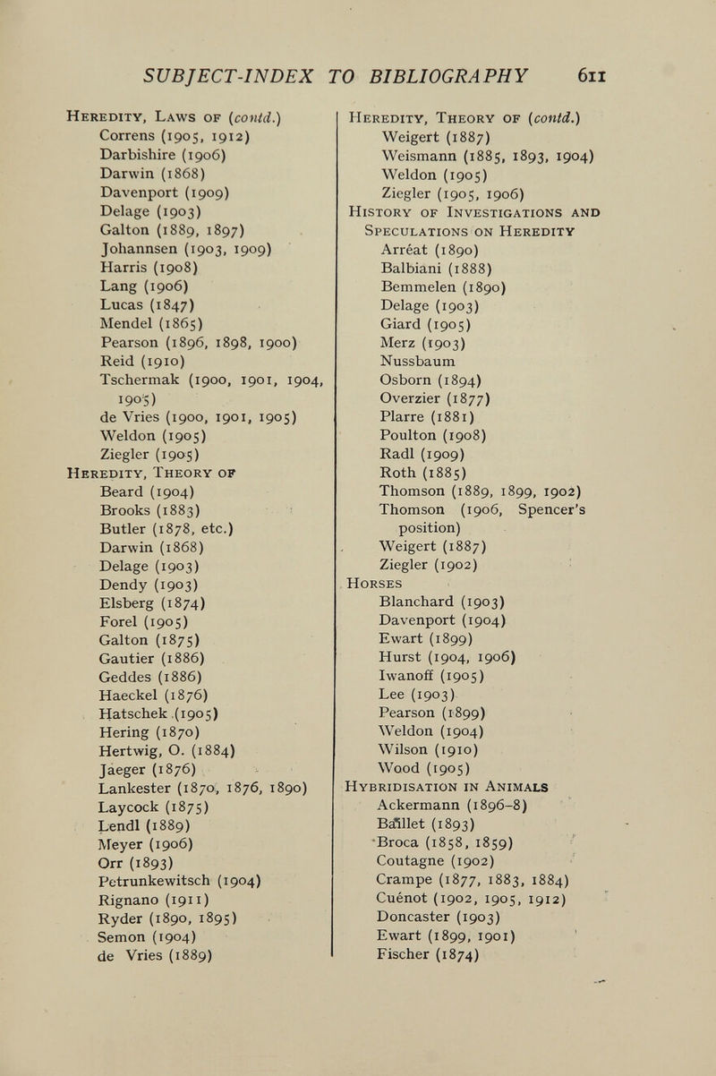 SUBJECT-INDEX TO BIBLIOGRAPHY 6il Heredity, Laws of (conid.) Correns (1905, 1912) Darbishire (1906) Darwin {1868) Davenport (1909) Delage (1903) Galton (1889, 1897) Johannsen (1903, 1909) Harris (1908) Lang (1906) Lucas (1847) Mendel {1865) Pearson (1896, 1898, 1900) Reid (1910) Tschermak (1900, 1901, 1904, 190'S) da Vries (1900, 1901, 1905) Wei don (1905) Ziegler (190s) Heredity, Theory of Beard (1904) Brooks (1883) Butler (1878, etc.) Darwin (1868) Delage (1903) Dendy (1903) Eisberg (1874) Forel (1905) Galton (1875) Gautier (1886) Geddes (1886) Haeckel (1876) Hatschek ,(1905) Hering (1870) Hartwig, О. (1884) Jáeger (1876) Lankaster (1870;, 1876, 1890) Laycock (187s) Landl(1889) Meyar (1906) Orr (1893) Petrunkewitsch (1904) Rignano (191i) Ryder (1890, 1895) Semon (1904) da Vries (1889) Heredity, Theory of (conid.) Weigert (1887) Weismann (1885, 1893, 1904) Weldon (1905) Ziegler (1905, 1906) History of Investigations and Speculations on Heredity Arréat (1890) Balbiani (1888) Bemmelen (1890) Delage (1903) Giard (1905) Merz (1903) Nussbaum Osborn (1894) Overzier (1877) Plarre (1881) Poulton (1908) Radi {1909) Roth (1885) Thomson (1889, 1899, 1902) Thomson (1906, Spencer's position) Weigert (1887) Ziegler (1902) Horses Blanchard (1903) Davenport (1904) Ewart (1899) Hurst (1904, 1906) Iwanoff (1905) Lee {1903) Pearson (1899) Weldon {1904) Wilson (1910) Wood (1905) Hybridisation in Animals Ackermann (1896-8) Ba^llet (1893) -Broca (1858,1859) Coutagne (1902) Crampe (1877, 1883, 1884) Cuénot (1902, 1905, 1912) Doncaster (1903) Ewart (1899, 1901) Fischer (1874)