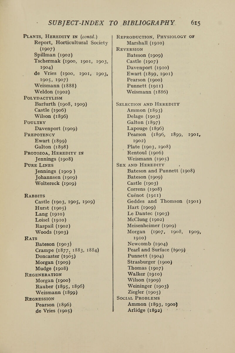 SUBJECT-INDEX TO BIBLIOGRAPHY 615 Plants, Heredity in {contd.) Report, Horticultural Society (1907) Spillman (1902) Tschermak (1900, 1901, 1903, 1904) de Vries (1900, 1901, 1903, 1905, 1907) Weismann (1888) Weldon (1902) polydactylism Barfurth (1908, 1909) Castle (1906) Wilson (1896) Poultry Davenport (1909) Prepotency Ewart (1899) Galton (1898) Protozoa, Heredity in Jennings (1908) Pure Lines Jennings (1909 ) Johannsen (1909) Woltereck (1909) Rabbits Castle (1903, 1905, 1909) Hurst (1905) Lang (1910) Loisel (1910) Raspail (1902) Woods (1903) Rats Bateson (1903) Crampe (1877, 1883, 1884) Doncaster (1905) Morgan (1909) Mudge (1908) Regeneration Morgan (1900) Raubet (1895, 1896) Weismann (1899) Regression Pearson (1896) 4e Vries (1905) Reproduction, Physiology of Marshall {1910) Reversion Bateson (1909) Castle (1907) Davenport (1910) Ewart (1899, 1901) Pearson (1900) Punnett (1911 ) Weismann (1886) Selection and Heredity Ammon (1893) Delage (1903) Galton (1897) Lapouge (1896) Pearson (1896, 1899, 1901, 1902) Plate {1903, 1908) Rentoul (1906) Weismann (1905) Sex and Heredity , Bateson and Punnett {1908) Bateson (1909) Castle (1903) Correns {1908) Cuénot (1911 ) Geddes and Thomson {1901) Hart (1909) Le Dantec (1903) McClung (1902) Meisenheimer (1909) Morgan (1907, 1908, 1909, 1910) Newcomb (1904) Pearl and Surface (Ì909) Punnett (1904) Strasburger (1900) Thomas (1907) Walker (1910) Wilson (1909) Weininger (1903) Ziegler (1905) Social Problems Ammon (1893, 1900J Arlidge (1892) -
