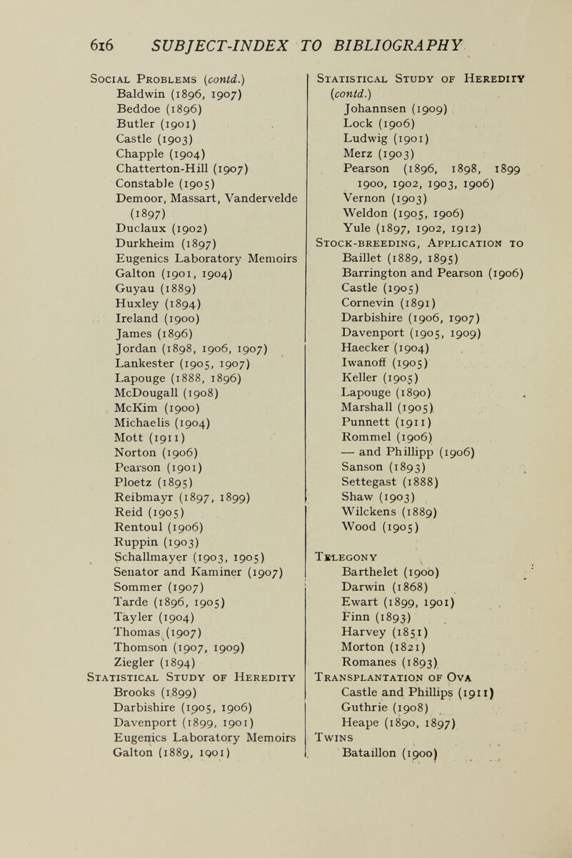 6i6 SUBJECT-INDEX TO BIBLIOGRAPHY Social Problems [contd.) Baldwin (1896, 1907) Beddoe (1896) Butler (1901) Castle (1903) Chappie (1904) Chatterton-Hill (1907) Constable (1905) Demoor, Massart, Vandervelde (1897) Duclaux (1902) Durkheim (1897) Eugenics Laboratory Memoirs Galton (i901, 1904) Guyau (1889) Huxley (1894) Ireland (1900) James (1896) Jordan {1898, 1906, 1907) Lankester (1905, 1907) Lapouge (1888, 1896) McDougall (1908) McKim (1900) Michaelis (1904) Mott (1911 ) Norton (1906) Pearson (1901) Ploetz (1895) Reibmayr (1897, 1899) Reid (1905) Rentoul {1906) Ruppin (1903) Schallmayer (1903, 1905) Senator and Kaminer {1907) Sommer (1907) Tarde (1896, 1905) Tayler (1904) Thomas (1907) Thomson (1907, 1909) Ziegler (1894) Statistical Study of Heredity Brooks (1.899) Darbishire (1905, 1906) Davenport (1899, 1901) Eugenics Laboratory Memoirs Galton {1889, iQoi) Statistical Study of Heredity {contd.) Johannsen (1909) Lock (1906) Ludwig {1901) Merz {1903) Pearson (1896, 1898, 1899 1900, 1902, 1903, 1906) Vernon (1903) Weldon (1905, 1906) Yule (1897, 1902, 1912) Stock-breeding, Application to Baillet (1889, 1895) Barrington and Pearson (1906) Castle (1905) Cornevin (1891) Darbishire (1906, 1907) Davenport (1905, 1909) Haecker (1904) Iwanofí {1905) Keller (190.5) Lapouge (1890) Marshall (1905). Punnett (1911 ) Rommel (1906) — and Phillipp (1906) Sanson (1893) л Settegast (1888) Shaw (1903) Wilckens (1889) Wood (1905) Tk-legony Barthelet (1900) ; Darwin (1868) Ewart (1899, 1901) Finn (1893) Harvey (1851) Morton (1821) Romanes (1893) Transplantation of Ova Castle and Phillips (1911) Guthrie (1908) Heape (1890, 1897) Twins Bataillon (1900) í-i^