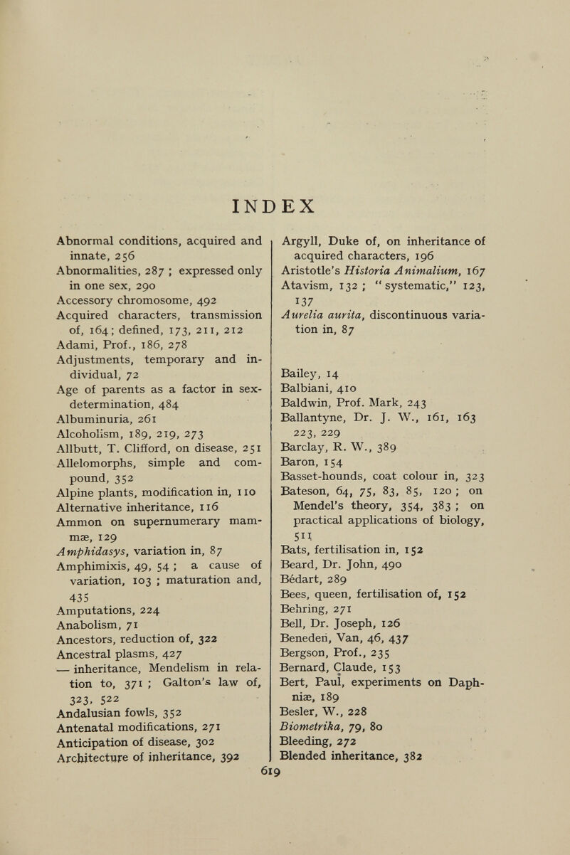 INDEX Abnormal conditions, acquired and innate, 256 Abnormalities, 287 ; expressed only in one sex, 290 Accessory chromosome, 492 Acquired characters, transmission of, 164; defined, 173, 211, 212 Adami, Prof., 186, 278 Adjustments, temporary and in¬ dividual, 72 Age of parents as a factor in sex- determination, 484 Albuminuria, 261 Alcoholism, 189, 219, 273 Allbutt, T. Clifford, on disease, 251 Allelomorphs, simple and com¬ pound, 352 Alpine plants, modification in, 110 Alternative inheritance, 116 Ammon on supernumerary mam¬ mae, 129 Amphidasys, variation in, 87 Amphimixis, 49, 54 ; a cause of variation, 103 ; maturation and, 435 Amputations, 224 Anabolism, 71 Ancestors, reduction of, 322 Ancestral plasms, 427 — inheritance, Mendelism in rela¬ tion to, 371 ; Galton's law of, 323. 522 Andalusian fowls, 352 Antenatal modifications, 271 Anticipation of disease, 302 Architecture of inheritance, 392 Argyll, Duke of, on inheritance of acquired characters, 196 Aristotle's Historia Animalium, 167 Atavism, 132; systematic, 123, 137 Aurelia aurita, discontinuous varia¬ tion in, 87 Bailey, 14 Balbiani, 410 Baldwin, Prof. Mark, 243 Ballantyne, Dr. J. W., 161, 163 223, 229 Barclay, R. W., 389 Baron, 154 Basset-hounds, coat colour in, 323 Bateson, 64, 75, 83, 85, 120 ; on Mendel's theory, 354, 383 ; on practical applications of biology, sn Bats, fertilisation in, 152 Beard, Dr. John, 490 Bédart, 289 Bees, queen, fertilisation of, 152 Behring, 271 Bell, Dr. Joseph, 126 Benederi, Van, 46, 437 Bergson, Prof., 235 Bernard, Claude, 153 Bert, Paul, experiments on Daph- niae, 189 Besler, W., 228 Biometrika, 79, 80 Bleeding, 272 Blended inheritance, 382