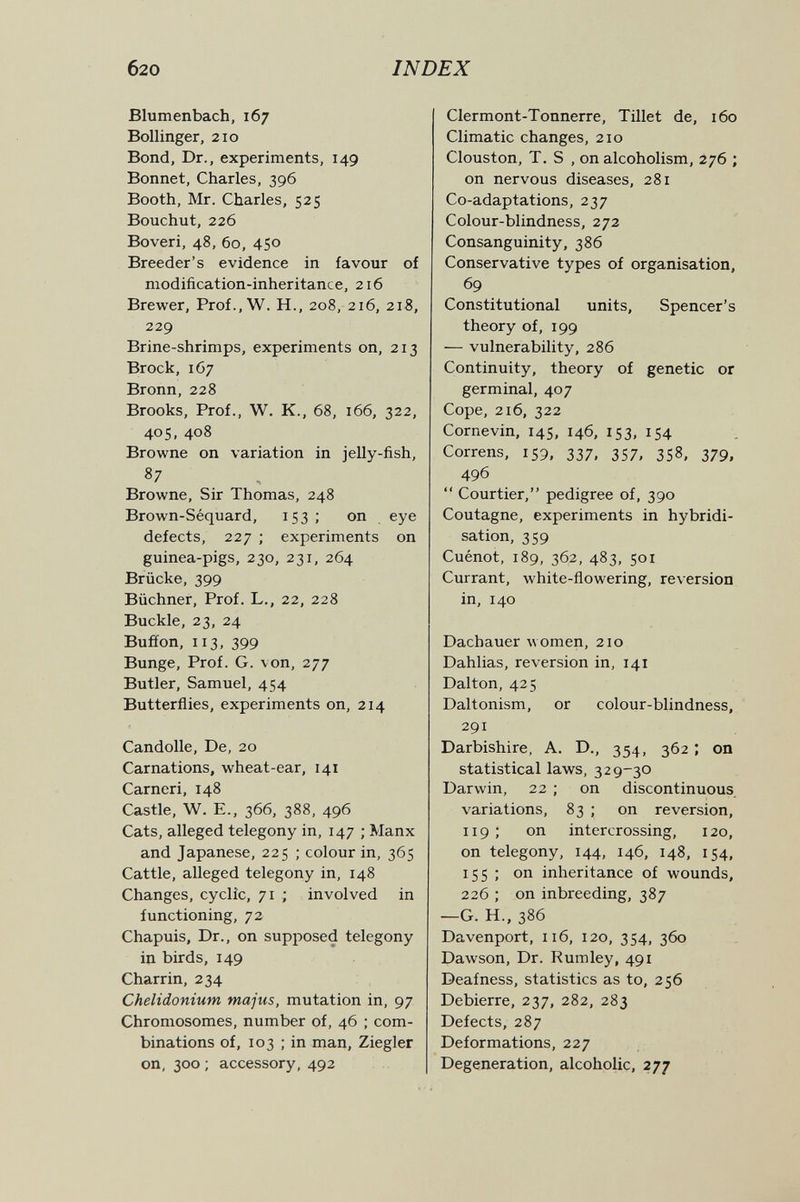 б20 INDEX Blumenbach, 167 Bollinger, 210 Bond, Dr., experiments, 149 Bonnet, Charles, 396 Booth, Mr. Charles, 525 Bouchut, 226 Boveri, 48, 60, 450 Breeder's evidence in favour of modification-inheritance, 216 Brewer, Prof.,W. H., 208, 216, 218, 229 Brine-shrimps, experiments on, 213 Brock, 167 Bronn, 228 Brooks, Prof., W. K., 68, 166, 322, 405, 408 Browne on variation in jelly-fish, 87 Browne, Sir Thomas, 248 Brown-Séquard, 153; on eye defects, 227 ; experiments on guinea-pigs, 230, 231, 264 Brücke, 399 Büchner, Prof. L., 22, 228 Buckle, 23, 24 Buffon, 113, 399 Bunge, Prof. G. von, 277 Butler, Samuel, 454 Butterflies, experiments on, 214 Candolle, De, 20 Carnations, wheat-ear, 141 Carncri, 148 Castle, W. E., 366, 388, 496 Cats, alleged telegony in, 147 ; Manx and Japanese, 225 ; colour in, 365 Cattle, alleged telegony in, 148 Changes, cyclic, 71 ; involved in functioning, 72 Chapuis, Dr., on supposed telegony in birds, 149 Charrin, 234 Chelidonium majus, mutation in, 97 Chromosomes, number of, 46 ; com¬ binations of, 103 ; in man, Ziegler on, 300 ; accessory, 492 Clermont-Tonnerre, Tillet de, 160 Climatic changes, 210 Clouston, T. S , on alcoholism, 276 ; on nervous diseases, 281 Co-adaptations, 237 Colour-blindness, 272 Consanguinity, 386 Conservative types of organisation, 69 Constitutional units, Spencer's theory of, 199 — vulnerability, 286 Continuity, theory of genetic or germinal, 407 Cope, 216, 322 Cornevin, 145, 146, 153, 154 Correns, 159, 337, 357, 358, 379, 496  Courtier, pedigree of, 390 Coutagne, experiments in hybridi¬ sation, 359 Cuénot, 189, 362, 483, 501 Currant, white-flowering, reversion in, 140 Dachauer women, 210 Dahlias, reversion in, 141 Dalton, 425 Daltonism, or colour-blindness, 291 Darbishire, A. D., 354, 362 ; on statistical laws, 329-30 Darwin, 22 ; on discontinuous variations, 83 ; on reversion, 119 ; on intercrossing, 120, on telegony, 144, 146, 148, 154, 155 ; on inheritance of wounds, 226 ; on inbreeding, 387 —G. H., 386 Davenport, 116, 120, 354, 360 Dawson, Dr. Rumley, 491 Deafness, statistics as to, 256 Debierre, 237, 282, 283 Defects, 287 Deformations, 227 Degeneration, alcoholic, 277