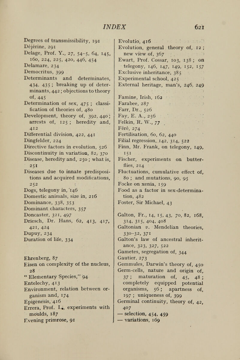 INDEX 621 Degrees of transmissibility, 191 Déjérine, 291 Belage, Prof. Y., 27. 54-5, 64. 145, 160, 224, 225, 420, 446, 454 Delamare, 234 Democritus, 399 Determinants and determinates, 434, 435 ; breaking up of deter¬ minants, 442 ; objections to theory of, 445 Determination of sex, 475 ; classi¬ fication of theories of, 480 Development, theory of, 392, 440 ; arrests of, 125 ; heredity and, 412 Differential division, 422, 441 Dingfelder, 224 Directive factors in evolution, 526 Discontinuity in variation, 82, 370 Disease, heredity and, 250; what is, 251 Diseases due to innate predisposi¬ tions and acquired modifications, 252 Dogs, telegony in, Ì46 Domestic animals, size in, 216 Dominance, 338, 353 Dominant characters, 357 Doncaster, 321, 497 Driesch, Dr. Hans, 62, 413, 417, 421, 424 Dupuy, 234 Duration of life, 334 Ehrenberg, 87 Eisen on complexity of the nucleus, 28  Elementary Species, 94 Entelechy, 413 Environment, relation between or¬ ganism and, 174 Epigénesis, 416 Errera, Prof. I-¿, experiments with moulds, 187 Evening primrose, 91 Evolutio, 416 Evolution, general theory of, 12 ; new viéw of, 367 Ewart, Prof. Cossar, 103, 138 ; on telegony, 146, 147, 149, 152, 157 Exclusive inheritance, 385 Experimental school, 425 External heritage, man's, 246, 249 Famine, Irish, 162 ■ ■ Farabee, 287 : } Farr, Dr., 526 Fay, E. A., 256 '! Felkin, R. W., 77 ' Féré, 274 Fertilisation, 60, 62, 440 Filial regression, 142, 314, 522 Finn, Mr. Frank, on telegony, 149, 151 Fischer, experiments on butter¬ flies, 214 Fluctuations, cumulative effect of, 80 ; and mutations, 90, 95 Focke on xenia, 159 Food as a factor in sex-determina¬ tion, 482 Foster, Sir Michael, 43 Galton, Fr., 14, 15, 43, 70, 82, 168, 314. 315, 404, 408 Galtonian v. Mendelian theories, 330-32, 371 Galton's law of ancestral inherit¬ ance, 323, 327, 522 Gametes, segregation of, 344 Gautier, 273 Gemmules, Darwin's theory of, 450 Germ-cells, nature and origin of, 37 ; maturation of, 45, 48 ; completely equipped potential organisms, 56 ; apartness of, 197 ; uniqueness of, 399 Germinal continuity, theory of, 42, 407 — selection, 454, 459 — variations, 169