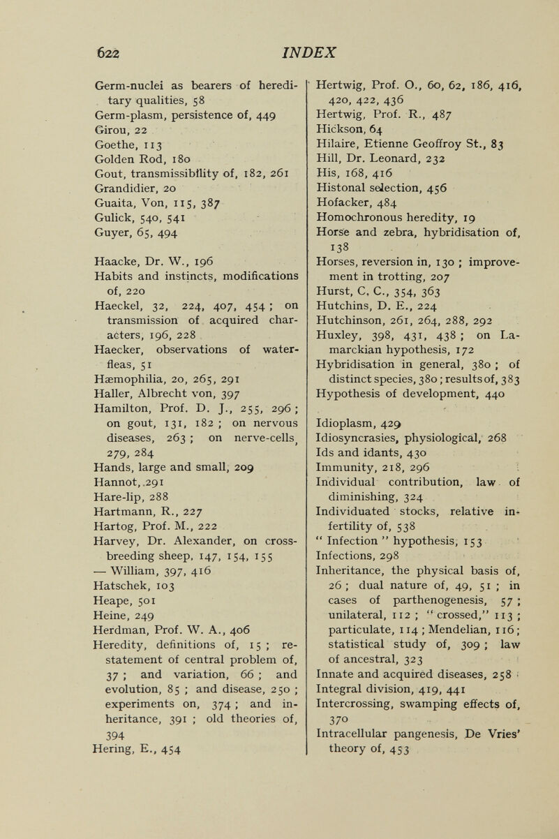б22 INDEX Germ-nuclei as bearers of heredi¬ tary qualities, 58 Germ-plasm, persistence of, 449 Girou, 22 Goethe, 113 Golden Rod, 180 Gout, transmissibllity of, 182, 261 Grandidier, 20 Guaita, Von, 115, 387 Gulick, 540, 541 Guyer, 65, 494 Haacke, Dr. W., 196 Habits and instincts, modifications of, 220 Haeckel, 32, 224, 407, 454 ; on transmission of acquired char- a6ters, 196, 228 Haecker, observations of water- fleas, 51 Haemophilia, 20, 265, 291 Haller, Albrecht von, 397 Hamilton, Prof. D. J., 255, 296 ; on gout, 131, 182 ; on nervous diseases, 263 ; on nerve-cells^ 279, 284 Hands, large and small, 209 Hannot, .291 Hare-lip, 288 Hartmann, R., 227 Hartog, Prof. M., 222 Harvey, Dr. Alexander, on cross¬ breeding sheep. 147, 154, 155 — William, 397, 416 Hatschek, 103 Heape, 501 Heine, 249 Herdman, Prof. W. A., 406 Heredity, definitions of, 15 ; re¬ statement of central problem of, 37 ; and variation, 66 ; and evolution, 85 ; and disease, 250 ; experiments on, 374 ; and in¬ heritance, 391 ; old theories of, 394 Hering, е., 454 ' Hertwig, Prof. O., 60, 62, 186, 416, 420, 422, 436 Hertwig, Prof. R., 487 Hickson, 64 Hilaire, Etienne Geoffroy St., 83 Hill, Dr. Leonard, 232 His, 168, 416 Histonal selection, 456 Hofacker, 484 Homochronous heredity, 19 Horse and zebra, hybridisation of, 138 Horses, reversion in, 130 ; improve¬ ment in trotting, 207 Hurst, C, C., 354, 363 Hutchins, D. E., 224 Hutchinson, 261, 264, 288, 292 Huxley, 398, 431. 438 ; on La- marckian hypothesis, 172 Hybridisation in general, 380 ; of distinct species, 380 ; results of, 383 Hypothesis of development, 440 Idioplasm, 429 Idiosyncrasies, physiological,' 268 Ids and idants, 430 Immunity, 218, 296 Individual contribution, law of diminishing, 324 Individuated stocks, relative in+ fertility of, 538  Infection  hypothesis, 153 Infections, 298 Inheritance, the physical basis of, 26 ; dual nature of, 49, 51; in cases of parthenogenesis, 57 ; unilateral, 112 ;  crossed, 113 ; particulate, 114 ; Mendelian, 116 ; statistical study of, 309 ; law of ancestral, 323 Innate and acquired diseases, 258 : Integral division, 419, 441 Intercrossing, swamping effects of, 370 Intracellular pangenesis. De Vries' theory of, 453