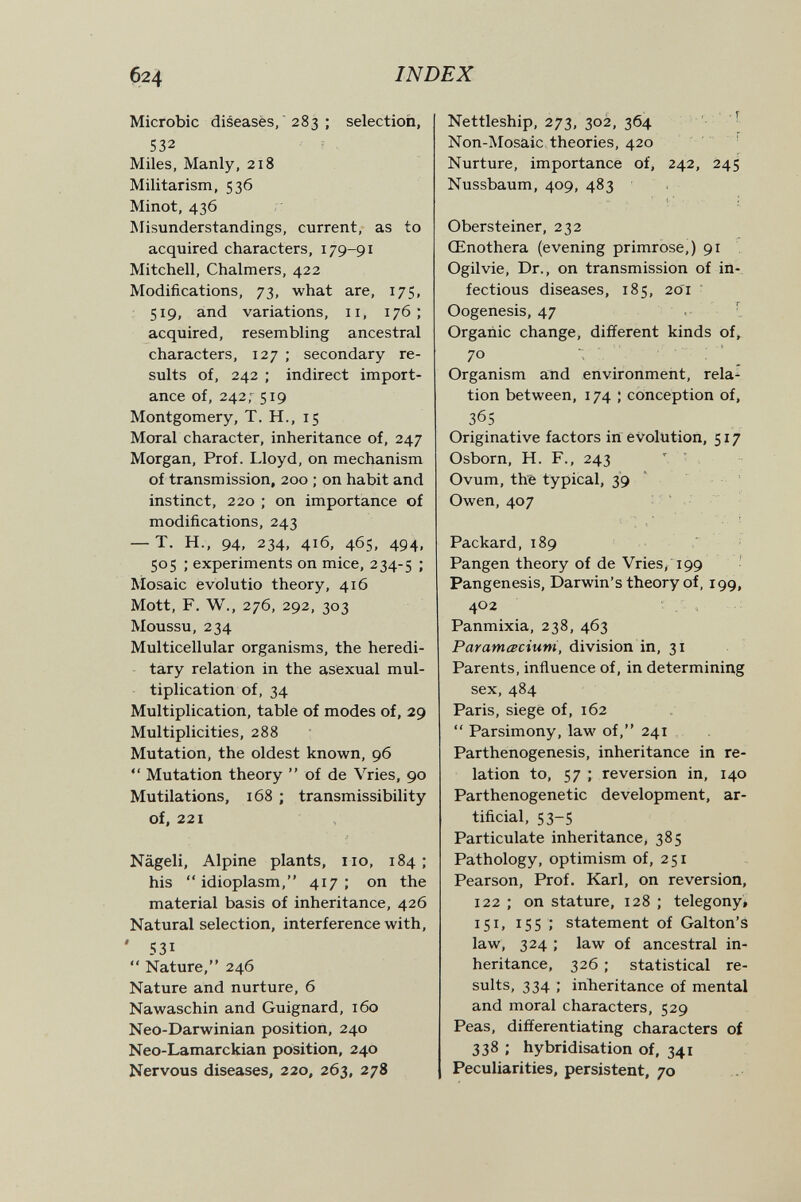 б24 INDEX Microbic diseasès,  283 ; selection, 532 Miles, Manly, 218 Militarism, 536 Minot, 436 Misunderstandings, current, as to acquired characters, 179-91 Mitchell, Chalmers, 422 Modifications, 73, what are, 175, 519, and variations, 11, 176; acquired, resembling ancestral characters, 127 ; secondary re¬ sults of, 242 ; indirect import¬ ance of, 242,-^ 519 Montgomery, T. H., 15 Moral character, inheritance of, 247 Morgan, Prof. Lloyd, on mechanism of transmission, 200 ; on habit and instinct, 220 ; on importance of modifications, 243 — T. H., 94, 234, 416, 465, 494, 505 ; experiments on mice, 234-5 •' Mosaic evolutio theory, 416 Mott, F. W., 276, 292, 303 Moussu, 234 Multicellular organisms, the heredi- - tary relation in the asexual mul¬ tiplication of, 34 Multiplication, table of modes of, 29 Multiplicities, 288 Mutation, the oldest known, 96  Mutation theory  of de Vries, 90 Mutilations, 168 ; transmissibility of, 221 Nageli, Alpine plants, no, 184 ; his '* idioplasm, 417 ; on the material basis of inheritance, 426 Natural selection, interference with, ' 531  Nature, 246 Nature and nurture, 6 Nawaschin and Guignard, 160 Neo-Darwinian position, 240 Neo-Lamarckian position, 240 Nervous diseases, 220, 263, 278 Nettleship, 273, 302, 364 - Non-Mosaic theories, 420 ' Nurture, importance of, 242, 245 Nussbaum, 409, 483 Obersteiner, 232 Œnothera (evening primrose,) 91 Ogilvie, Dr., on transmission of in¬ fectious diseases, 185, 2o'i ■ Oogenesis, 47 .- I Organic change, different kinds of, 70 Organism and environment, rela^ tion between, 174 ; conception of, 365 Originative factors in evolution, 517 Osborn, H. F., 243 Ovum, thè typical, 39 Owen, 407 ' . Packard, 189 ■ Pangen theory of de Vries/199 ' Pangenesis, Darwin's theory of, 199, 402 . , Panmixia, 238, 463 Paramœciuni, division in, 31 Parents, influence of, in determining sex, 484 Paris, siege of, 162  Parsimony, law of, 241 Parthenogenesis, inheritance in re¬ lation to, 57 ; reversion in, 140 Parthenogenetic development, ar¬ tificial, 53-5 Particulate inheritance, 385 Pathology, optimism of, 251 Pearson, Prof. Karl, on reversion, 122 ; on stature, 128 ; telegony* 151, 15s ; statement of Galton's law, 324 ; law of ancestral in¬ heritance, 326 ; statistical re¬ sults, 334 ; inheritance of mental and moral characters, 529 Peas, differentiating characters of 338 ; hybridisation of, 341 Peculiarities, persistent, 70