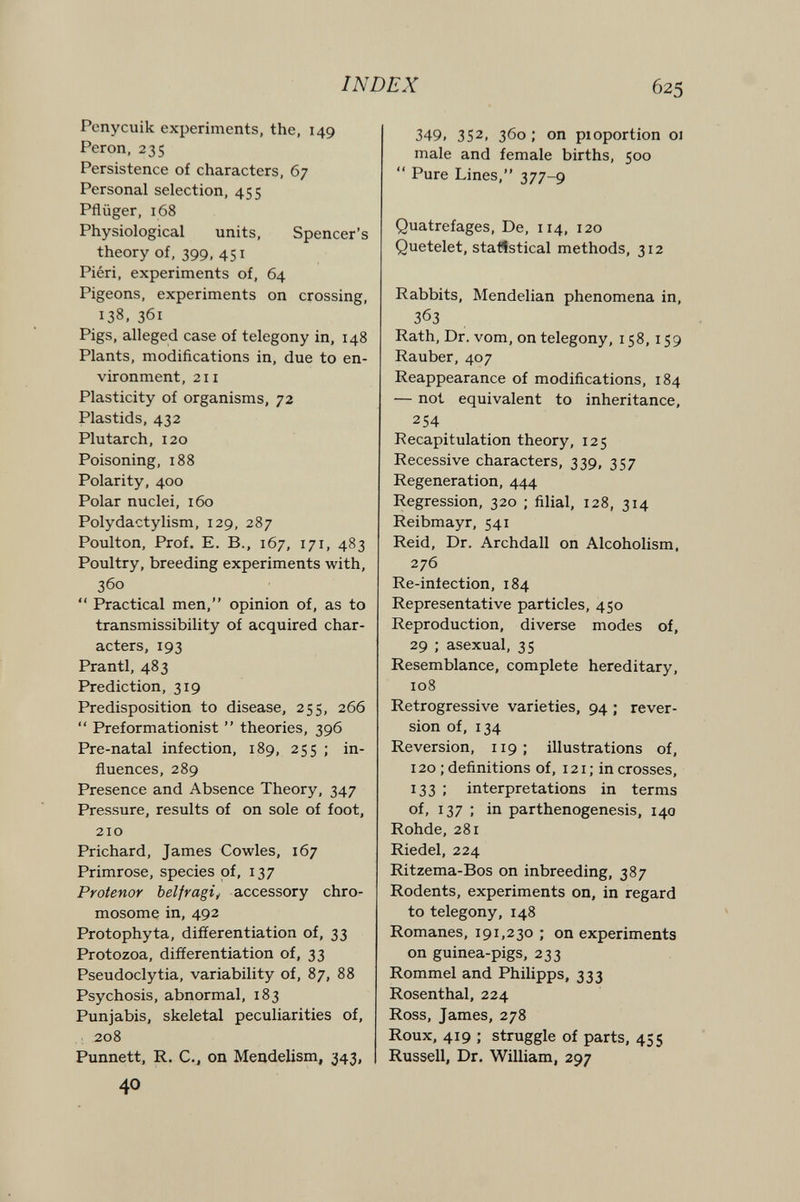INDEX 625 Penycuik experiments, the, 149 Perón, 235 Persistence of characters, 67 Personal selection, 455 Pflüger, 168 Physiological units. Spencer's theory of, 399, 451 Piéri, experiments of, 64 Pigeons, experiments on crossing, 138, 361 Pigs, alleged case of telegony in, 148 Plants, modifications in, due to en¬ vironment, 211 Plasticity of organisms, 72 Plastids, 432 Plutarch, 120 Poisoning, 188 Polarity, 400 Polar nuclei, 160 Polydactylism, 129, 287 Poulton, Prof. E. В., 167, 171, 483 Poultry, breeding experiments with, 360  Practical men, opinion of, as to transmissibility of acquired char¬ acters, 193 Prantl, 483 Prediction, 319 Predisposition to disease, 255, 266  Preformationist  theories, 396 Pre-natal infection, 189, 255 ; in¬ fluences, 289 Presence and Absence Theory, 347 Pressure, results of on sole of foot, 210 Prichard, James Cowles, 167 Primrose, species of, 137 Protenor bel fr agi, accessory chro¬ mosome in, 492 Protophyta, differentiation of, 33 Protozoa, differentiation of, 33 Pseudoclytia, variability of, 87, 88 Psychosis, abnormal, 183 Punjabis, skeletal peculiarities of, 208 Punnett, R. C., on Mendelism, 343, 349. 352, 360 ; on pioportion 01 male and female births, 500  Pure Lines, 377-9 Quatrefages, De, 114, 120 Quetelet, statistical methods, 312 Rabbits, Mendelian phenomena in, 363 Rath, Dr. vom, on telegony, 158,159 Rauber, 407 Reappearance of modifications, 184 — not equivalent to inheritance, 254 Recapitulation theory, 125 Recessive characters, 339, 357 Regeneration, 444 Regression, 320 ; filial, 128, 314 Reibmayr, 541 Reid, Dr. Archdall on Alcoholism, 276 Re-infection, 184 Representative particles, 450 Reproduction, diverse modes of, 29 ; asexual, 35 Resemblance, complete hereditary, 108 Retrogressive varieties, 94 ; rever¬ sion of, 134 Reversion, 119; illustrations of, 120 ; definitions of, 121; in crosses, 133 ; interpretations in terms of, 137 : in parthenogenesis, 140 Rohde, 281 Riedel, 224 Ritzema-Bos on inbreeding, 387 Rodents, experiments on, in regard to telegony, 148 Romanes, 191,230 ; on experiments on guinea-pigs, 233 Rommel and Philipps, 333 Rosenthal, 224 Ross, James, 278 Roux, 419 ; struggle of parts, 455 Russell, Dr. William, 297 40