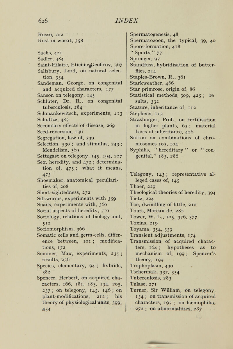 626 INDEX Russo, 502  Rust in wheat, 358 Sachs, 421 Sadler, 484 Saint-Hilaire, Etiehne^peoffroy, 367 Salisbury, Lord, on natural selec¬ tion, 334 Sandeman, George, on congenital and acquired characters, 177 Sanson on telegony, 145 Schlüter, Dr. R., on congenital tuberculosis, 284 Schmankewitsch, experiments, 213 Schultze, 485 Secondary effects of disease, 269 Seed-reversion, 136 Segregation, law of, 339 Selection, 530 ; and stimulus, 243 ; Mendelism, 369 Settegast on telegony, 145, 194, 227 Sex, heredity, and 472 ; determina¬ tion of, 475 ; what it means, 473 Shoemaker, anatomical peculiari¬ ties of, 208 Short-sightedness, 272 Silkworms, experiments with 359 Snails, experiments with, 360 Social aspects of heredity, 510 Sociology, relations of biology and, 512 Sociomorphism, 366 Somatic cells and germ-cells, differ¬ ence between, 101 ; modifica¬ tions, 172 Sommer, Max, experiments, 235 ; results, 236 Species, elementary, 94 ; hybrids, 38? Spencer, Herbert, on acquired cha¬ racters, 166, 181, 183, 194, 205, 237 ; on telegony, 145, 146 ; on plant-modifications, 212 ; his theory of physiological units, 399, 454 I Spermatogenesis, 48 Spermatozoon, the typical, 39, 40 Spore-formation, 418  Sports, 77 Sprenger, 97 Standfuss, hybridisation of butter¬ flies, 214 Staples-Brown, R., 361 Starkweather, 486 Star primrose, origin of, 86 Statistical methods, 309, 425 ; re suits, 332 Stature, inheritance of, 112 Stephens, 113 Strasburger, Prof., on fertilisation in higher plants, 63 ; material basis of inheritance, 426 Sutton on combinations of chro¬ mosomes 103,104 Syphilis,  hereditary  or  con¬ genital, 185, 286 • Telegony, 143 ; representative al¬ leged cases of, 145 Thaer, 229 Theological theories of heredity, 394 Tietz, 224 Toe, dwindling of little, 210 Tours, Moreau de, 282 Tower, W. L., 105, 376, 377 Toxins, 219 Toyama, 354, 359 Transient adjustments, 174 Transmission of acquired charac¬ ters, 164 ; hypotheses as to mechanism of, 199 ; Spencer's theory, 199 Trophoplasm, 430 Tschermak, 337, 354 Tuberculosis, 283 Tulase, 271 Turner, Sir William, on telegony, 154 ; on transmission of acquired characters, 195 ; on haemophilia, 272 ; on abnormalities, 287