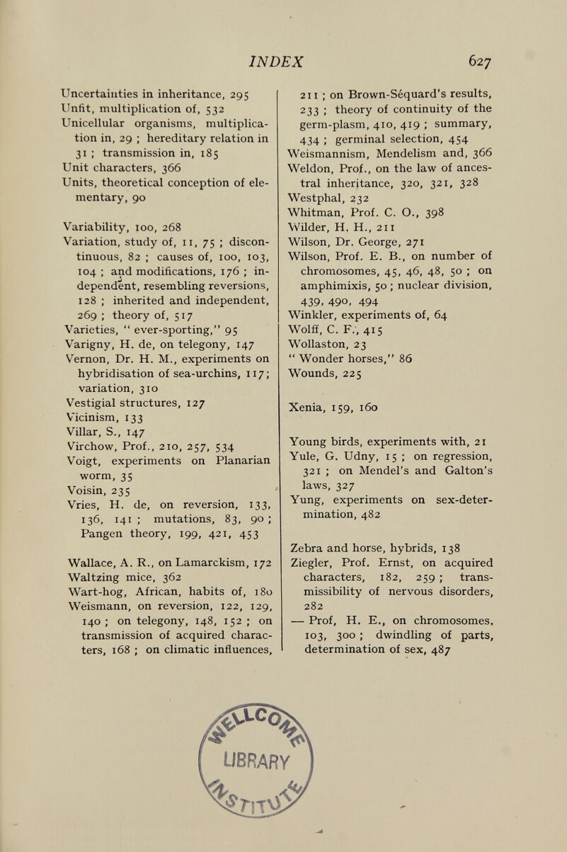 INDEX 627 Uncertainties in inheritance, 295 Unfit, multiplication of, 532 Unicellular organisms, multiplica¬ tion in, 29 ; hereditary relation in 31 ; transmission in, 185 Unit characters, 366 Units, theoretical conception of ele¬ mentary, 90 Variability, 100, 268 Variation, study of, 11, 75 ; discon¬ tinuous, 82 ; causes of, 100, 103, 104 ; and modifications, 176 ; in¬ dependent, resembling reversions, 128 ; inherited and independent, 269 ; theory of, 517 Varieties,  ever-sporting, 95 Varigny, H. de, on telegony, 147 Vernon, Dr. H. M., experiments on hybridisation of sea-urchins, 117; variation, 310 Vestigial structures, 127 Vicinism, 133 Villar, S., 147 Virchow, Prof., 210, 257, 534 Voigt, experiments on Planarian worm, 35 Voisin, 235 Vries, H. de, on reversion, 133, 136, 141 ; mutations, 83, 90 ; Fangen theory, 199, 421, 453 Wallace, A. R., on Lamarckism, 172 Waltzing mice, 362 Wart-hog, African, habits of, 180 Weismann, on reversion, 122, 129, 140 ; on telegony, 148, 152 ; on transmission of acquired charac¬ ters, 168 ; on climatic influences. 211 ; on Brown-Séquard's results, 233 ; theory of continuity of the germ-plasm, 410, 419 ; summary, 434 ; germinal selection, 454 Weismannism, Mendelism and, 366 Weldon, Prof., on the law of ances¬ tral inheritance, 320, 321, 328 Westphal, 232 Whitman, Prof. C. O., 398 Wilder, H. H., 211 Wilson, Dr. George, 271 Wilson, Prof. E. В., on number of chromosomes, 45, 46, 48, 50 ; on amphimixis, 50 ; nuclear division, 439, 490, 494 Winkler, experiments of, 64 Wolff, C. F., 415 Wollaston, 23  Wonder horses, 86 Wounds, 225 Xenia, 159, 160 Young birds, experiments with, 21 Yule, G. Udny, 15 ; on regression, 321 ; on Mendel's and Galton's laws, 327 Yung, experiments on sex-deter¬ mination, 482 Zebra and horse, hybrids, 138 Ziegler, Prof. Ernst, on acquired characters, 182, 259 ; trans- missibility of nervous disorders, 282 — Prof, H. E., on chromosomes. 103, 300 ; dwindling of parts, determination of sex, 487