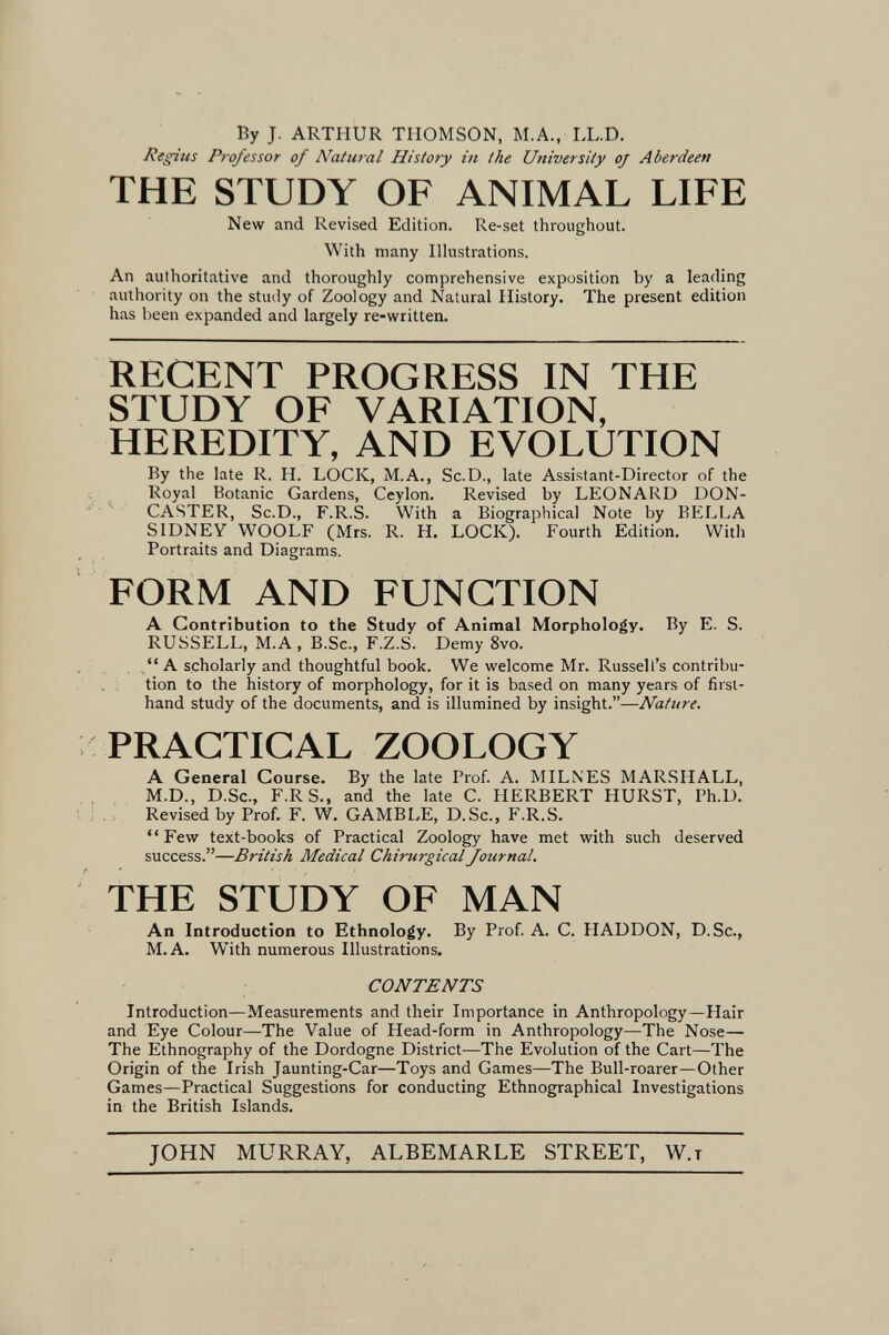 By J. ARTHUR THOMSON, M.A., IX.D. Regius Professor of Natural History in the University oj Aberdeen THE STUDY OF ANIMAL LIFE New and Revised Edition. Re-set throughout. With many Illustrations. An authoritative and thoroughly comprehensive exposition by a leading authority on the study of Zoology and Natural History. The present edition has been expanded and largely re-written. RECENT PROGRESS IN THE STUDY OF VARIATION, HEREDITY, AND EVOLUTION By the late R. H. LOCK, M.A., Sc.D., late Assistant-Director of the Royal Botanic Gardens, Ceylon. Revised by LEONARD DON- CASTER, Sc.D., F.R.S. With a Biographical Note by BELLA SIDNEY WOOLF (Mrs. R. H. LOCK). Fourth Edition. With Portraits and Diagrams. FORM AND FUNCTION A Contribution to the Study of Animal Morphology. By E. S. RUSSELL, M.A, B.Sc., F.Z.S. Demy 8vo. A scholarly and thoughtful book. We welcome Mr. Russell's contribu¬ tion to the history of morphology, for it is based on many years of first¬ hand study of the documents, and is illumined by insight.—Nature. PRACTICAL ZOOLOGY A General Course. By the late Prof. A. MILNES MARSHALL, M.D., D.Sc., F.RS., and the late C. HERBERT HURST, Ph.D. Revised by Prof. F. W, GAMBLE, D.Sc., F.R.S. Few text-books of Practical Zoology have met with such deserved success.—British Medical Chirurgical Journal. THE STUDY OF MAN An Introduction to Ethnology. By Prof A. C. H ADDON, D.Sc., M.A. With numerous Illustrations. CONTENTS Introduction—Measurements and their Importance in Anthropology—Hair and Eye Colour—The Value of Head-form in Anthropology—The Nose— The Ethnography of the Dordogne District—The Evolution of the Cart—The Origin of the Irish Jaunting-Car—Toys and Games—The Bull-roarer—Other Games—Practical Suggestions for conducting Ethnographical Investigations in the British Islands. JOHN MURRAY, ALBEMARLE STREET, W.t