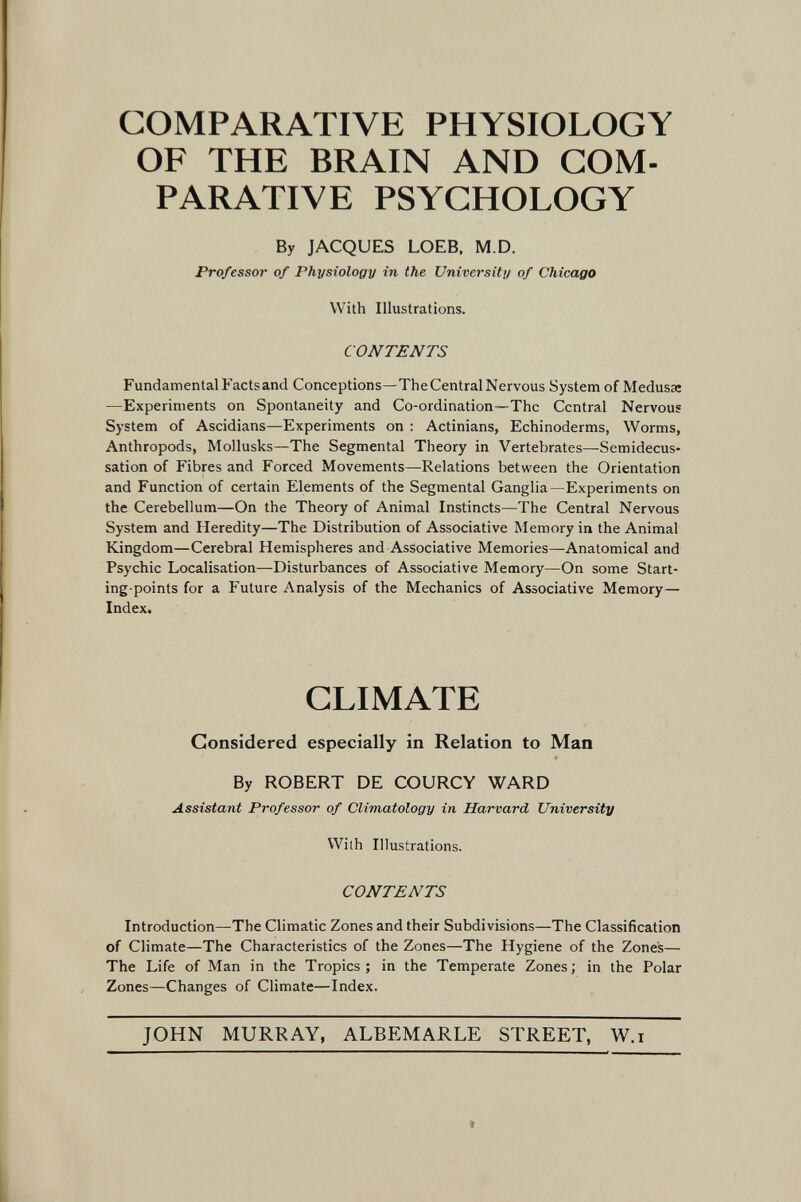 COMPARATIVE PHYSIOLOGY OF THE BRAIN AND COM¬ PARATIVE PSYCHOLOGY By JACQUES LOEB, M.D. Pro/essai' of Physiology in the University of Chicago With Illustrations. CONTENTS Fundamental Factsand Conceptions—The Central Nervous System of Medusas —Experiments on Spontaneity and Co-ordination—The Central Nervous System of Ascidians—Experiments on : Actinians, Echinoderms, Worms, Anthropods, Mollusks—The Segmental Theory in Vertebrates—Semidecus¬ sation of Fibres and Forced Movements—Relations between the Orientation and Function of certain Elements of the Segmental Ganglia—Experiments on the Cerebellum—On the Theory of Animal Instincts—The Central Nervous System and Heredity—The Distribution of Associative Memory in the Animal Kingdom—Cerebral Hemispheres and Associative Memories—Anatomical and Psychic Localisation—Disturbances of Associative Memory—On some Start¬ ing-points for a Future Analysis of the Mechanics of Associative Memory— Index. CLIMATE Considered especially in Relation to Man By ROBERT DE COURCY WARD Assistant Professor of Climatology in Harvard University With Illustrations. CONTENTS Introduction—The Climatic Zones and their Subdivisions—The Classification of Climate—The Characteristics of the Zones—The Hygiene of the Zones— The Life of Man in the Tropics; in the Temperate Zones; in the Polar Zones—Changes of Climate—Index. JOHN MURRAY, ALBEMARLE STREET, W.i