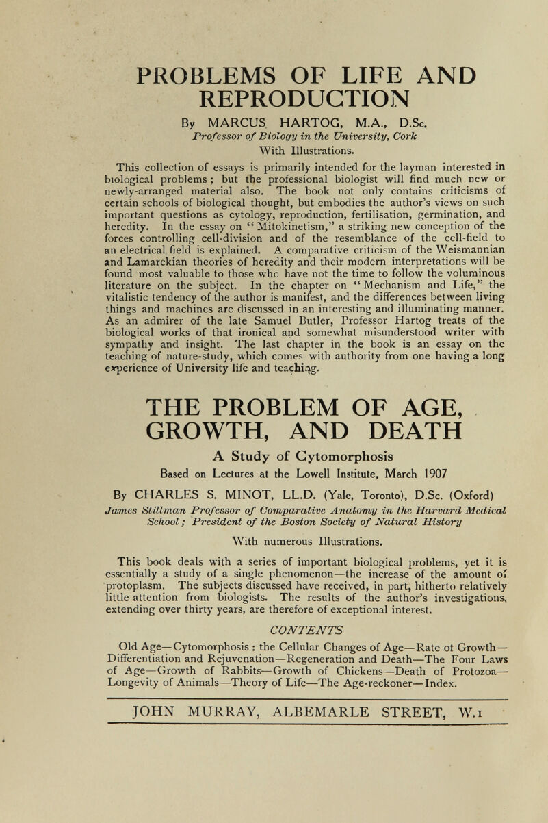 PROBLEMS OF LIFE AND REPRODUCTION By MARCUS HARTOG, M.A., D.Sc, Professor of Biology in the University, Cork With Illustrations. This collection of essays is primarily intended for the layman interested in biological problems ; but the professional biologist will find much new or newly-arranged material also. The book not only contains criticisms of certain schools of biological thought, but embodies the author's views on such important questions as cytology, reproduction, fertilisation, germination, and heredity. In the essay on  Mitokinetism, a striking new conception of the forces controlling cell-division and of the resemblance of the cell-field to an electrical field is explained. A comparative criticism of the Weismannian and Lamarckian theories of heredity and their modern interpretations will be found most valuable to those who have not the time to follow the voluminous literature on the subject. In the chapter on  Mechanism and Life, the vitalistic tendency of the author is manifest, and the differences between living things and machines are discussed in an interesting and illuminating manner. As an admirer of the late Samuel Butler, Professor Hartog treats of the biological works of that ironical and somewhat misunderstood writer with sympathy and insight. The last chapter in the book is an essay on the teaching of nature-study, which comes with authority from one having a long experience of University life and teaçhi.ig. THE PROBLEM OF AGE, GROWTH, AND DEATH A Study of Gytomorphosis Based on Lectures at the Lowell Institute, March 1907 By CHARLES S. MINOT, LL.D. (Yale, Toronto), D.Sc. (Oxford) James Stillvian Professor of Comparative Anatomy in the Harvard Medical School ; President of the Boston Society of Natural History With numerous Illustrations. This book deals with a series of important biological problems, yet it is essentially a study of a single phenomenon—the increase of the amount oí protoplasm. The subjects discussed have received, in part, hitherto relatively little attention from biologists. The results of the author's investigations^ extending over thirty years, are therefore of exceptional interest. CONTENTS Old Age—Gytomorphosis : the Cellular Changes of Age—Rate ot Growth— Differentiation and Rejuvenation—Regeneration and Death—The Four Laws of Age—Growth of Rabbits—Growth of Chickens—Death of Protozoa— Longevity of Animals—Theory of Life—The Age-reckoner—Index. JOHN MURRAY, ALBEMARLE STREET, W.i