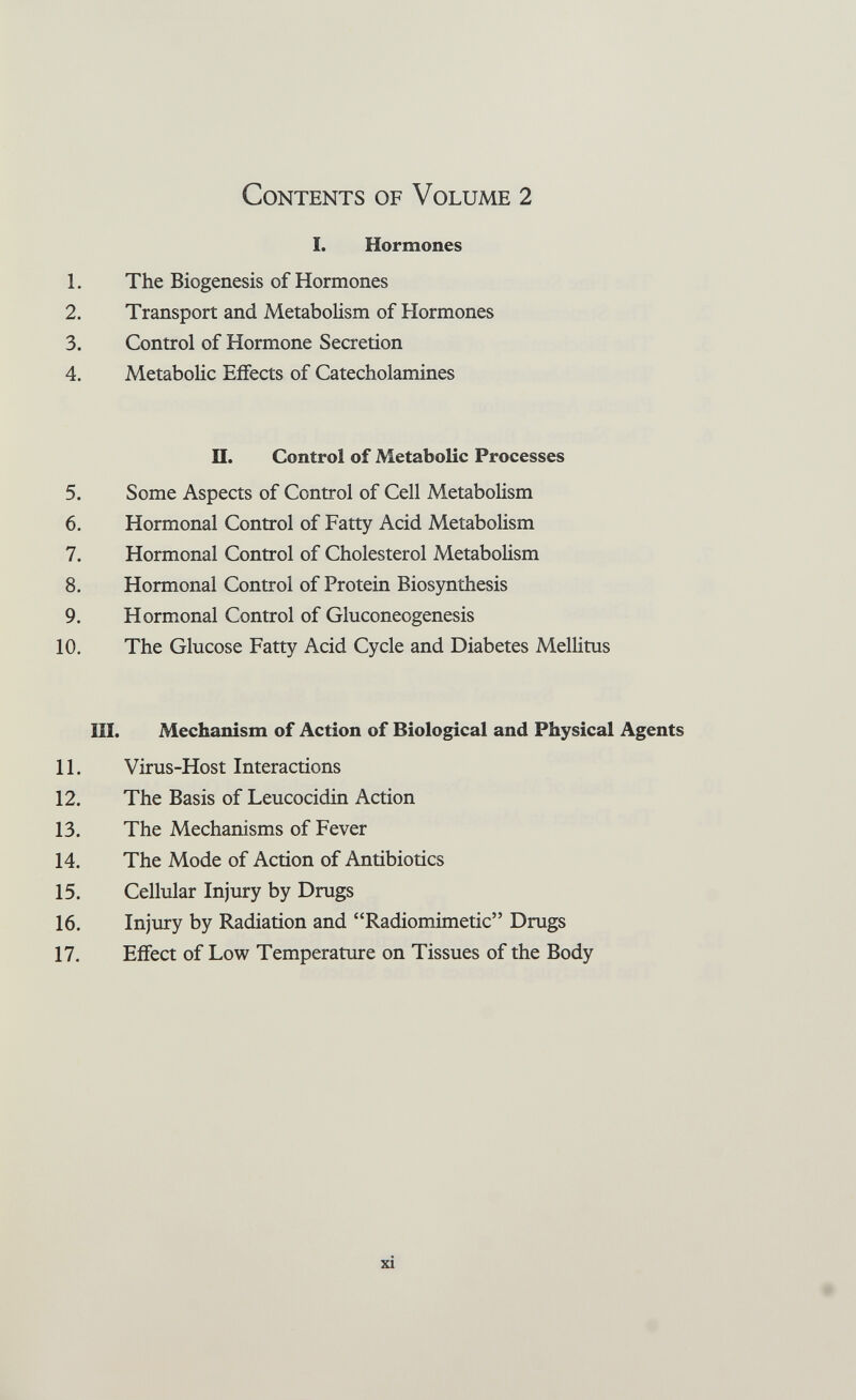 Contents of Volume 2 1. Hormones 1. The Biogenesis of Hormones 2. Transport and Metabolism of Hormones 3. Control of Hormone Secretion 4. Metabolic Effects of Catecholamines П. Control of Metabolic Processes 5. Some Aspects of Control of Cell Metabolism 6. Hormonal Control of Fatty Acid Metabolism 7. Hormonal Control of Cholesterol Metabolism 8. Hormonal Control of Protein Biosynthesis 9. Hormonal Control of Gluconeogenesis 10. The Glucose Fatty Acid Cycle and Diabetes Mellitus HI. Mechanism of Action of Biological and Physical Agents 11. Virus-Host Interactions 12. The Basis of Leucocidin Action 13. The Mechanisms of Fever 14. The Mode of Action of Antibiotics 15. Cellular Injury by Drugs 16. Injury by Radiation and Radiomimetic Drugs 17. Effect of Low Temperature on Tissues of the Body xi