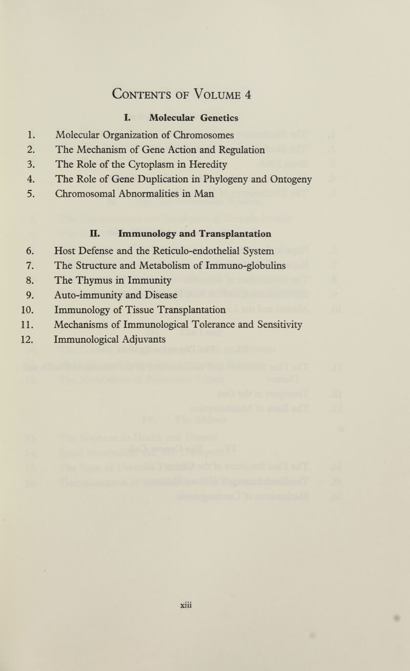 Contents of Volume 4 I. Molecular Genetics 1. Molecular Organization of Chromosomes 2. The Mechanism of Gene Action and Regulation 3. The Role of the Cytoplasm in Heredity 4. The Role of Gene Duplication in Phylogeny and Ontogeny 5. Chromosomal Abnormalities in Man n. Immunology and Transplantation 6. Host Defense and the Reticulo-endothelial System 7. The Structure and Metabolism of Immuno-globulins 8. The Thymus in Immunity 9. Auto-immunity and Disease 10. Immunology of Tissue Transplantation 11. Mechanisms of Immunological Tolerance and Sensitivity 12. Immunological Adjuvants xiii