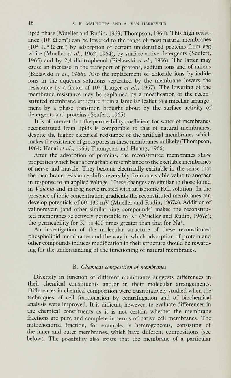 16 s. к. MALHOTRA AND A. VAN HARREVELD lipid phase (Mueller and Rudin, 1963; Thompson, 1964). This high resist¬ ance (10*^ Q cm^) can be lowered to the range of most natural membranes (10^-10^ Q cm-) by adsorption of certain unidentified proteins from egg white (Mueller et ah, 1962, 1964), by surface active detergents (Seufert, 1965) and by 2,4-dinitrophenol (Bielawski et al., 1966). The latter may cause an increase in the transport of protons, sodium ions and of anions (Bielawski et ah, 1966). Also the replacement of chloride ions by iodide ions in the aqueous solutions separated by the membrane lowers the resistance by a factor of 10^ (Läuger et al., 1967). The lowering of the membrane resistance may be explained by a modification of the recon¬ stituted membrane structure from a lamellar leaflet to a micellar arrange¬ ment by a phase transition brought about by the surface activity of detergents and proteins (Seufert, 1965). It is of interest that the permeability coefficient for water of membranes reconstituted from lipids is comparable to that of natural membranes, despite the higher electrical resistance of the artificial membranes which makes the existence of gross pores in these membranes unlikely (Thompson, 1964; Hanai et ah, 1966; Thompson and Huang, 1966). After the adsorption of proteins, the reconstituted membranes show properties which bear a remarkable resemblance to the excitable membranes of nerve and muscle. They become electrically excitable in the sense that the membrane resistance shifts reversibly from one stable value to another in response to an applied voltage. These changes are similar to those found in Valonia and in frog nerve treated with an isotonic KCl solution. In the presence of ionic concentration gradients the reconstituted membranes can develop potentials of 60-130 mV (Mueller and Rudin, 1967a). Addition of valinomycin (and other similar ring compounds) makes the reconstitu¬ ted membranes selectively permeable to K+ (Mueller and Rudin, 1967è); the permeability for K+ is 400 times greater than that for Na+. An investigation of the molecular structure of these reconstituted phospholipid membranes and the way in which adsorption of protein and other compounds induces modification in their structure should be reward¬ ing for the understanding of the functioning of natural membranes. B. Chemical composition of membranes Diversity in function of different membranes suggests differences in their chemical constituents and/or in their molecular arrangements. Differences in chemical composition were quantitatively studied when the techniques of cell fractionation by centrifugation and of biochemical analysis were improved. It is difficult, however, to evaluate differences in the chemical constituents as it is not certain whether the membrane fractions are pure and complete in terms of native cell membranes. The mitochondrial fraction, for example, is heterogeneous, consisting of the inner and outer membranes, which have different compositions (see below). The possibility also exists that the membrane of a particular