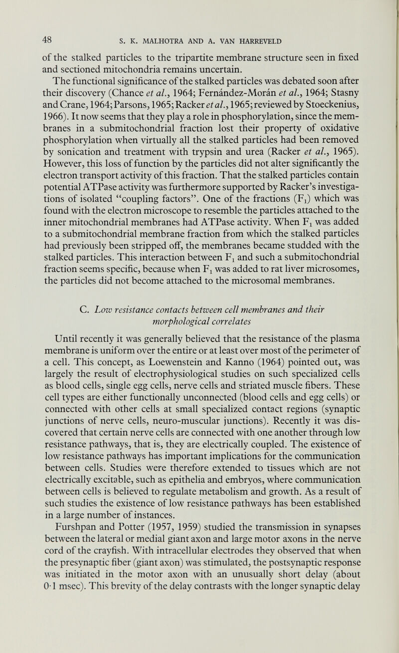 48 s. к. MALHOTRA AND A. VAN HARREVELD of the Stalked particles to the tripartite membrane structure seen in fixed and sectioned mitochondria remains uncertain. The functional significance of the stalked particles was debated soon after their discovery (Chance et al., 1964; Fernández-Morán et al.y 1964; Stasny and Crane, 1964;Parsons, 1965; Racker eia/., 1965; reviewed by Stoeckenius, 1966). It now seems that they play a role in phosphorylation, since the mem¬ branes in a submitochondrial fraction lost their property of oxidative phosphorylation when virtually all the stalked particles had been removed by sonication and treatment with trypsin and urea (Racker et al.y 1965). However, this loss of function by the particles did not alter significantly the electron transport activity of this fraction. That the stalked particles contain potential ATPase activity was furthermore supported by Racker's investiga¬ tions of isolated coupling factors. One of the fractions (Fi) which was found with the electron microscope to resemble the particles attached to the inner mitochondrial membranes had ATPase activity. When F^ was added to a submitochondrial membrane fraction from which the stalked particles had previously been stripped off, the membranes became studded with the stalked particles. This interaction between Fi and such a submitochondrial fraction seems specific, because when F^ was added to rat liver microsomes, the particles did not become attached to the microsomal membranes. C. Low resistance contacts between cell membranes and their morphological correlates Until recently it was generally believed that the resistance of the plasma membrane is uniform over the entire or at least over most of the perimeter of a cell. This concept, as Loewenstein and Kanno (1964) pointed out, was largely the result of electrophysiological studies on such specialized cells as blood cells, single egg cells, nerve cells and striated muscle fibers. These cell types are either functionally unconnected (blood cells and egg cells) or connected with other cells at small specialized contact regions (synaptic junctions of nerve cells, neuro-muscular junctions). Recently it was dis¬ covered that certain nerve cells are connected with one another through low resistance pathways, that is, they are electrically coupled. The existence of low resistance pathways has important implications for the communication between cells. Studies were therefore extended to tissues which are not electrically excitable, such as epithelia and embryos, where communication between cells is believed to regulate metabolism and growth. As a result of such studies the existence of low resistance pathways has been established in a large number of instances. Furshpan and Potter (1957, 1959) studied the transmission in synapses between the lateral or medial giant axon and large motor axons in the nerve cord of the crayfish. With intracellular electrodes they observed that when the presynaptic fiber (giant axon) was stimulated, the postsynaptic response was initiated in the motor axon with an unusually short delay (about 0-1 msec). This brevity of the delay contrasts with the longer synaptic delay