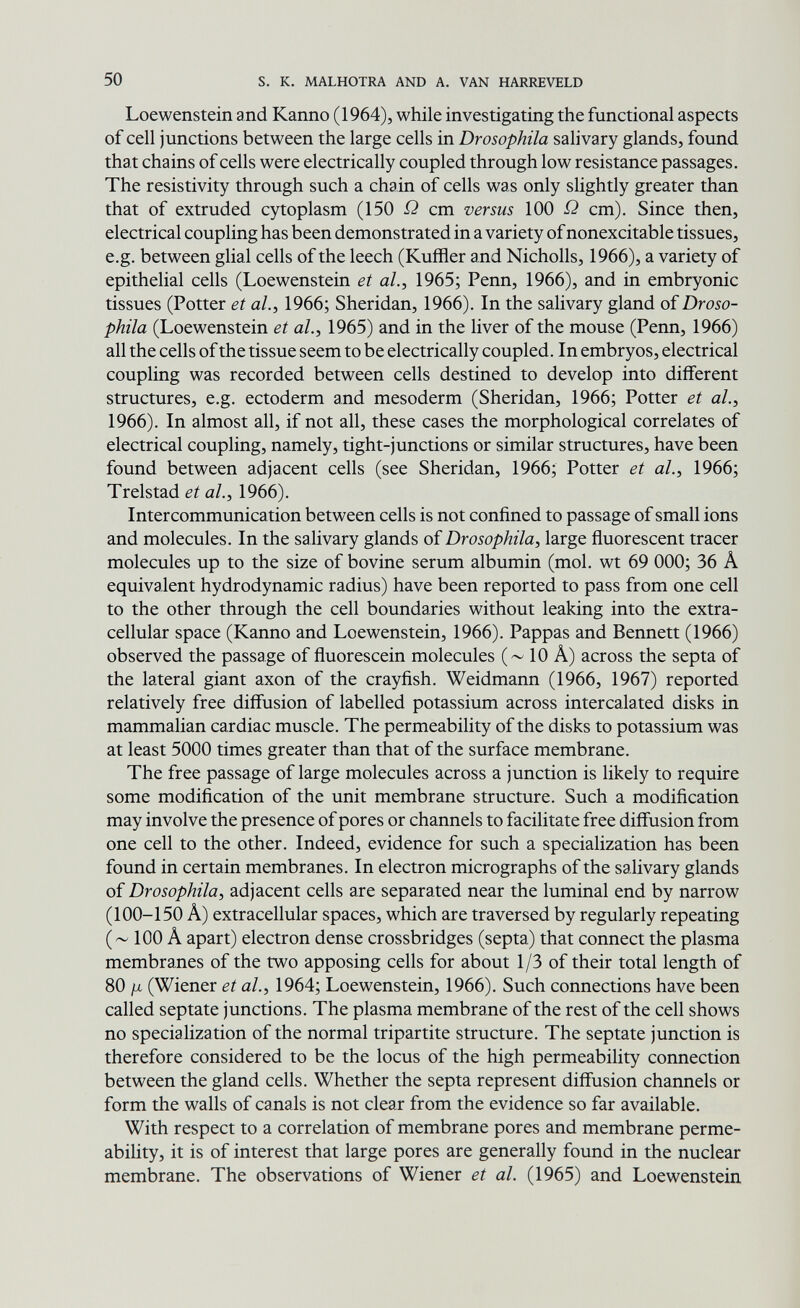 50 s. к. MALHOTRA AND A. VAN HARREVELD Loewenstein and Kanno (1964), while investigating the functional aspects of cell junctions between the large cells in Drosophila salivary glands, found that chains of cells were electrically coupled through low resistance passages. The resistivity through such a chain of cells was only slightly greater than that of extruded cytoplasm (150 cm versus 100 ß cm). Since then, electrical coupling has been demonstrated in a variety of nonexcitable tissues, e.g. between glial cells of the leech (Kuffler and Nicholls, 1966), a variety of epithelial cells (Loewenstein et al., 1965; Penn, 1966), and in embryonic tissues (Potter et al., 1966; Sheridan, 1966). In the salivary gland of Droso¬ phila (Loewenstein et al., 1965) and in the liver of the mouse (Penn, 1966) all the cells of the tissue seem to be electrically coupled. In embryos, electrical coupling was recorded between cells destined to develop into different structures, e.g. ectoderm and mesoderm (Sheridan, 1966; Potter et al., 1966). In almost all, if not all, these cases the morphological correlates of electrical coupling, namely, tight-junctions or similar structures, have been found between adjacent cells (see Sheridan, 1966; Potter et ah, 1966; Trelstad et al., 1966). Intercommunication between cells is not confined to passage of small ions and molecules. In the salivary glands of Drosophila, large fluorescent tracer molecules up to the size of bovine serum albumin (mol, wt 69 ООО; 36 A equivalent hydrodynamic radius) have been reported to pass from one cell to the other through the cell boundaries without leaking into the extra¬ cellular space (Kanno and Loewenstein, 1966). Pappas and Bennett (1966) observed the passage of fluorescein molecules (~ 10 A) across the septa of the lateral giant axon of the crayfish. Weidmann (1966, 1967) reported relatively free diffusion of labelled potassium across intercalated disks in mammalian cardiac muscle. The permeability of the disks to potassium was at least 5000 times greater than that of the surface membrane. The free passage of large molecules across a junction is likely to require some modification of the unit membrane structure. Such a modification may involve the presence of pores or channels to facilitate free diffusion from one cell to the other. Indeed, evidence for such a specialization has been found in certain membranes. In electron micrographs of the salivary glands of Drosophila, adjacent cells are separated near the luminal end by narrow (100-150 A) extracellular spaces, which are traversed by regularly repeating (~ 100 A apart) electron dense crossbridges (septa) that connect the plasma membranes of the two apposing cells for about 1 /3 of their total length of 80 (Wiener et al., 1964; Loewenstein, 1966). Such connections have been called septate junctions. The plasma membrane of the rest of the cell shows no specialization of the normal tripartite structure. The septate junction is therefore considered to be the locus of the high permeability connection between the gland cells. Whether the septa represent diffusion channels or form the walls of canals is not clear from the evidence so far available. With respect to a correlation of membrane pores and membrane perme¬ ability, it is of interest that large pores are generally found in the nuclear membrane. The observations of Wiener et al. (1965) and Loewenstein