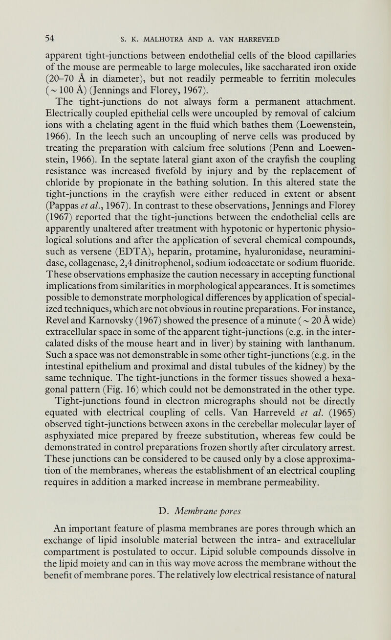 54 s. к. MALHOTRA AND A. VAN HARREVELD apparent tight-junctions between endothelial cells of the blood capillaries of the mouse are permeable to large molecules, like saccharated iron oxide (20-70 Â in diameter), but not readily permeable to ferritin molecules 100 Â) (Jennings and Florey, 1967). The tight-junctions do not always form a permanent attachment. Electrically coupled epithelial cells were uncoupled by removal of calcium ions with a chelating agent in the fluid which bathes them (Loewenstein, 1966). In the leech such an uncouphng of nerve cells was produced by treating the preparation with calcium free solutions (Penn and Loewen¬ stein, 1966). In the septate lateral giant axon of the crayñsh the coupling resistance was increased fivefold by injury and by the replacement of chloride by propionate in the bathing solution. In this altered state the tight-junctions in the crayfish were either reduced in extent or absent (Pappas et al., 1967). In contrast to these observations, Jennings and Florey (1967) reported that the tight-junctions between the endothelial cells are apparently unaltered after treatment with hypotonic or hypertonic physio¬ logical solutions and after the application of several chemical compounds, such as versene (EDTA), heparin, protamine, hyaluronidase, neuramini¬ dase, collagenase, 2,4 dinitrophenol, sodium iodoacetate or sodium fluoride. These observations emphasize the caution necessary in accepting functional implications from similarities in morphological appearances. It is sometimes possible to demonstrate morphological diflerences by application of special¬ ized techniques, which are not obvious in routine preparations. For instance. Revel and Karnovsky (1967) showed the presence of a minute ( ~ 20 A wide) extracellular space in some of the apparent tight-junctions (e.g. in the inter¬ calated disks of the mouse heart and in liver) by staining with lanthanum. Such a space was not demonstrable in some other tight-junctions (e.g. in the intestinal epithelium and proximal and distal tubules of the kidney) by the same technique. The tight-junctions in the former tissues showed a hexa¬ gonal pattern (Fig. 16) which could not be demonstrated in the other type. Tight-j unctions found in electron micrographs should not be directly equated with electrical coupling of cells. Van Harreveld et al. (1965) observed tight-j unctions between axons in the cerebellar molecular layer of asphyxiated mice prepared by freeze substitution, whereas few could be demonstrated in control preparations frozen shortly after circulatory arrest. These junctions can be considered to be caused only by a close approxima¬ tion of the membranes, whereas the establishment of an electrical coupling requires in addition a marked increase in membrane permeability. D. Membrane pores An important feature of plasma membranes are pores through which an exchange of lipid insoluble material between the intra- and extracellular compartment is postulated to occur. Lipid soluble compounds dissolve in the lipid moiety and can in this way move across the membrane without the benefit of membrane pores. The relatively low electrical resistance of natural