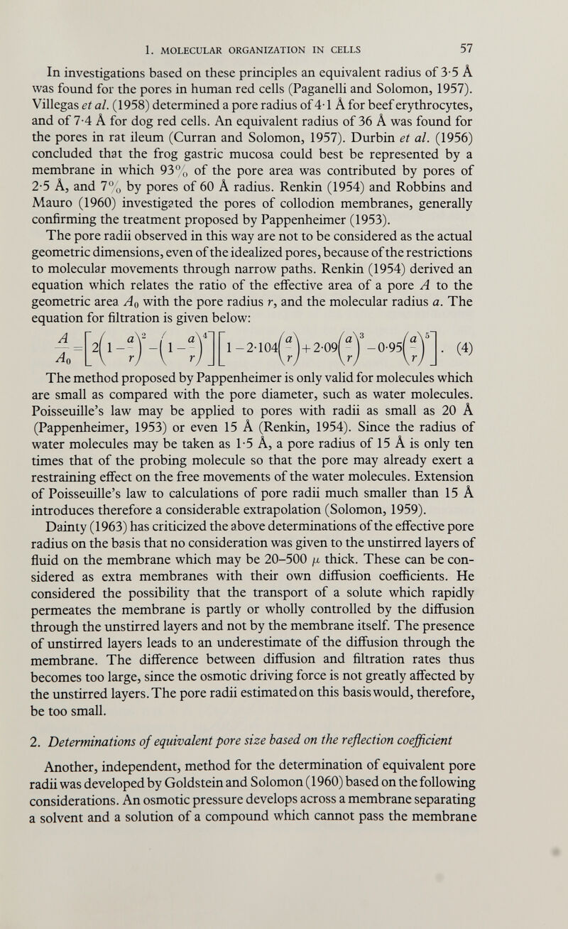 1. MOLECULAR ORGANIZATION IN CELLS 57 In investigations based on these principles an equivalent radius of 3-5 A was found for the pores in human red cells (Paganelli and Solomon, 1957). Villegas et al. (1958) determined a pore radius of 4-1 Â for beef erythrocytes, and of 7-4 Â for dog red cells. An equivalent radius of 36 A was found for the pores in rat ileum (Curran and Solomon, 1957). Durbin et al. (1956) concluded that the frog gastric mucosa could best be represented by a membrane in which 93% of the pore area was contributed by pores of 2-5 A, and 1% by pores of 60 A radius. Renkin (1954) and Robbins and Mauro (1960) investigated the pores of collodion membranes, generally confirming the treatment proposed by Pappenheimer (1953). The pore radii observed in this way are not to be considered as the actual geometric dimensions, even of the idealized pores, because of the restrictions to molecular movements through narrow paths. Renkin (1954) derived an equation which relates the ratio of the effective area of a pore A to the geometric area Aq with the pore radius r, and the molecular radius a. The equation for filtration is given below: The method proposed by Pappenheimer is only valid for molecules which are small as compared with the pore diameter, such as water molecules. Poisseuille's law may be applied to pores with radii as small as 20 A (Pappenheimer, 1953) or even 15 A (Renkin, 1954). Since the radius of water molecules may be taken as 1-5 A, a pore radius of 15 A is only ten times that of the probing molecule so that the pore may already exert a restraining efifect on the free movements of the water molecules. Extension of Poisseuille's law to calculations of pore radii much smaller than 15 A introduces therefore a considerable extrapolation (Solomon, 1959). Dainty (1963) has criticized the above determinations of the effective pore radius on the basis that no consideration was given to the unstirred layers of fluid on the membrane which may be 20-500 ¡i thick. These can be con¬ sidered as extra membranes with their own diffusion coefficients. He considered the possibility that the transport of a solute which rapidly permeates the membrane is partly or wholly controlled by the diffusion through the unstirred layers and not by the membrane itself. The presence of unstirred layers leads to an underestimate of the diffusion through the membrane. The difference between diffusion and filtration rates thus becomes too large, since the osmotic driving force is not greatly affected by the unstirred layers. The pore radii estimated on this basis would, therefore, be too small. 2. Determinations of equivalent pore size based on the reflection coefficient Another, independent, method for the determination of equivalent pore radii was developed by Goldstein and Solomon (1960) based on the following considerations. An osmotic pressure develops across a membrane separating a solvent and a solution of a compound which cannot pass the membrane