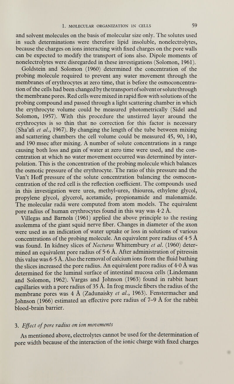 1, MOLECULAR ORGANIZATION IN CELLS 59 and solvent molecules on the basis of molecular size only. The solutes used in such determinations were therefore lipid insoluble, nonelectrolytes, because the charges on ions interacting with fixed charges on the pore walls can be expected to modify the transport of ions also. Dipole moments of nonelectrolytes were disregarded in these investigations (Solomon, 1961). Goldstein and Solomon (1960) determined the concentration of the probing molecule required to prevent any water movement through the membranes of erythrocytes at zero time, that is before the osmoconcentra- tion of the cells had been changed by the transport of solvent or solute through the membrane pores. Red cells were mixed in rapid flow with solutions of the probing compound and passed through a light scattering chamber in which the erythrocyte volume could be measured photometrically (Sidel and Solomon, 1957). With this procedure the unstirred layer around the erythrocytes is so thin that no correction for this factor is necessary (Sha'afi et al., 1967). By changing the length of the tube between mixing and scattering chambers the cell volume could be measured 45, 90, 140, and 190 msec after mixing. A number of solute concentrations in a range causing both loss and gain of water at zero time were used, and the con¬ centration at which no water movement occurred was determined by inter¬ polation. This is the concentration of the probing molecule which balances the osmotic pressure of the erythrocyte. The ratio of this pressure and the Van't Hoff pressure of the solute concentration balancing the osmocon- centration of the red cell is the reflection coefficient. The compounds used in this investigation were urea, methyl-urea, thiourea, ethylene glycol, propylene glycol, glycerol, acetamide, propionamide and malonamide. The molecular radii were computed from atom models. The equivalent pore radius of human erythrocytes found in this way was 4-2 Â. Villegas and Barnola (1961) appHed the above principle to the resting axolemma of the giant squid nerve fiber. Changes in diameter of the axon were used as an indication of water uptake or loss in solutions of various concentrations of the probing molecule. An equivalent pore radius of 4-5 Â was found. In kidney slices of Necturus Whittembury et al. (1960) deter¬ mined an equivalent pore radius of 5-6 A. After administration of pitressin this value was 6-5 Â. Also the removal of calcium ions from the fluid bathing the slices increased the pore radius. An equivalent pore radius of 4-0 A was determined for the luminal surface of intestinal mucosa cells (Lindemann and Solomon, 1962). Vargas and Johnson (1963) found in rabbit heart capillaries with a pore radius of 35 A. In frog muscle fibers the radius of the membrane pores was 4 A (Zadunaisky et al., 1963). Fenstermacher and Johnson (1966) estimated an eff'ective pore radius of 7-9 A for the rabbit blood-brain barrier. 3. Effect of pore radius on ion movements As mentioned above, electrolytes cannot be used for the determination of pore width because of the interaction of the ionic charge with fixed charges