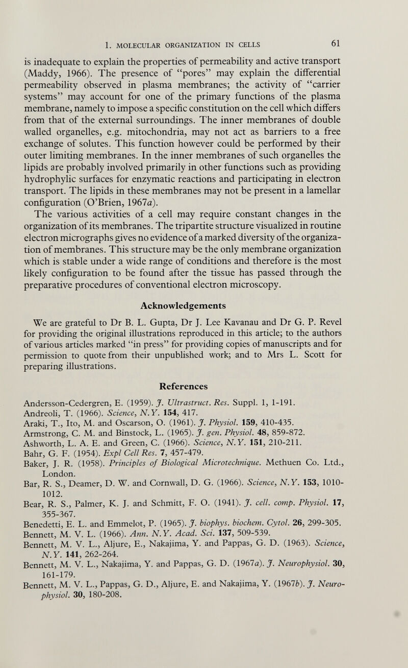 1. MOLECULAR ORGANIZATION IN CELLS 61 is inadequate to explain the properties of permeability and active transport (Maddy, 1966). The presence of pores may explain the differential permeability observed in plasma membranes; the activity of carrier systems may account for one of the primary functions of the plasma membrane, namely to impose a specific constitution on the cell which differs from that of the external surroundings. The inner membranes of double walled organelles, e.g. mitochondria, may not act as barriers to a free exchange of solutes. This function however could be performed by their outer limiting membranes. In the inner membranes of such organelles the lipids are probably involved primarily in other functions such as providing hydrophylic surfaces for enzymatic reactions and participating in electron transport. The lipids in these membranes may not be present in a lamellar configuration (O'Brien, 1967a). The various activities of a cell may require constant changes in the organization of its membranes. The tripartite structure visualized in routine electron micrographs gives no evidence of a marked diversity of the organiza¬ tion of membranes. This structure may be the only membrane organization which is stable under a wide range of conditions and therefore is the most likely configuration to be found after the tissue has passed through the preparative procedures of conventional electron microscopy. Acknowledgements We are grateful to Dr В. L. Gupta, Dr J. Lee Kavanau and Dr G. P. Revel for providing the original illustrations reproduced in this article; to the authors of various articles marked in press for providing copies of manuscripts and for permission to quote from their unpublished work; and to Mrs L. Scott for preparing illustrations. References Andersson-Cedergren, E. (1959). J. Ultrastruct. Res. Suppl. 1, 1-191. Andreoli, T. (1966). Science, N.Y. 154, 417. Araki, T., Ito, M. and Oscarson, О. (1961). J. Physiol. 159, 410-435. Armstrong, C. M. and Binstock, L. (1965). J. gen. Physiol. 48, 859-872. Ashworth, L. A. E. and Green, C. (1966). Science, N.Y. 151, 210-211. Bahr, G. F. (1954). Expl Cell Res. 7, 457-479. Baker, J. R. (1958). Principles of Biological Microtechnique. Methuen Co. Ltd., London. Bar, R. S., Deamer, D. W. and Cornwall, D. G. (1966). Science, N.Y. 153, 1010- 1012. Bear, R. S., Palmer, K. J. and Schmitt, F. О. (1941). J. cell. сотр. Physiol. 17, 355-367. Benedetti, E. L. and Emmelot, P. (1965). J. biophys. biochem. Cytol. 26, 299-305. Bennett, M.. V. L. (1966). Ann. N.Y. Acad. Sci. 137, 509-539. Bennett, M. V. L., Aljure, E., Nakajima, Y. and Pappas, G. D. (1963). Science, N. Y. 141, 262-264. Bennett, M. V. L., Nakajima, Y. and Pappas, G. D. (1967a). J. Neurophysiol. 30, 161-179. Bennett, M. V. L., Pappas, G. D., Aljure, E. and Nakajima, Y. (1967Ò). J. Neuro¬ physiol. 30, 180-208.