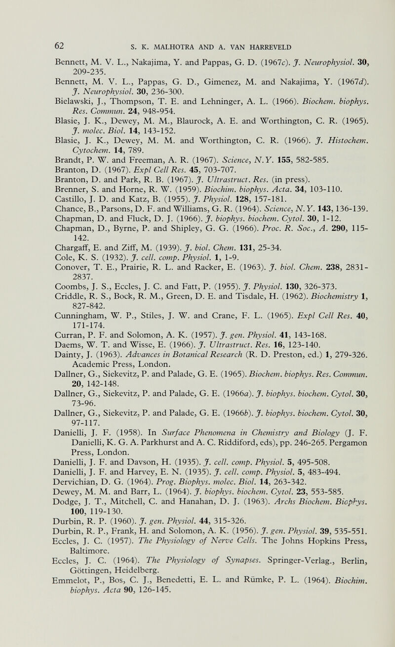 62 s. к. MALHOTRA AND A. VAN HARREVELD Bennett, M. V. L., Nakajima, Y. and Pappas, G. D. (1967c). J. Neurophysiol. 30, 209-235. Bennett, M. V. L., Pappas, G. D., Gimenez, M. and Nakajima, Y. (1967(i). jf. Neurophysiol. 30, 236-300. Bielawskij J., Thompson, T. E. and Lehninger, A. L. (1966). Biochem. biophys. Res. Commun. 24, 948-954. Blasie, J. K., Dewey, M. M., Blaurock, A. E. and Worthington, C. R. (1965). J. molec. Biol. 14, 143-152. Blasie, J. K., Dewey, M. M. and Worthington, C. R. (1966). J. Histochem. Cytochem. 14, 789. Brandt, P. W. and Freeman, A. R. (1967). Science, N.Y. 155, 582-585. Branton, D. (1967). Expl Cell Res. 45, 703-707. Branton, D. and Park, R. B. (1967). J. Ultrastruct. Res. (in press). Brenner, S. and Horne, R. W. (1959). Biochim. biophys. Acta. 34, 103-110. Castillo, J. D. and Katz, B. (1955). J. Physiol. 128, 157-181. Chance, В., Parsons, D. F. and Williams, G. R. (1964). Science, N. Y. 143, 136-139. Chapman, D. and Fluck, D. J. (1966). J. biophys. biochem. Cytol. 30, 1-12. Chapman, D., Byrne, P. and Shipley, G. G. (1966). Proc. R. Soc., A. 290, 115- 142. Chargaff, E. and Ziff, M. (1939). J. biol. Chem. 131, 25-34. Cole, К. S. (1932). J. cell. сотр. Physiol. 1, 1-9. Conover, t. е., Prairie, R. l. and Racker, e. (1963). J. biol. Chem. 238, 2831- 2837. Coombs, J. S., Eccles, J. C. and Fatt, P. (1955). J. Physiol. 130, Ъ2Ь-У1Ъ. Criddle, R. S., Bock, R. M., Green, D. E. and Tisdale, H. (1962). Biochemistry 1, 827-842. Cunningham, W. P., Stiles, J. W. and Crane, F. L. (1965). Expl Cell Res. 40, 171-174. Curran, P. F. and Solomon, A. K. (1957). J. gen. Physiol. 41, 143-168. Daems, W. T. and Wisse, E. (1966). J. Ultrastruct. Res. 16, 123-140. Dainty, J. (1963). Advances in Botanical Research (R. D. Preston, ed.) 1, 279-326. Academic Press, London. Dallner, G., Siekevitz, P. and Palade, G. E. (1965). Biochem. biophys. Res. Commun. 20, 142-148. Dallner, G., Siekevitz, P. and Palade, G. E. (1966a). X biophys. biochem. Cytol. 30, 12>-96. Dallner, G., Siekevitz, P. and Palade, G. E. (1966è). J. biophys. biochem. Cytol. 30, 97-117. Danielli, J. F. (1958). In Surface Phenomena in Chemistry and Biology (J. F. Danielli, K. G. A. Parkhurst and A. C. Riddiford, eds), pp. 246-265. Pergamon Press, London. Danielli, J. F. and Davson, H. (1935). J. cell. сотр. Physiol. 5, 495-508. Danielli, J. F. and Harvey, E. N. (1935). J. cell. сотр. Physiol. 5, 483-494. Dervichian, D. G. (1964). Prog. Biophys. molec. Biol. 14, 263-342. Dewey, M. M. and Barr, L. (1964). J. biophys. biochem. Cytol. 23, 553-585. Dodge, J. T., Mitchell, C. and Hanahan, D. J. (1963). Archs Biochem. Biophys. 100, 119-130. Durbin, R. P. (1960). J. gen. Physiol. 44, 315-326. Durbin, R. P., Frank, H. and Solomon, A. K. (1956). J. gen. Physiol. 39, 535-551. Eccles, J. C. (1957). The Physiology of Nerve Cells. The Johns Hopkins Press, Baltimore. Eccles, J. C. (1964). The Physiology of Synapses. Springer-Verlag., Berlin, Göttingen, Heidelberg. Emmelot, P., Bos, C. J., Benedetti, E. L. and Rümke, P. L. (1964). Biochim. biophys. Acta 90, 126-145.