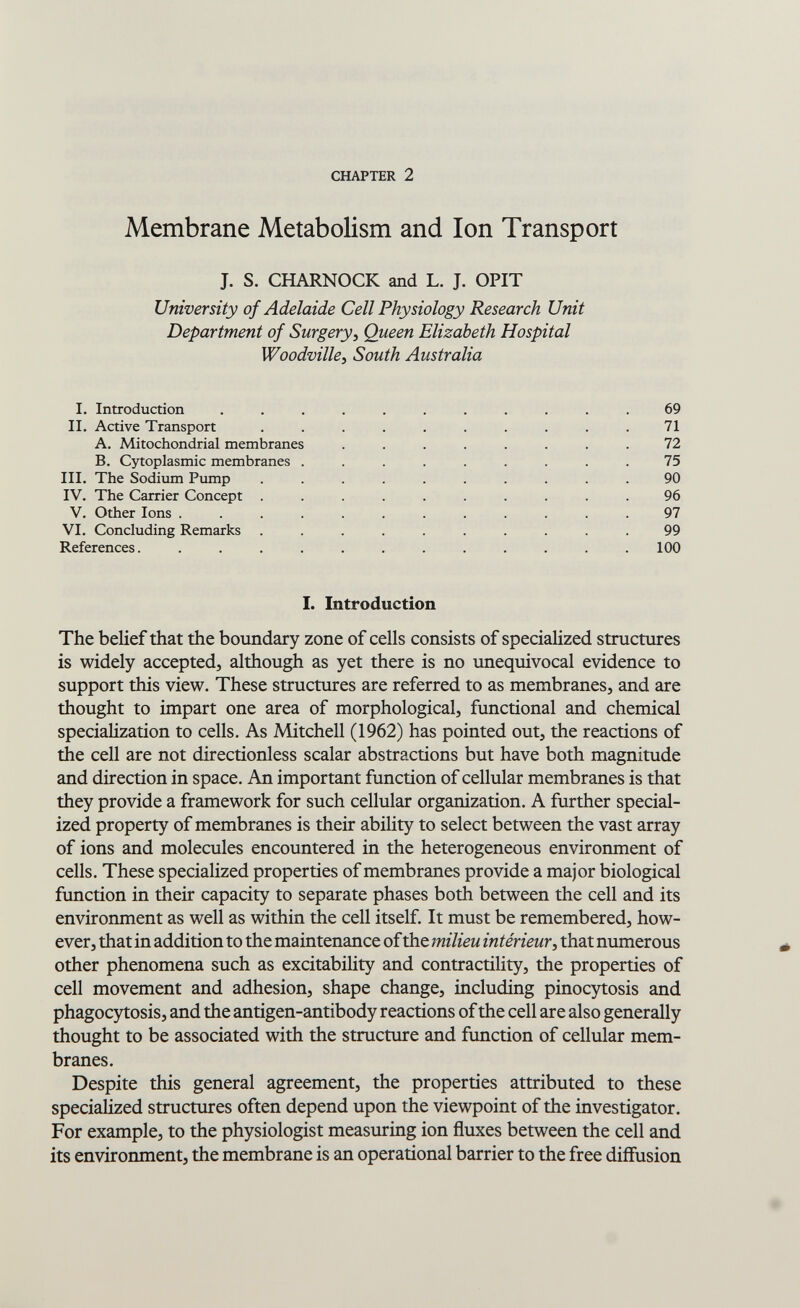 CHAPTER 2 Membrane Metabolism and Ion Transport J. S. CHARNOCK and L. J. OPIT University of Adelaide Cell Physiology Research Unit Department of Surgery, Queen Elizabeth Hospital Woodville^ South Australia I. Introduction ........... 69 II. Active Transport .......... 71 A. Mitochondrial membranes ........ 72 B. Cytoplasmic membranes ......... 75 III. The Sodium Pump .......... 90 IV. The Carrier Concept .......... 96 V. Other Ions ............ 97 VI. Concluding Remarks .......... 99 References. ............ 100 I. Introduction The belief that the boundary zone of cells consists of specialized structures is widely accepted, although as yet there is no unequivocal evidence to support this view. These structures are referred to as membranes, and are thought to impart one area of morphological, functional and chemical specialization to cells. As Mitchell (1962) has pointed out, the reactions of the cell are not directionless scalar abstractions but have both magnitude and direction in space. An important function of cellular membranes is that they provide a framework for such cellular organization. A further special¬ ized property of membranes is their ability to select between the vast array of ions and molecules encountered in the heterogeneous environment of cells. These specialized properties of membranes provide a major biological function in their capacity to separate phases both between the cell and its environment as well as within the cell itself. It must be remembered, how¬ ever, that in addition to the maintenance of the milieu intérieur, that numerous other phenomena such as excitability and contractility, the properties of cell movement and adhesion, shape change, including pinocytosis and phagocj^osis, and the antigen-antibody reactions of the cell are also generally thought to be associated with the structure and function of cellular mem¬ branes. Despite this general agreement, the properties attributed to these specialized structures often depend upon the viewpoint of the investigator. For example, to the physiologist measuring ion fluxes between the cell and its environment, the membrane is an operational barrier to the free diffusion