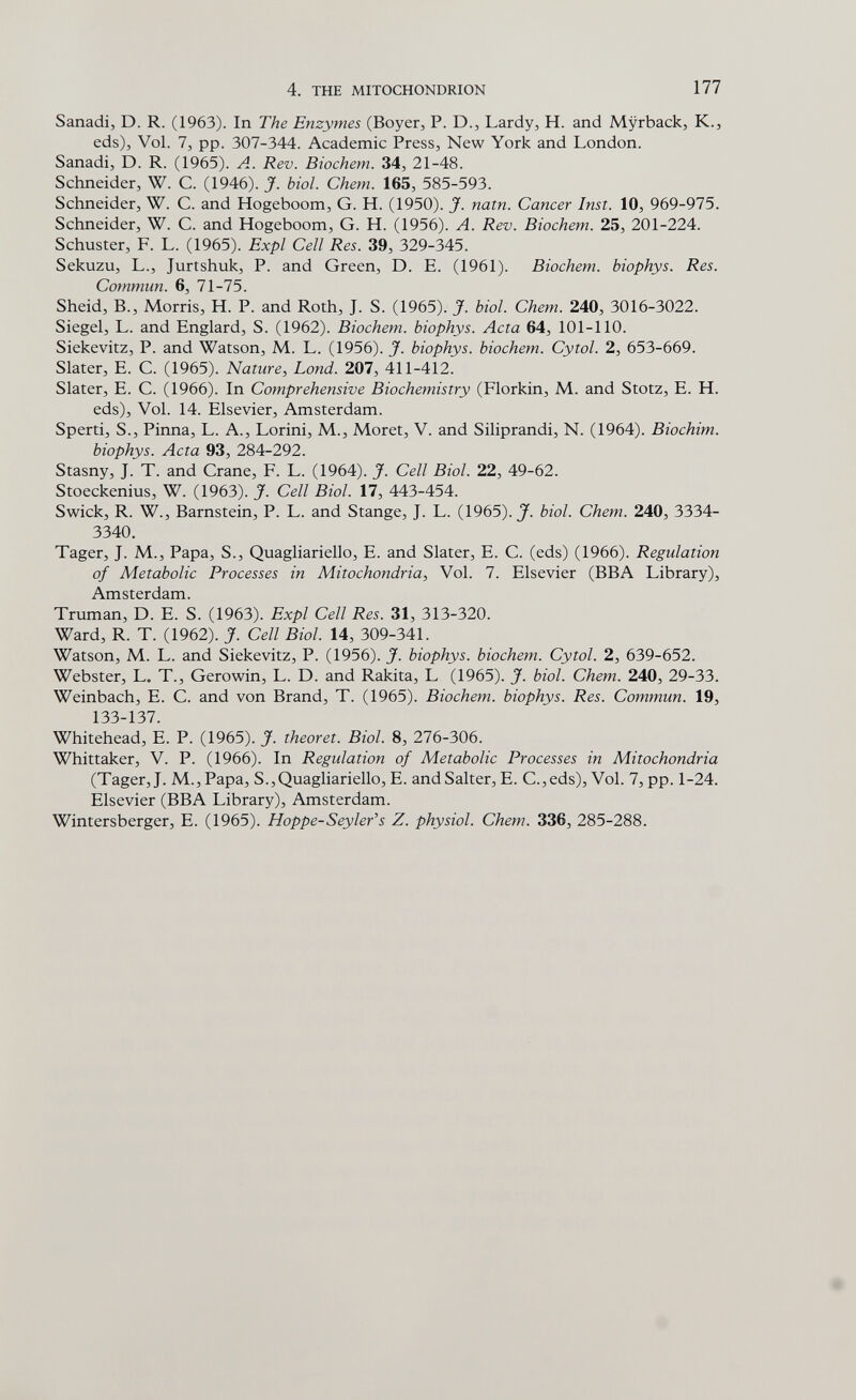 4. THE MITOCHONDRION 177 Sanadi, D. R. (1963). In The Enzymes (Boyer, P. D., Lardy, H. and Myrback, K., eds). Vol. 7, pp. 307-344. Academic Press, New York and London. Sanadi, D. R. (1965). A. Rev. Biochem. 34, 21-48. Schneider, W. C. (1946). J. biol. Chem. 165, 585-593. Schneider, W. C. and Hogeboom, G. H. (1950). J. natn. Cancer Inst. 10, 969-975. Schneider, W. C. and Hogeboom, G. H. (1956). A. Rev. Biochem. 25, 201-224. Schuster, F. L. (1965). Expl Cell Res. 39, 329-345. Sekuzu, L., Jurtshuk, P. and Green, D. E. (1961). Biochem. biophys. Res. Commun. 6, 71-75. Sheid, В., Morris, H. P. and Roth, J. S. (1965). J. biol. Chem. 240, 3016-3022. Siegel, L. and Englard, S. (1962). Biochem. biophys. Acta 64, 101-110. Siekevitz, P. and Watson, M. L. (1956). J. biophys. biochem. Cytol. 2, 653-669. Slater, E. C. (1965). Nature, bond. 207, 411-412. Slater, E. C. (1966). In Comprehensive Biochemistry (Florkin, M. and Stotz, E. H. eds). Vol. 14. Elsevier, Amsterdam. Sperti, S., Pinna, L. A., Lorini, M., Moret, V. and Siliprandi, N. (1964). Biochim. biophys. Acta 93, 284-292. Stasny, J. T. and Crane, F. L. (1964). J. Cell Biol. 22, 49-62. Stoeckenius, W. (1963). J. Cell Biol. 17, 443-454. Swick, R. W., Barnstein, P. L. and Stange, J. L. {\9b5).J. biol. Chem. 240, 3334- 3340. Tager, J. M., Papa, S., Quagliariello, E. and Slater, E. C. (eds) (1966). Regulation of Metabolic Processes in Mitochondria, Vol. 7. Elsevier (BBA Library), Amsterdam. Truman, D. E. S. (1963). Expl Cell Res. 31, 313-320. Ward, R. T. (1962). J. Cell Biol. 14, 309-341. Watson, M. L. and Siekevitz, P. (1956). J. biophys. biochem. Cytol. 2, 639-652. Webster, L. T., Gerowin, L. D. and Rakita, L (1965). J. biol. Chem. 240, 29-33. Weinbach, E. С. and von Brand, T. (1965). Biochem. biophys. Res. Commun. 19, 133-137. Whitehead, E. P. (1965). J. theoret. Biol. 8, 276-306. Whittaker, V. P. (1966). In Regulation of Metabolic Processes in Mitochondria (Tager, J. M.,Papa, S.,Quagliariello, E. andSalter, E. C.,eds), Vol. 7, pp. 1-24. Elsevier (BBA Library), Amsterdam. Wintersberger, E. (1965). Hoppe-Sey 1er's Z. physiol. Chem. 336, 285-288.