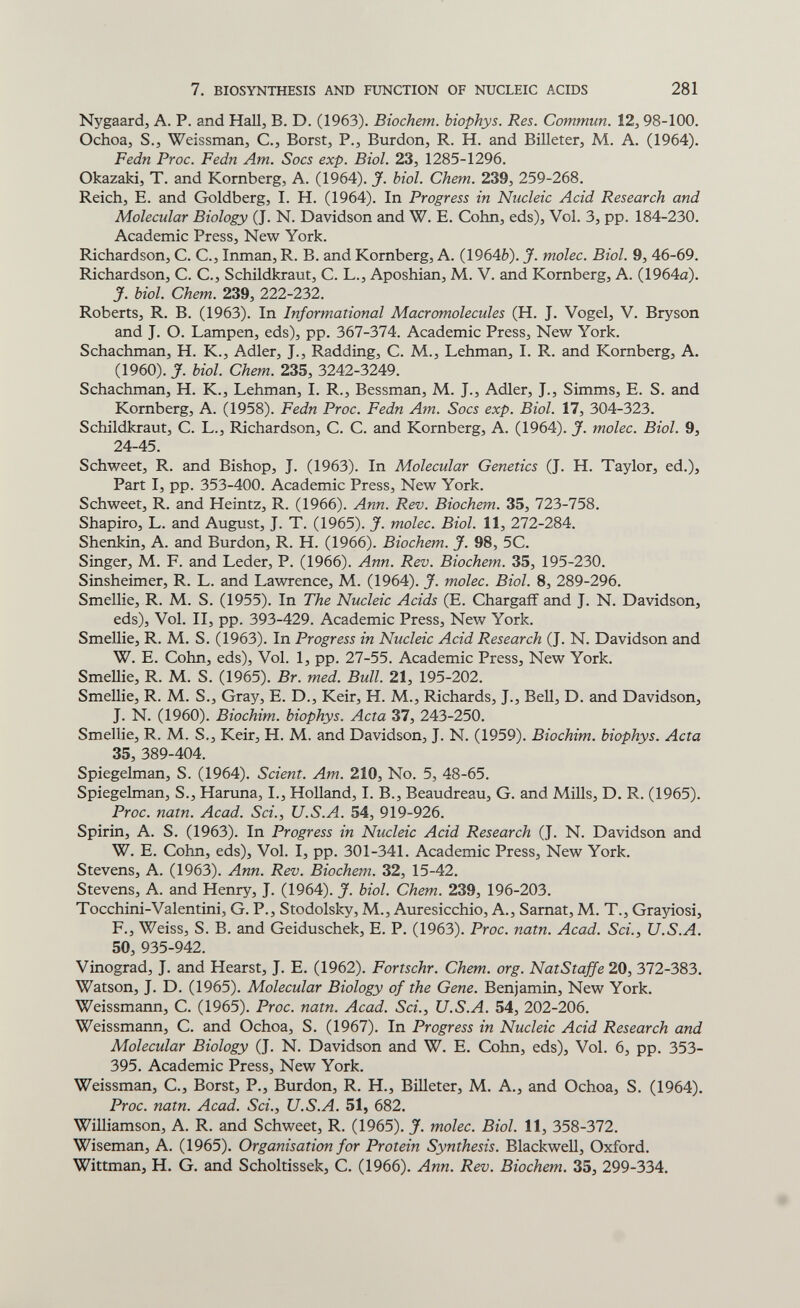 7. BIOSYNTHESIS AND FUNCTION OF NUCLEIC ACIDS 281 Nygaard, A. P. and Hall, B. D. (1963). Biochem. biophys. Res. Commun. 12,98-100. Ochoa, S.J Weissman, C., Borst, P., Burdon, R. H. and Billeter, M. A. (1964). Fedn Proc. Fedn Am. Socs exp. Biol. 23, 1285-1296. Okazaki, T. and Romberg, A. (1964). J. biol. Chem. 239, 259-268. Reich, E. and Goldberg, I. H. (1964). In Progress in Nucleic Acid Research and Molecular Biology (J. N. Davidson and W. E. Cohn, eds). Vol. 3, pp. 184-230. Academic Press, New York. Richardson, C. C., Inman, R. B. and Romberg, A. (1964è). J. molec. Biol. 9, 46-69. Richardson, C. C., Schildkraut, С. L., Aposhian, M. V. and Romberg, A. (1964a). J. biol. Chem. 239, 222-232. Roberts, R. B. (1963). In Informational Macromolecules (H. J. Vogel, V. Bryson and J. O. Lampen, eds), pp. ЪЫ-Ъ1^. Academic Press, New York. Schachman, H. R., Adler, J., Radding, C. M., Lehman, I. R. and Romberg, A. (1960). J. biol. Chem. 235, 3242-3249. Schachman, H. R., Lehman, I. R., Bessman, M. J., Adler, J., Simms, E. S. and Romberg, A. (1958). Fedn Proc. Fedn Am. Socs exp. Biol. 17, 304-323. Schildkraut, С. L., Richardson, С. С. and Romberg, A. (1964). J. molec. Biol. 9, 24-45. Schweet, R. and Bishop, J. (1963). In Molecular Genetics (J. H. Taylor, ed.). Part I, pp. 353-400. Academic Press, New York. Schweet, R. and Heintz, R. (1966). Ann. Rev. Biochem. 35, 723-758. Shapiro, L. and August, J. T. (1965). J. molec. Biol. 11, 272-284. Shenkin, A. and Burdon, R. H. (1966). Biochem. J. 98, 5C. Singer, M. F. and Leder, P. (1966). Ann. Rev. Biochem. 35, 195-230. Sinsheimer, R. L. and Lawrence, M. (1964). J. molec. Biol. 8, 289-296. Smellie, R. M. S. (1955). In The Nucleic Acids (E. Chargafî and J. N. Davidson, eds), Vol. II, pp. 393-429. Academic Press, New York. Smellie, R. M. S. (1963). In Progress in Nucleic Acid Research (J. N. Davidson and W. E. Cohn, eds). Vol. 1, pp. 27-55. Academic Press, New York. Smellie, R. M. S. (1965). Br. med. Bull. 21, 195-202. Smellie, R. M. S., Gray, E. D., Reir, H. M., Richards, J., Bell, D. and Davidson, J. N. (1960). Biochim. biophys. Acta 37, 243-250. Smellie, R. M. S., Reir, H. M. and Davidson, J. N. (1959). Biochim. biophys. Acta 35, 389-404. Spiegelman, S. (1964). Scient. Am. 210, No. 5, 48-65. Spiegelman, S., Haruna, I., Holland, I. В., Beaudreau, G. and Mills, D. R. (1965). Proc. nam. Acad. Sci., U.S.A. 54, 919-926. Spirin, A. S. (1963). In Progress in Nucleic Acid Research (J. N. Davidson and W. E. Cohn, eds). Vol. I, pp. 301-341. Academic Press, New York. Stevens, A. (1963). Ann. Rev. Biochem. 32, 15-42. Stevens, A. and Henry, J. (1964). J. biol. Chem. 239, 196-203. Tocchini-Valentini, G. P., Stodolsky, M., Auresicchio, A., Samat, M. T., Grayiosi, F., Weiss, S. B. and Geiduschek, E. P. (1963). Proc. natn. Acad. Sci., U.S.A. 50, 935-942. Vinograd, J. and Hearst, J. E. (1962). Fortschr. Chem. org. NatStaffe 20, 372-383. Watson, J. D. (1965). Molecular Biology of the Gene. Benjamin, New York. Weissmann, С. (1965). Proc. natn. Acad. Sci., U.S.A. 54, 202-206. Weissmann, С. and Ochoa, S. (1967). In Progress in Nucleic Acid Research and Molecular Biology (J. N. Davidson and W. E. Cohn, eds). Vol. 6, pp. 353- 395. Academic Press, New York. Weissman, C., Borst, P., Burdon, R. H., Billeter, M. A,, and Ochoa, S. (1964). Proc. natn. Acad. Sci., U.S.A. 51, 682. Williamson, A. R. and Schweet, R. (1965). J. molec. Biol. 11, 358-372. Wiseman, A. (1965). Organisation for Protein Synthesis. Blackwell, Oxford. Wittman, H. G. and Scholtissek, C. (1966). Ann. Rev. Biochem. 35, 299-334.