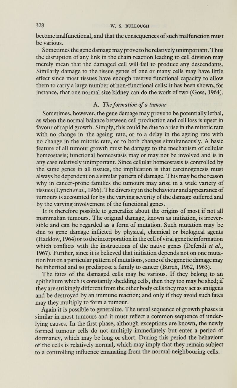 328 W. s. BULLOUGH become malfunctional, and that the consequences of such malfunction must be various. Sometimes the gene damage may prove to be relatively unimportant. Thus the disruption of any link in the chain reaction leading to cell division may merely mean that the damaged cell will fail to produce any descendants. Similarly damage to the tissue genes of one or many cells may have little effect since most tissues have enough reserve functional capacity to allow them to carry a large number of non-functional cells; it has been shown, for instance, that one normal size kidney can do the work of two (Goss, 1964). A. The formation of a tumour Sometimes, however, the gene damage may prove to be potentially lethal, as when the normal balance between cell production and cell loss is upset in favour of rapid growth. Simply, this could be due to a rise in the mitotic rate with no change in the ageing rate, or to a delay in the ageing rate with no change in the mitotic rate, or to both changes simultaneously. A basic feature of all tumour growth must be damage to the mechanism of cellular homeostasis; functional homeostasis may or may not be involved and is in any case relatively unimportant. Since cellular homeostasis is controlled by the same genes in all tissues, the implication is that carcinogenesis must always be dependent on a similar pattern of damage. This may be the reason why in cancer-prone families the tumours may arise in a wide variety of tissues (Lynch et al.^ 1966). The diversity in the behaviour and appearance of tumours is accoimted for by the varying severity of the damage suffered and by the varying involvement of the functional genes. It is therefore possible to generalize about the origins of most if not all mammalian tumours. The original damage, known as initiation, is irrever¬ sible and can be regarded as a form of mutation. Such mutation may be due to gene damage inflicted by physical, chemical or biological agents (Haddow, 1964) or to the incorporation in the cell of viral genetic information which conflicts with the instructions of the native genes (Defendi et al., 1967). Further, since it is believed that initiation depends not on one muta¬ tion but on a particular pattern of mutations, some of the genetic damage may be inherited and so predispose a family to cancer (Burch, 1962, 1963). The fates of the damaged cells may be various. If they belong to an epithelium which is constantly shedding cells, then they too may be shed; if they are strikingly different from the other body cells they may act as antigens and be destroyed by an immune reaction; and only if they avoid such fates may they multiply to form a tumour. Again it is possible to generalize. The usual sequence of growth phases is similar in most tumours and it must reflect a common sequence of tmder- lying causes. In the ñrst phase, although exceptions are known, the newly formed tumour cells do not multiply immediately but enter a period of dormancy, which may be long or short. During this period the behaviour of the cells is relatively normal, which may imply that they remain subject to a controlling influence emanating from the normal neighbouring cells.