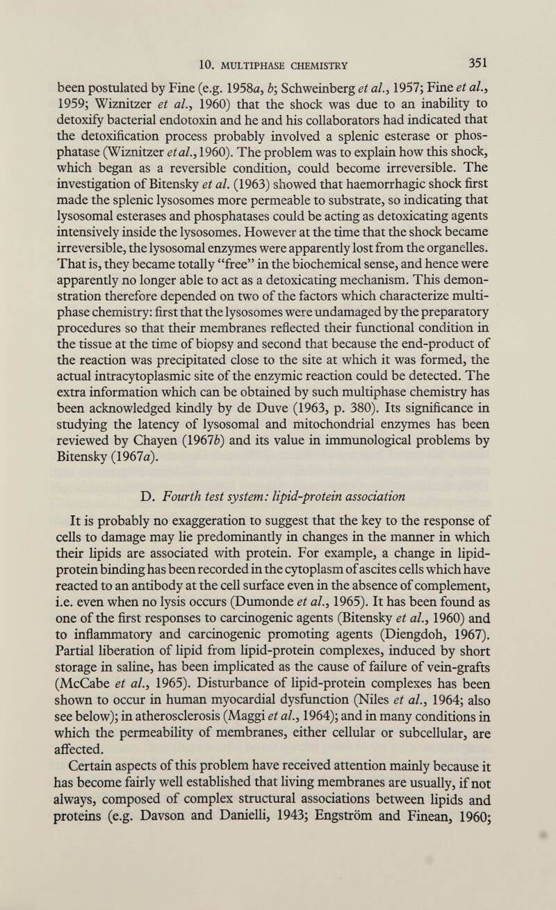 10. MULTIPHASE CHEMISTRY 351 been postulated by Fine (e.g. IQSSa, 6; Schweinberg et ah, 1957; Fine et al.^ 1959; Wiznitzer et al.y 1960) that the shock was due to an inability to detoxify bacterial endotoxin and he and his collaborators had indicated that the detoxification process probably involved a splenic esterase or phos¬ phatase (Wiznitzer etal., 1960). The problem was to explain how this shock, which began as a reversible condition, could become irreversible. The investigation of Bitensky et al. (1963) showed that haemorrhagic shock first made the splenic lysosomes more permeable to substrate, so indicating that lysosomal esterases and phosphatases could be acting as detoxicating agents intensively inside the lysosomes. However at the time that the shock became irreversible, the lysosomal enzymes were apparently lost from the organelles. That is, they became totally free in the biochemical sense, and hence were apparently no longer able to act as a detoxicating mechanism. This demon¬ stration therefore depended on two of the factors which characterize multi¬ phase chemistry: first that the lysosomes were undamaged by the preparatory procedures so that their membranes reflected their fimctional condition in the tissue at the time of biopsy and second that because the end-product of the reaction was precipitated close to the site at which it was formed, the actual intracytoplasmic site of the enzymic reaction could be detected. The extra information which can be obtained by such multiphase chemistry has been acknowledged kindly by de Duve (1963, p. 380). Its significance in studying the latency of lysosomal and mitochondrial enzymes has been reviewed by Chayen (1967è) and its value in immunological problems by Bitensky (1967a). D. Fourth test system: lipid-protein association It is probably no exaggeration to suggest that the key to the response of cells to damage may lie predominantly in changes in the manner in which their lipids are associated with protein. For example, a change in lipid- protein binding has been recorded in the c5^oplasm of ascites cells which have reacted to an antibody at the cell surface even in the absence of complement, i.e. even when no lysis occurs (Dumonde et al., 1965). It has been found as one of the first responses to carcinogenic agents (Bitensky et al., 1960) and to inflammatory and carcinogenic promoting agents (Diengdoh, 1967). Partial liberation of lipid from lipid-protein complexes, induced by short storage in saline, has been implicated as the cause of failure of vein-grafts (McCabe et al.y 1965). Disturbance of lipid-protein complexes has been shown to occur in human myocardial dysfunction (Niles et al.^ 1964; also see below); in atherosclerosis (Maggi et ah, 1964); and in many conditions in which the permeability of membranes, either cellular or subcellular, are affected. Certain aspects of this problem have received attention mainly because it has become fairly well established that living membranes are usually, if not always, composed of complex structural associations between lipids and proteins (e.g. Davson and Danielli, 1943; Engström and Finean, 1960;