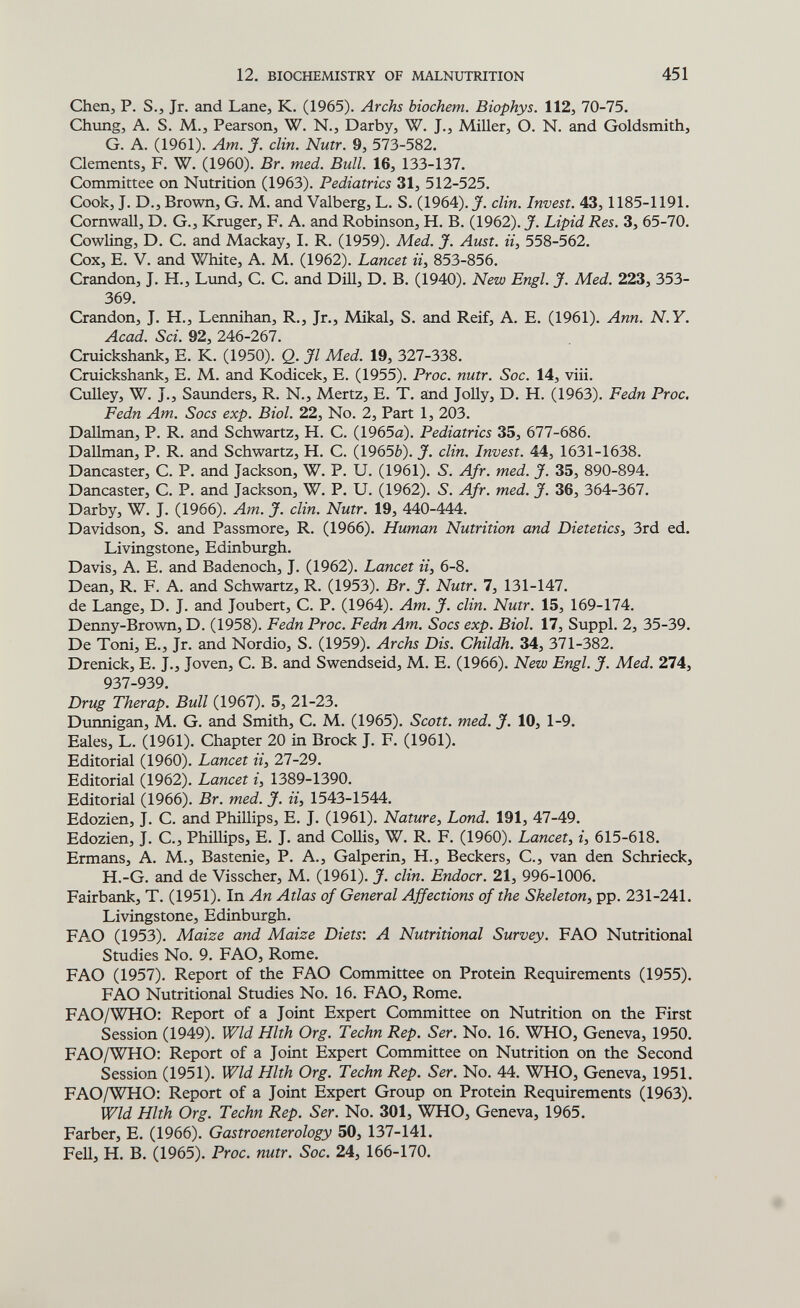 12. BIOCHEMISTRY OF MALNUTRITION 451 Chen, P. S., Jr. and Lane, K. (1965). Archs biochem. Biophys. 112, 70-75. Chimg, A. S. M., Pearson, W. N., Darby, W. J., Miller, O. N. and Goldsmith, G. A. (1961). Am. J. din. Nutr. 9, 573-582. Clements, F. W. (1960). Br. med. Bull. 16, 133-137. Committee on Nutrition (1963). Pediatrics 31, 512-525. Cook, J. D., Brown, G. M. and Valberg, L. S. (1964). J. din. Invest. 43, 1185-1191. Cornwan, D. G., Kruger, F. A. and Robinson, H. B. (1962). J. Lipid Res. 3, 65-70. Cowling, D. C. and Mackay, I. R. (1959). Med. J. Aust. ii, 558-562. Cox, E. V. and White, A. M. (1962). Lancet ii, 853-856. Crandon, J. H., Limd, C. C. and Dill, D. B. (1940). New Engl. J. Med. 223, 353- 369. Crandon, J. H., Lennihan, R., Jr., Mikal, S. and Reif, A. E. (1961). Ann. N.Y. Acad. Sci. 92, 246-267. Cruickshank, e. K. (1950). Q. Jl Med. 19, Ъ21-ЪЪЪ. Cruickshank, E. M. and Kodicek, E. (1955). Proc. nutr. Soc. 14, viii. CuUey, W. J., Saunders, R. N., Mertz, E. T. and JoUy, D. H. (1963). Fedn Proc. Fedn Am. Socs exp. Biol. 22, No. 2, Part 1, 203. Dallman, P. R. and Schwartz, H. C. (1965a). Pediatrics 35, 677-686. DaUman, P. R. and Schwartz, H. C. (19656). J. din. Invest. 44, 1631-1638. Dancaster, C. P. and Jackson, W. P. U. (1961). 5. Afr. med. J. 35, 890-894. Dancaster, C. P. and Jackson, W. P. U. (1962). 5. Afr. med. J. 36, 364-367. Darby, W. J. (1966). Am. J. din. Nutr. 19, 440-444. Davidson, S. and Passmore, R. (1966). Human Nutrition and Dietetics^ 3rd ed. Livingstone, Edinburgh. Davis, A. E. and Badenoch, J. (1962). Lancet ii, 6-8. Dean, R. f. a. and Schwartz, R. (1953). Br. J. Nutr. 7, 131-147. de Lange, D. J. and Joubert, c. P. (1964). Am. J. din. Nutr. 15, 169-174. Denny-Brown, D. (1958). Fedn Proc. Fedn Am. Socs exp. Biol. 17, Suppl. 2, 35-39. De Toni, е., Jr. and Nordio, S. (1959). Archs Dis. Childh. 34, 371-382. Drenick, E. J., Joven, С. В. and Swendseid, M. E. (1966). New Engl. J. Med. 274, 937-939. Drug Therap. Bull (1967). 5, 21-23. Dunnigan, M. G. and Smith, C. M. (1965). Scott, med. J. 10, 1-9. Eales, L. (1961). Chapter 20 in Brock J. F. (1961). Editorial (1960). Lancet ii, 27-29. Editorial (1962). Lancet г, 1389-1390. Editorial (1966). Br. med. J. ii, 1543-1544. Edozien, J. C. and Phillips, E. J. (1961). Nature, Lond. 191, 47-49. Edozien, J. C., PhiUips, E. J. and Collis, W. R. F. (1960). Lancet, i, 615-618. Ermans, A. M., Bastenie, P. A., Galperin, H., Beckers, C., van den Schrieck, H.-G. and de Visscher, M. (1961). J. din. Endocr. 21, 996-1006. Fairbank, T. (1951). In An Atlas of General Affections of the Skeleton, pp. 231-241. Livingstone, Edinburgh. FAO (1953). Maize and Maize Diets'. A Nutritional Survey. FAO Nutritional Studies No. 9. FAO, Rome. FAO (1957). Report of the FAO Committee on Protein Requirements (1955). FAO Nutritional Studies No. 16. FAO, Rome. FAO/WHO: Report of a Joint Expert Committee on Nutrition on the First Session (1949). Wld Hlth Org. Techn Rep. Ser. No. 16. WHO, Geneva, 1950. FAO/WHO: Report of a Joint Expert Committee on Nutrition on the Second Session (1951). Wld Hlth Org. Techn Rep. Ser. No. 44. WHO, Geneva, 1951. FAO/WHO: Report of a Joint Expert Group on Protein Requirements (1963). Wld Hlth Org. Techn Rep. Ser. No. 301, WHO, Geneva, 1965. Färber, E. (1966). Gastroenterology 50, 137-141. FeU, H. B. (1965). Proc. nutr. Soc. 24, 166-170.