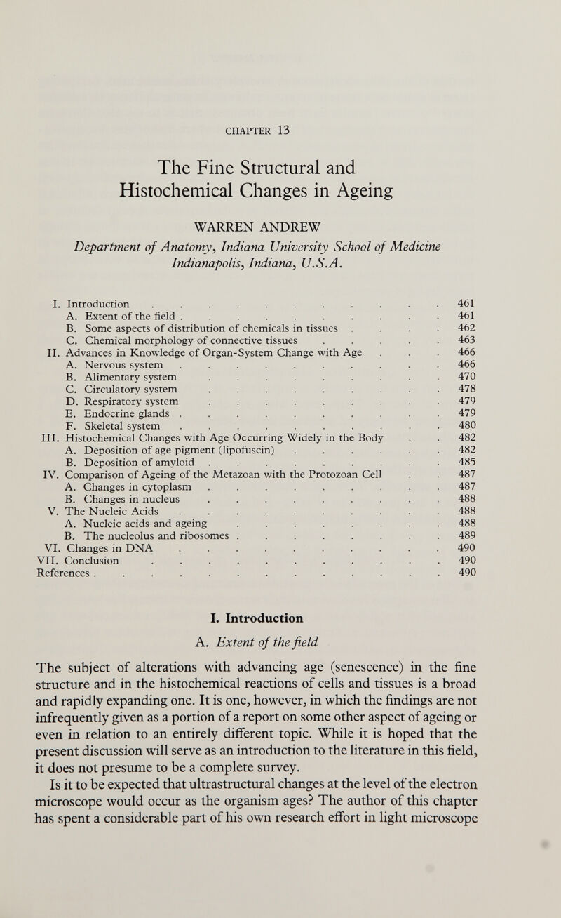 CHAPTER 13 The Fine Structural and Histochemical Changes in Ageing WARREN ANDREW Department of Anatomy, Indiana University School of Medicine Indianapolis, Indiana, U.S.A. I. Introduction ........... 461 A. Extent of the field .......... 461 B. Some aspects of distribution of chemicals in tissues .... 462 C. Chemical morphology of connective tissues ..... 463 II. Advances in Knowledge of Organ-System Change with Age . . . 466 A. Nervous system .......... 466 B. Alimentary system . . . . . . . . .470 C. Circulatory system ......... 478 D. Respiratory system ......... 479 E. Endocrine glands .......... 479 F. Skeletal system .......... 480 III. Histochemical Changes with Age Occurring Widely in the Body . . 482 A. Deposition of age pigment (lipofuscin) ...... 482 B. Deposition of amyloid ......... 485 IV. Comparison of Ageing of the Metazoan with the Protozoan Cell . . 487 A. Changes in cytoplasm ......... 487 B. Changes in nucleus ......... 488 V. The Nucleic Acids .......... 488 A. Nucleic acids and ageing ........ 488 B. The nucleolus and ribosomes ........ 489 VI. Changes in DNA . . . . . . . . . 490 VII. Conclusion ........... 490 References ............. 490 I. Introduction A. Extent of the field The subject of alterations with advancing age (senescence) in the fine structure and in the histochemical reactions of cells and tissues is a broad and rapidly expanding one. It is one, however, in which the findings are not infrequently given as a portion of a report on some other aspect of ageing or even in relation to an entirely different topic. While it is hoped that the present discussion will serve as an introduction to the literature in this field, it does not presume to be a complete survey. Is it to be expected that ultrastructural changes at the level of the electron microscope would occur as the organism ages? The author of this chapter has spent a considerable part of his own research effort in light microscope