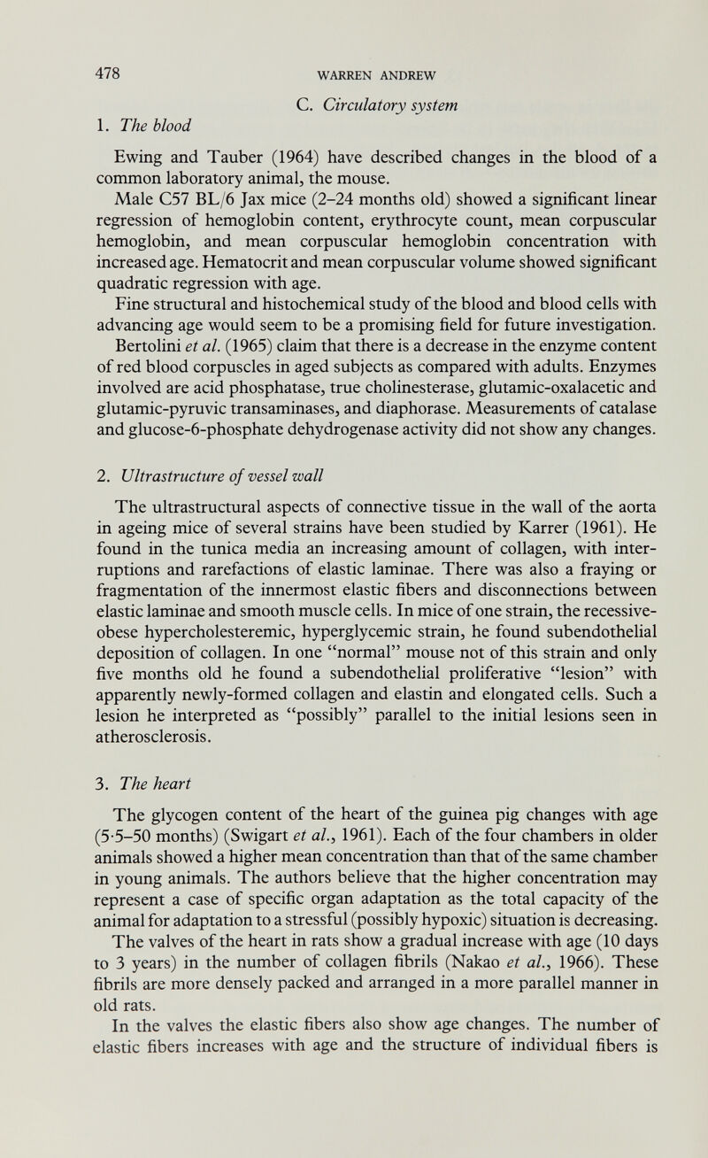 478 WARREN ANDREW С. Circulatory system 1. The blood E wing and Tauber (1964) have described changes in the blood of a common laboratory animal, the mouse. Male C57 BL/6 Jax mice (2-24 months old) showed a significant linear regression of hemoglobin content, erythrocyte count, mean corpuscular hemoglobin, and mean corpuscular hemoglobin concentration with increased age. Hematocrit and mean corpuscular volume showed significant quadratic regression with age. Fine structural and histochemical study of the blood and blood cells with advancing age would seem to be a promising field for future investigation. Bertolini et al. (1965) claim that there is a decrease in the enzyme content of red blood corpuscles in aged subjects as compared with adults. Enzymes involved are acid phosphatase, true Cholinesterase, glutamic-oxalacetic and glutamic-pyruvic transaminases, and diaphorase. Measurements of catalase and glucose-6-phosphate dehydrogenase activity did not show any changes. 2. Ultrastructure of vessel wall The ultrastructural aspects of connective tissue in the wall of the aorta in ageing mice of several strains have been studied by Karrer (1961). He found in the tunica media an increasing amount of collagen, with inter¬ ruptions and rarefactions of elastic laminae. There was also a fraying or fragmentation of the innermost elastic fibers and disconnections between elastic laminae and smooth muscle cells. In mice of one strain, the recessive- obese hypercholesteremic, hyperglycemic strain, he found subendothelial deposition of collagen. In one normal mouse not of this strain and only five months old he found a subendothelial proliferative lesion with apparently newly-formed collagen and elastin and elongated cells. Such a lesion he interpreted as possibly parallel to the initial lesions seen in atherosclerosis. 3. The heart The glycogen content of the heart of the guinea pig changes with age (5-5-50 months) (Swigart et ah, 1961). Each of the four chambers in older animals showed a higher mean concentration than that of the same chamber in young animals. The authors believe that the higher concentration may represent a case of specific organ adaptation as the total capacity of the animal for adaptation to a stressful (possibly hypoxic) situation is decreasing. The valves of the heart in rats show a gradual increase with age (10 days to 3 years) in the number of collagen fibrils (Nakao et al., 1966). These fibrils are more densely packed and arranged in a more parallel manner in old rats. In the valves the elastic fibers also show age changes. The number of elastic fibers increases with age and the structure of individual fibers is