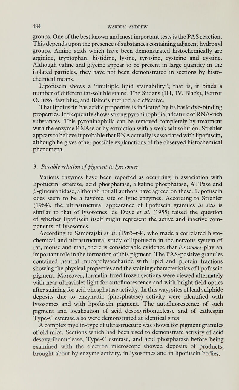 484 WARREN ANDREW groups. One of the best known and most important tests is the PAS reaction. This depends upon the presence of substances containing adjacent hydroxyl groups. Amino acids which have been demonstrated histochemically are arginine, tryptophan, histidine, lysine, tyrosine, cysteine and cystine. Although valine and glycine appear to be present in large quantity in the isolated particles, they have not been demonstrated in sections by histo- chemical means. Lipofuscin shows a multiple lipid stainability; that is, it binds a number of different fat-soluble stains. The Sudans (III, IV, Black), Fettrot O, luxol fast blue, and Baker's method are effective. That lipofuscin has acidic properties is indicated by its basic dye-binding properties. It frequently shows strong pyroninophilia, a feature of RNA-rich substances. This pyroninophilia can be removed completely by treatment with the enzyme RNAse or by extraction with a weak salt solution. Strehler appears to believe it probable that RNA actually is associated with lipofuscin, although he gives other possible explanations of the observed histochemical phenomena. 3. Possible relation of pigment to lysosomes Various enzymes have been reported as occurring in association with lipofucsin: esterase, acid phosphatase, alkaline phosphatase, ATPase and ¿8-glucuronidase, although not all authors have agreed on these. Lipofuscin does seem to be a favored site of lytic enzymes. According to Strehler (1964), the ultrastructural appearance of lipofuscin granules in situ is similar to that of lysosomes. de Duve et al. (1955) raised the question of whether lipofuscin itself might represent the active and inactive com¬ ponents of lysosomes. According to Samorajski et al. (1963-64), who made a correlated histo¬ chemical and ultrastructural study of lipofuscin in the nervous system of rat, mouse and man, there is considerable evidence that lysosomes play an important role in the formation of this pigment. The PAS-positive granules contained neutral mucopolysaccharide with lipid and protein fractions showing the physical properties and the staining characteristics of lipofuscin pigment. Moreover, formalin-fixed frozen sections were viewed alternately with near ultraviolet light for autoñuorescence and with bright field optics after staining for acid phosphatase activity. In this way, sites of lead sulphide deposits due to enzymatic (phosphatase) activity were identified with lysosomes and with lipofuscin pigment. The autoñuorescence of such pigment and localization of acid desoxyribonuclease and of cathespin Type-C esterase also were demonstrated at identical sites. A complex myelin-type of ultrastructure was shown for pigment granules of old mice. Sections which had been used to demonstrate activity of acid desoxyribonuclease, Type-C esterase, and acid phosphatase before being examined with the electron microscope showed deposits of products, brought about by enzyme activity, in lysosomes and in lipofuscin bodies.