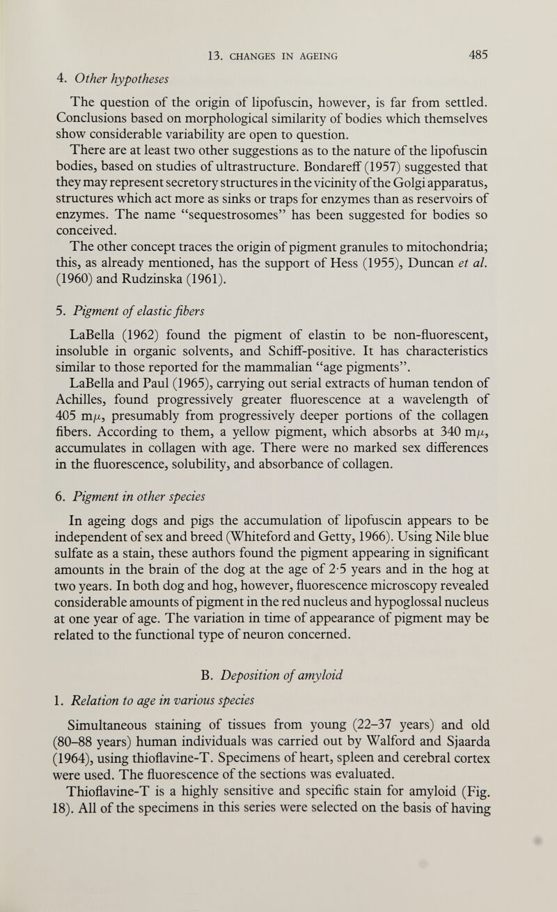 13. CHANGES IN AGEING 485 4. Other hypotheses The question of the origin of hpofuscin, however, is far from settled. Conclusions based on morphological similarity of bodies which themselves show considerable variability are open to question. There are at least two other suggestions as to the nature of the lipofuscin bodies, based on studies of ultrastructure. Bondareff (1957) suggested that they may represent secretory structures in the vicinity of the Golgi apparatus, structures which act more as sinks or traps for enzymes than as reservoirs of enzymes. The name sequestrosomes has been suggested for bodies so conceived. The other concept traces the origin of pigment granules to mitochondria; this, as already mentioned, has the support of Hess (1955), Duncan et al. (1960) and Rudzinska (1961). 5. Pigment of elastic fibers LaBella (1962) found the pigment of elastin to be non-fluorescent, insoluble in organic solvents, and Schiif-positive. It has characteristics similar to those reported for the mammalian age pigments. LaBella and Paul (1965), carrying out serial extracts of human tendon of Achilles, found progressively greater fluorescence at a wavelength of 405 m/x, presumably from progressively deeper portions of the collagen fibers. According to them, a yellow pigment, which absorbs at 340 m fx, accumulates in collagen with age. There were no marked sex differences in the fluorescence, solubility, and absorbance of collagen. 6. Pigment in other species In ageing dogs and pigs the accumulation of lipofuscin appears to be independent of sex and breed (Whiteford and Getty, 1966), Using Nile blue sulfate as a stain, these authors found the pigment appearing in significant amounts in the brain of the dog at the age of 2-5 years and in the hog at two years. In both dog and hog, however, fluorescence microscopy revealed considerable amounts of pigment in the red nucleus and hypoglossal nucleus at one year of age. The variation in time of appearance of pigment may be related to the functional type of neuron concerned. B. Deposition of amyloid 1. Relation to age in various species Simultaneous staining of tissues from young (22-37 years) and old (80-88 years) human individuals was carried out by Walford and Sjaarda (1964), using thioflavine-T. Specimens of heart, spleen and cerebral cortex were used. The fluorescence of the sections was evaluated. Thioflavine-T is a highly sensitive and specific stain for amyloid (Fig. 18). All of the specimens in this series were selected on the basis of having