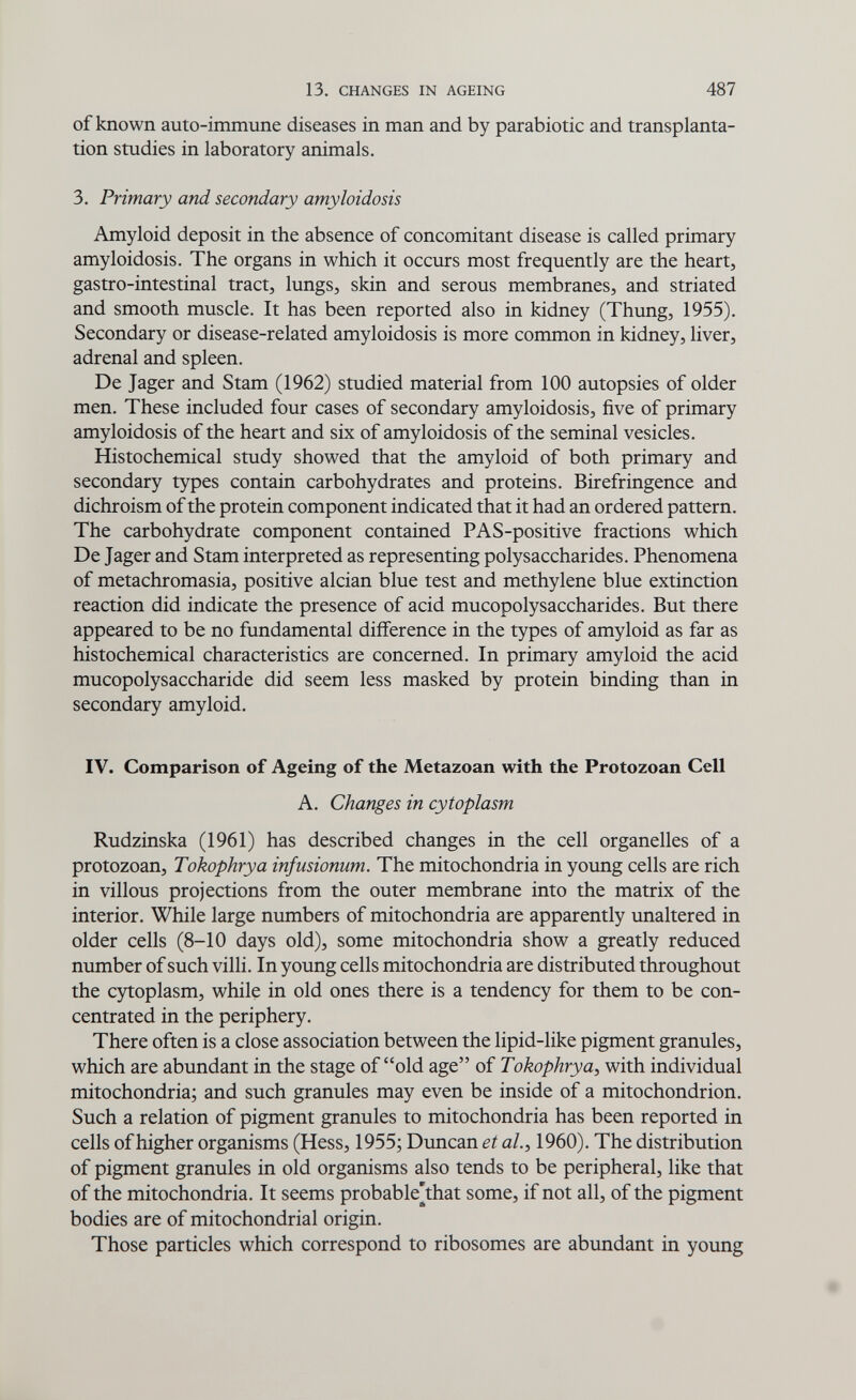 13. CHANGES IN AGEING 487 of known auto-immune diseases in man and by parabiotic and transplanta¬ tion studies in laboratory animals. 3. Primary and secondary amyloidosis Amyloid deposit in the absence of concomitant disease is called primary amyloidosis. The organs in which it occurs most frequently are the heart, gastro-intestinal tract, lungs, skin and serous membranes, and striated and smooth muscle. It has been reported also in kidney (Thung, 1955). Secondary or disease-related amyloidosis is more common in kidney, liver, adrenal and spleen. De Jager and Stam (1962) studied material from 100 autopsies of older men. These included four cases of secondary amyloidosis, five of primary amyloidosis of the heart and six of amyloidosis of the seminal vesicles. Histochemical study showed that the amyloid of both primary and secondary types contain carbohydrates and proteins. Birefringence and dichroism of the protein component indicated that it had an ordered pattern. The carbohydrate component contained PAS-positive fractions which De Jager and Stam interpreted as representing polysaccharides. Phenomena of metachromasia, positive alcian blue test and methylene blue extinction reaction did indicate the presence of acid mucopolysaccharides. But there appeared to be no fundamental difference in the types of amyloid as far as histochemical characteristics are concerned. In primary amyloid the acid mucopolysaccharide did seem less masked by protein binding than in secondary amyloid. IV. Comparison of Ageing of the Metazoan with the Protozoan Cell A. Changes in cytoplasm Rudzinska (1961) has described changes in the cell organelles of a protozoan, Tokophrya infusionum. The mitochondria in young cells are rich in villous projections from the outer membrane into the matrix of the interior. While large numbers of mitochondria are apparently unaltered in older cells (8-10 days old), some mitochondria show a greatly reduced number of such villi. In young cells mitochondria are distributed throughout the cytoplasm, while in old ones there is a tendency for them to be con¬ centrated in the periphery. There often is a close association between the lipid-like pigment granules, which are abundant in the stage of old age of Tokophrya, with individual mitochondria; and such granules may even be inside of a mitochondrion. Such a relation of pigment granules to mitochondria has been reported in cells of higher organisms (Hess, 1955; Duncan et al., 1960). The distribution of pigment granules in old organisms also tends to be peripheral, like that of the mitochondria. It seems probable[that some, if not all, of the pigment bodies are of mitochondrial origin. Those particles which correspond to ribosomes are abundant in young