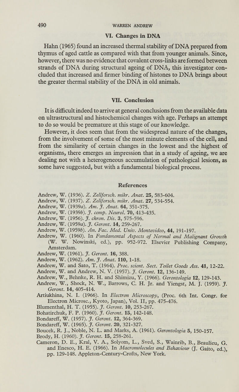 490 WARREN ANDREW VI. Changes in DNA Hahn (1965) found an increased thermal stability of DNA prepared from thymus of aged cattle as compared with that from younger animals. Since, however, there was no evidence that covalent cross-links are formed between strands of DNA during structural ageing of DNA, this investigator con¬ cluded that increased and firmer binding of histones to DNA brings about the greater thermal stability of the DNA in old animals. VII. Conclusion It is difficult indeed to arrive at general conclusions from the available data on ultrastructural and histochemical changes with age. Perhaps an attempt to do so would be premature at this stage of our knowledge. However, it does seem that from the widespread nature of the changes, from the involvement of some of the most minute elements of the cell, and from the similarity of certain changes in the lowest and the highest of organisms, there emerges an impression that in a study of ageing, we are dealing not with a heterogeneous accumulation of pathological lesions, as some have suggested, but with a fundamental biological process. References Andrew, W. (1936). Z. Zellforsch, mikr. Anat. 25, 583-604. Andrew, W. (1937). Z. Zellforsch, mikr. Anat. 27, 534-554. Andrew, W. (1939a). Am. J. Anat. 64, 351-375. Andrew, W. (1939è). J. camp. Neurol. 70, 413-435. Andrew, W. (1956). J. chron. Dis. 3, 575-596. Andrew, W. (1959a). J. Geront. 14, 259-267. Andrew, W. (1959&). An. Fac. Med. Univ. Montevideo, 44, 191-197. Andrew, W. (1960). In Fundamental Aspects of Normal and Malignant Growth (W. W. Nowinski, ed.), pp. 952-972. Elsevier Publishing Company, Amsterdam. Andrew, W. (1961). J. Geront. 16, 388. Andrew, W. (1962). Am. J. Anat. 110, 1-18. Andrew, W. and Sato, T. (1964). Proc. scient. Sect. Toilet Goods Ass. 41, 12-22. Andrew, W. and Andrew, N. V. (1957). J. Geront. 12, 136-149. Andrew, W., Behnke, R. H. and Shimizu, Y. (1966). Gerontologia 12, 129-143. Andrew, W., Shock, N. W., Barrows, C. H. Jr. and Yiengst, M. J. (1959). J. Geront. 14, 405-414. Artiukhina, N. I. (1966). In Electron Microscopy, (Proc. 6th Int. Congr. for Electron Microsc., Kyoto, Japan), Vol. II, pp. 475-476. Blumenthal, H. T. (1955). J. Geront. 10, 253-267. Bohatirchuk, F. P. (I960). J. Geront. 15, 142-148. Bondareff, W. (1957). J. Geront. 12, 364-369. Bondareff, W. (1965). J. Geront. 20, 321-327. Boucek, R. J., Noble, N. L. and Marks, A. (1961). Gerontologia 5, 150-157. Brody, H. (1960). J. Geront. 15, 258-261. Cameron, D. E., Krai, V. A., Solyom, L., Sved, S., Wainrib, В., Beaulieu, G. and Enesco, H. E. (1966). In Macromolecules and Behaviour (J. Gaito, ed.), pp. 129-148. Appleton-Century-Crofts, New York.