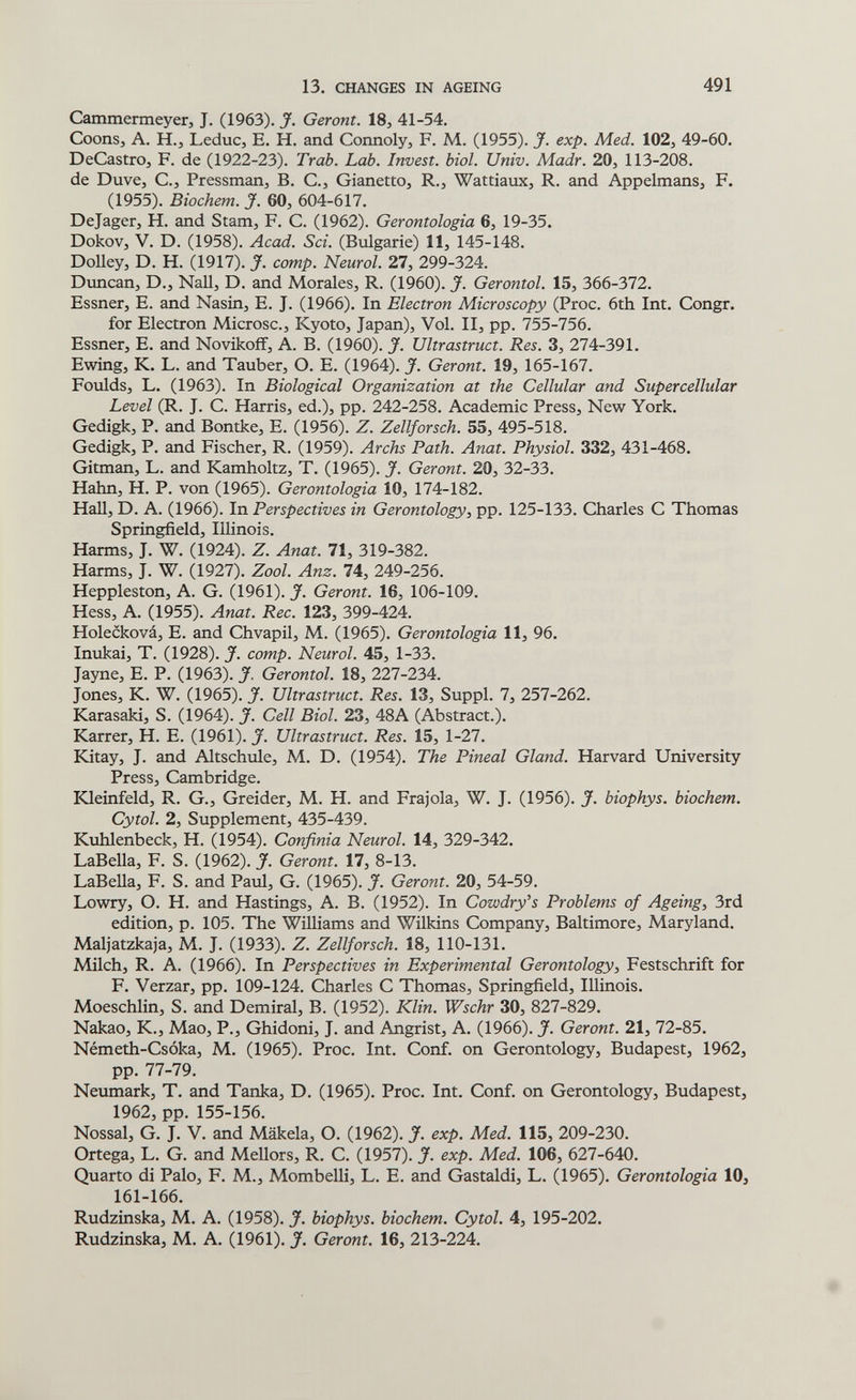 13. CHANGES IN AGEING 491 Cammermeyer, J. (1963). J. Geront. 18, 41-54. Coons, A. H.J LeduCj E. H. and Connoly, F. M. (1955). J. exp. Med. 102, 49-60. DeCastrOj F. de (1922-23). Trab. Lab. Invest, biol. Univ. Madr. 20, 113-208. de Duve, C., Pressman, B. C., Gianetto, R., Wattiaux, R. and Appelmans, F. (1955). Biochem. J. 60, 604-617. Dejager, H. and Stam, F. C. (1962). Gerontologia 6, 19-35. Dokov, V. D. (1958). Acad. Sci. (Bulgarie) 11, 145-148. Dolley, D. H. (1917). J. сотр. Neurol. 27, 299-324. Diincan, D., Nail, D. and Morales, R. (1960). J. Gerontol. 15, 366-372. Essner, E. and Nasin, E. J. (1966). In Electron Microscopy (Proc. 6th Int. Congr. for Electron Microsc., Kyoto, Japan), Vol. II, pp. 755-756. Essner, E. and Novikoff, A. B. (1960). J. Ultrastruct. Res. 3, 274-391. Ewing, K. L. and Tauber, О. E. (1964). J. Geront. 19, 165-167. Foulds, L. (1963). In Biological Organization at the Cellular and Supercellular Level (R. J. C. Harris, ed.), pp. 242-258. Academic Press, New York. Gedigk, P. and Bontke, E, (1956). Z. Zellforsch. 55, 495-518. Gedigk, P. and Fischer, R. (1959). Archs Path. Anat. Physiol. 332, 431-468. Gitman, L. and Kamholtz, T. (1965). J. Geront. 20, 32-33. Hahn, H. P. von (1965). Gerontologia 10, 174-182. HaU, D. A. (1966). In Perspectives in Gerontology, pp. 125-133. Charles С Thomas Springfield, Illinois. Harms, J. W. (1924). Z. Anat. 71, 319-382. Harms, J. W. (1927). Zool. Anz. 74, 249-256. Heppleston, A. G. (1961). J. Geront. 16, 106-109. Hess, A. (1955). Anat. Ree. 123, 399-424. Holecková, E. and Chvapil, M. (1965). Gerontologia 11, 96. Inukai, T. (1928). J. сотр. Neurol. 45, 1-33. Jayne, E. P. (1963). J. Gerontol. 18, 227-234. Jones, K. W. (1965). J. Ultrastruct. Res. 13, Suppl. 7, 257-262. Karasaki, S. (1964). J. Cell Biol. 23, 48A (Abstract.). Karrer, H. E. (1961). J. Ultrastruct. Res. 15, 1-27. Kitay, J. and Altschule, M. D. (1954). The Pineal Gland. Harvard University Press, Cambridge. Kleinfeld, R. G., Greider, M. H. and Frajola, W. J. (1956). J. biophys. biochem. Cytol. 2, Supplement, 435-439. Kuhlenbeck, H. (1954). Confinia Neurol. 14, 329-342. LaBella, F. S. (1962). J. Geront. 17, 8-13. LaBeUa, F. S. and Paul, G. (1965). J. Geront. 20, 54-59. Lowry, O. H. and Hastings, A. B. (1952). In Cowdry's Problems of Ageing, 3rd edition, p. 105. The Williams and Wilkins Company, Baltimore, Maryland. Maljatzkaja, M. J. (1933). Z. Zellforsch. 18, 110-131. Milch, R. A. (1966). In Perspectives in Experimental Gerontology, Festschrift for F. Verzar, pp. 109-124. Charles С Thomas, Springfield, Illinois. Moeschlin, S. and Demiral, B. (1952). Klin. Wschr 30, 827-829. Nakao, K., Mao, P., Ghidoni, J. and Angrist, A. (1966). J. Geront. 21, 72-85. Németh-Csóka, M. (1965). Proc. Int. Conf. on Gerontology, Budapest, 1962, pp. 77-79. Neumark, T. and Tanka, D. (1965). Proc. Int. Conf. on Gerontology, Budapest, 1962, pp. 155-156. Nossal, G. J. V. and Mäkela, О. (1962). J. exp. Med. 115, 209-230. Ortega, L. G. and Mellors, R. C. (1957). J. exp. Med. 106, 627-640. Quarto di Palo, F. M., Mombelli, L. E. and Gastaldi, L. (1965). Gerontologia 10, 161-166. Rudzinska, M. A. (1958). J. biophys. biochem. Cytol. 4, 195-202. Rudzinska, M. A. (1961). J. Geront. 16, 213-224.