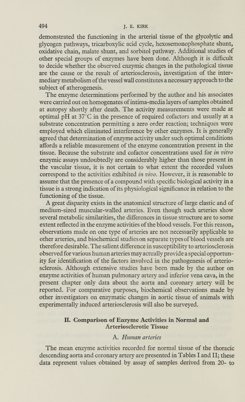 494 J. E. KIRK demonstrated the functioning in the arterial tissue of the glycolytic and glycogen pathways, tricarboxylic acid cycle, hexosemonophosphate shunt, oxidative chain, malate shunt, and sorbitol pathway. Additional studies of other special groups of enzymes have been done. Although it is difficult to decide whether the observed enzymic changes in the pathological tissue are the cause or the result of arteriosclerosis, investigation of the inter¬ mediary metabolism of the vessel wall constitutes a necessary approach to the subject of atherogenesis. The enzyme determinations performed by the author and his associates were carried out on homogenates of intima-media layers of samples obtained at autopsy shortly after death. The activity measurements were made at optimal pH at 37°C in the presence of required cofactors and usually at a substrate concentration permitting a zero order reaction; techniques were employed which eliminated interference by other enzymes. It is generally agreed that determination of enzyme activity under such optimal conditions affords a reliable measurement of the enzyme concentration present in the tissue. Because the substrate and cofactor concentrations used for in vitro enzymic assays undoubtedly are considerably higher than those present in the vascular tissue, it is not certain to what extent the recorded values correspond to the activities exhibited in vivo. However, it is reasonable to assume that the presence of a compound with specific biological activity in a tissue is a strong indication of its physiological significance in relation to the functioning of the tissue. A great disparity exists in the anatomical structure of large elastic and of medium-sized muscular-walled arteries. Even though such arteries show several metabolic similarities, the differences in tissue structure are to some extent reflected in the enzyme activities of the blood vessels. For this reason, observations made on one type of arteries are not necessarily applicable to other arteries, and biochemical studies on separate types of blood vessels are therefore desirable. The salient difference in susceptibility to arteriosclerosis observed for various human arteries may actually provide a special opportun¬ ity for identification of the factors involved in the pathogenesis of arterio¬ sclerosis. Although extensive studies have been made by the author on enzyme activities of human pulmonary artery and inferior vena cava, in the present chapter only data about the aorta and coronary artery will be reported. For comparative purposes, biochemical observations made by other investigators on enzymatic changes in aortic tissue of animals with experimentally induced arteriosclerosis will also be surveyed. IL Comparison of Enzyme Activities in Normal and Arteriosclerotic Tissue A. Human arteries The mean enzyme activities recorded for normal tissue of the thoracic descending aorta and coronary artery are presented in Tables I and II; these data represent values obtained by assay of samples derived from 20- to