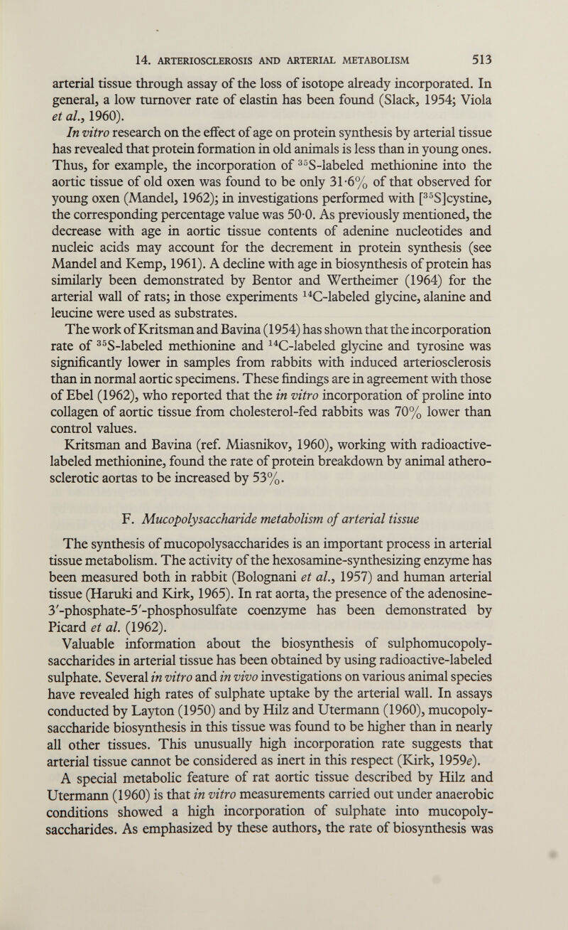 14. ARTERIOSCLEROSIS AND ARTERIAL METABOLISM 513 arterial tissue through assay of the loss of isotope already incorporated. In general, a low turnover rate of elastin has been found (Slack, 1954; Viola et al.y 1960). In vitro research on the eifect of age on protein synthesis by arterial tissue has revealed that protein formation in old animals is less than in young ones. Thus, for example, the incorporation of ^°S-labeled methionine into the aortic tissue of old oxen was found to be only 31-6% of that observed for yotmg oxen (Mandel, 1962); in investigations performed with [^^S]cystine, the corresponding percentage value was 50-0. As previously mentioned, the decrease with age in aortic tissue contents of adenine nucleotides and nucleic acids may account for the decrement in protein synthesis (see Mandel and Kemp, 1961). A decline with age in biosynthesis of protein has similarly been demonstrated by Bentor and Wertheimer (1964) for the arterial wall of rats; in those experiments ^^C-labeled glycine, alanine and leucine were used as substrates. The work of Kritsman and Bavina (1954) has shown that the incorporation rate of ^^S-labeled methionine and ^^C-labeled glycine and tyrosine was significantly lower in samples from rabbits with induced arteriosclerosis than in normal aortic specimens. These findings are in agreement with those of Ebel (1962), who reported that the in vitro incorporation of proline into collagen of aortic tissue from cholesterol-fed rabbits was 70% lower than control values. Kritsman and Bavina (ref. Miasnikov, 1960), working with radioactive- labeled methionine, found the rate of protein breakdown by animal athero¬ sclerotic aortas to be increased by 53%. F. Mucopolysaccharide metabolism of arterial tissue The synthesis of mucopolysaccharides is an important process in arterial tissue metabolism. The activity of the hexosamine-synthesizing enzyme has been measured both in rabbit (Bolognani et al.^ 1957) and human arterial tissue (Haruki and Kirk, 1965). In rat aorta, the presence of the adenosine- 3'-phosphate-5'-phosphosulfate coenzyme has been demonstrated by Picard et al. (1962). Valuable information about the biosynthesis of sulphomucopoly- saccharides in arterial tissue has been obtained by using radioactive-labeled sulphate. Several in vitro and in vivo investigations on various animal species have revealed high rates of sulphate uptake by the arterial wall. In assays conducted by Layton (1950) and by Hilz and Utermann (1960), mucopoly¬ saccharide biosynthesis in this tissue was found to be higher than in nearly all other tissues. This unusually high incorporation rate suggests that arterial tissue cannot be considered as inert in this respect (Kirk, 1959e). A special metabolic feature of rat aortic tissue described by Hilz and Utermann (1960) is that in vitro measurements carried out imder anaerobic conditions showed a high incorporation of sulphate into mucopoly¬ saccharides. As emphasized by these authors, the rate of biosynthesis was
