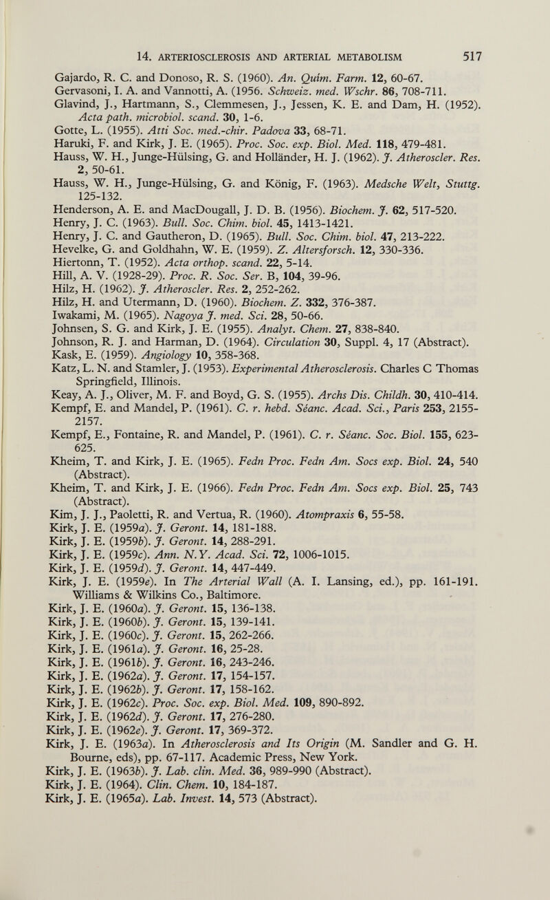 14. ARTERIOSCLEROSIS AND ARTERIAL METABOLISM 517 Gajardoj R. C. and Donoso, R. S. (1960). An. Quirn. Farm. 12, 60-67. Gervasonij I. A. and Vannotti, A. (1956. Schweiz, med. Wschr. 86, 708-711. Glavind, J.J Hartmann, S., Clemmesen, J., Jessen, К. E. and Dam, H. (1952). Acta path, microbial, scand. 30, 1-6. Gotte, L. (1955). Atti Soc. med.-chir. Padova 33, 68-71. Haruki, F. and Kirk, J. E. (1965). Proc. Sac. exp. Biol. Med. 118, 479-481. Hauss, W. H., Junge-Hülsing, G. and Holländer, H. J. (1962). J. Atheroscler. Res. 2, 50-61. Hauss, W. H., Junge-Hülsing, G. and König, F. (1963). Medsche Welt, Stuttg. 125-132. Henderson, A. E. and MacDougall, J. D. B. (1956). Biochem. J. 62, 517-520. Henry, J. C. (1963). Bull. Sac. Chim. biol. 45, 1413-1421. Henry, J. C. and Gautheron, D. (1965). Bull. Soc. Chim. biol. 47, 213-222. Hevelke, G. and Goldhahn, W. E. (1959). Z. Altersforsch. 12, 330-336. Hiertonn, T. (1952). Acta orthop. scand. 22, 5-14. HiU, A. V. (1928-29). Proc. R. Soc. Ser. В, 104, 39-96. Hilz, H. (1962). J. Atheroscler. Res. 2, 252-262. Hilz, H. and Utermann, D. (1960). Biochem. Z. 332, 376-387. Iwakami, M. (1965). Nagoya J. med. Sci. 28, 50-66. Johnsen, S. G. and Kirk, J. E. (1955). Analyt. Chem. 27, 838-840. Johnson, R. J. and Harman, D. (1964). Circulation 30, Suppl. 4, 17 (Abstract). Kask, E. (1959). Angiology 10, 358-368. Katz, L. N. and Stamler, J. (1953). Experimental Atherosclerosis. Charles С Thomas Springfield, Illinois. Keay, A. J., Oliver, M. F. and Boyd, G. S. (1955). Archs Dis. Childh. 30, 410-414. Kempf, E. and Mandel, P. (1961). C. r. hebd. Séanc. Acad. Sci.¡ Paris 253, 2155- 2157. Kempf, E.j Fontaine, R. and Mandel, P. (1961). C. r. Séanc. Soc. Biol. 155, 623- 625. KJieim, T. and Kirk, J. E. (1965). Fedn Proc. Fedn Am. Socs exp. Biol. 24, 540 (Abstract). Kheim, T. and Kirk, J. E. (1966). Fedn Proc. Fedn Am. Socs exp. Biol. 25, 743 (Abstract). Kim, J. J., Paoletti, R. and Vertua, R. (1960). Atompraxis 6, 55-58. Kirk, J. E. (1959a). J. Geront. 14, 181-188. Kirk, J. E. (19596). y. Geront. 14, 288-291. Kirk, J. E. (1959c). Ann. N. Y. Acad. Sci. 72, 1006-1015. Kirk, J. E. (1959á). J. Geront. 14, 447-449. Kirk, J. E. (1959e). In The Arterial Wall (A. I. Lansing, ed.), pp. 161-191. Williams & Wilkins Co., Baltimore. Kirk, J. E. (1960a). J. Geront. 15, 136-138. Kirk, J. E. (1960è). J. Geront. 15, 139-141. Kirk, J. E. (1960c). J. Geront. 15, 262-266. Kirk, J. E. (1961a). J. Geront. 16, 25-28. Kirk, J. E. (19616). J. Geront. 16, 243-246. Kirk, J. E. (1962a). J. Geront. 17, 154-157. Kirk, J. E. (19626). J. Geront. 17, 158-162. Kirk, J. E. 0962c). Proc. Soc. exp. Biol. Med. 109, 890-892. Kirk, J. E. (1962íí). J. Geront. 17, 276-280. Kirk, J. E. (1962c). J. Geront. 17, 369-372. Kirk, J. E. (1963a). In Atherosclerosis and Its Origin (M. Sandler and G. H. Bourne, eds), pp. 67-117. Academic Press, New York. Kirk, J. E. (19636). J. Lab. clin. Med. 36, 989-990 (Abstract). Kirk, J. E. (1964). Clin. Chem. 10, 184-187. Kirk, J. E. (1965a). Lab. Invest. 14, 573 (Abstract).