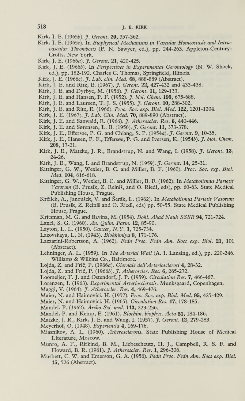 518 J. E. KIRK Kirk, J. E. (19656). J. Geront. 20, 357-362. Kirk, J. E. (1965c). In Biophysical Mechanisms in Vascular Homeostasis and Intra¬ vascular Thrombosis (P. N. Sawyer, ed.), pp. 244-263. Appleton-Century- Crofts, New York. Kirk, J. E. (1966a). J. Geront. 21, 420-425. Kirk, J. E. (19666). In Perspectives in Experimental Gerontology (N. W. Shock, ed.), pp. 182-192. Charles C. Thomas, Springfield, Illinois. Kirk, J. E. (1966c). J. Lab. din. Med. 68, 888-889 (Abstract). Kirk, J. E. and Ritz, E. (1967). J. Geront. 22, 427-432 and 433-438. Kirk, J. E. and Dyrbye, M. (1956). J. Geront. 11, 129-133. Kirk, J. E. and Hansen, P. F. (1952). J. biol. Chem. 199, 675-688. Kirk, J. E. and Laursen, T. J. S. (1955). J. Geront. 10, 288-302. Kirk, J. E. and Ritz, E. (1966). Proc. Soc. exp. Biol. Med. 122, 1201-1204. Kirk, J. E. (1967). J. Lab. Clin. Med. 70, 889-890 (Abstract). Kirk, J. E. and Sanwald, R. (1966). J. Atheroscler. Res. 6, 440-446. Kirk, J. E. and Sorensen, L. B. (1956). J. Geront. 11, Ъ1Ъ-Ъ1Ъ. Kirk, J. E., Effersoe, P. G. and Chiang, S. P. (1954a). J. Geront. 9, 10-35, Kirk, J. E., Hansen, P. F., Eflfersoe, P. G. and Iversen, K. (19546). J. biol. Chem. 208, 17-21. Kirk, J. E., Matzke, J. R., Brandstrup, N. and Wang, I. (1958). J. Geront. 13, 24-26. Kirk, J. E., Wang, I. and Brandstrup, N. (1959). J. Geront. 14, 25-31. Kittinger, G. W., Wexler, B. C. and Miller, B. F. (1960). Proc. Soc. exp. Biol. Med. 104, 616-618. Kittinger, G. W., Wexler, B. C. and Miller, B. F. (1962). In Metabolismus Parietis Vasorum (B. Prusik, Z. Reinis, and O. Riedl, eds), pp. 60-63. State Medical Publishing House, Prague. Krcilek, A., Janou§ek, V. and Serák, L. (1962). In Metabolismus Parietis Vasorum (B. Prusik, Z. Reinis and O. Riedl, eds) pp. 50-55. State Medical Publishing House, Prague. Kritsman, M. G. and Bavina, M. (1954). Dokl. Akad Nauk SSSR 94, 721-724. Lanel, S. G. (1960). An. Quim. Farm. 12, 85-90. Layton, L. L. (1950). Cancer, N.Y. 3, 725-734. Lazovskaya, L. N. (1943). Biokhimiya 8, 171-176. Lazzarini-Robertson, A. (1962). Fedn Proc. Fedn Am. Socs exp. Biol. 21, 101 (Abstract). Lehninger, A. L. (1959). In The Arterial Wall (A. L Lansing, ed.), pp. 220-246. Williams & Wilkins Co., Baltimore. Lojda, Z. and Fric, P. (1966a). Giornale dell'Arteriosclerosi 4, 28-32. Lojda, Z. and Fric, P. (19666). J. Atheroscler. Res. 6, 265-272. Loomeijer, F. J. and Ostendorf, J. P. (1959). Circulation Res. 7, 466-467. Lorenzen, 1. (1963). Experimental Arteriosclerosis. Munksgaard, Copenhagen. Maggi, V. (1964). J. Atheroscler. Res. 4, 469-476. Maier, N. and Haimovici, H. (1957). Proc. Soc. exp. Biol. Med. 95, 425-429. Maier, N. and Haimovici, H. (1965). Circulation Res. 17, 178-185. Mandel, P. (1962). Archo Sci. med. 113, 223-236. Mandel, P. and Kemp, E. (1961). Biochim. biophys. Acta 51, 184-186. Matzke, J. R., Kirk, J. E. and Wang, I. (1957). J. Geront. 12, 279-283. Meyerhof, O. (1948). Experientia 4, 169-176. Miasnikov, A. L. (1960). Atherosclerosis. State Publishing House of Medical Literature, Moscow. Mxmro, A. F., Rifkind, B. M., Liebescheutz, H. J., Campbell, R. S. F. and Howard, B. R. (1961). J. Atheroscler. Res. 1, 296-306. Mushett, C. W. and Emerson, G. A. (1956). Fedn Proc. Fedn Am. Socs exp. Biol. 15, 526 (Abstract).