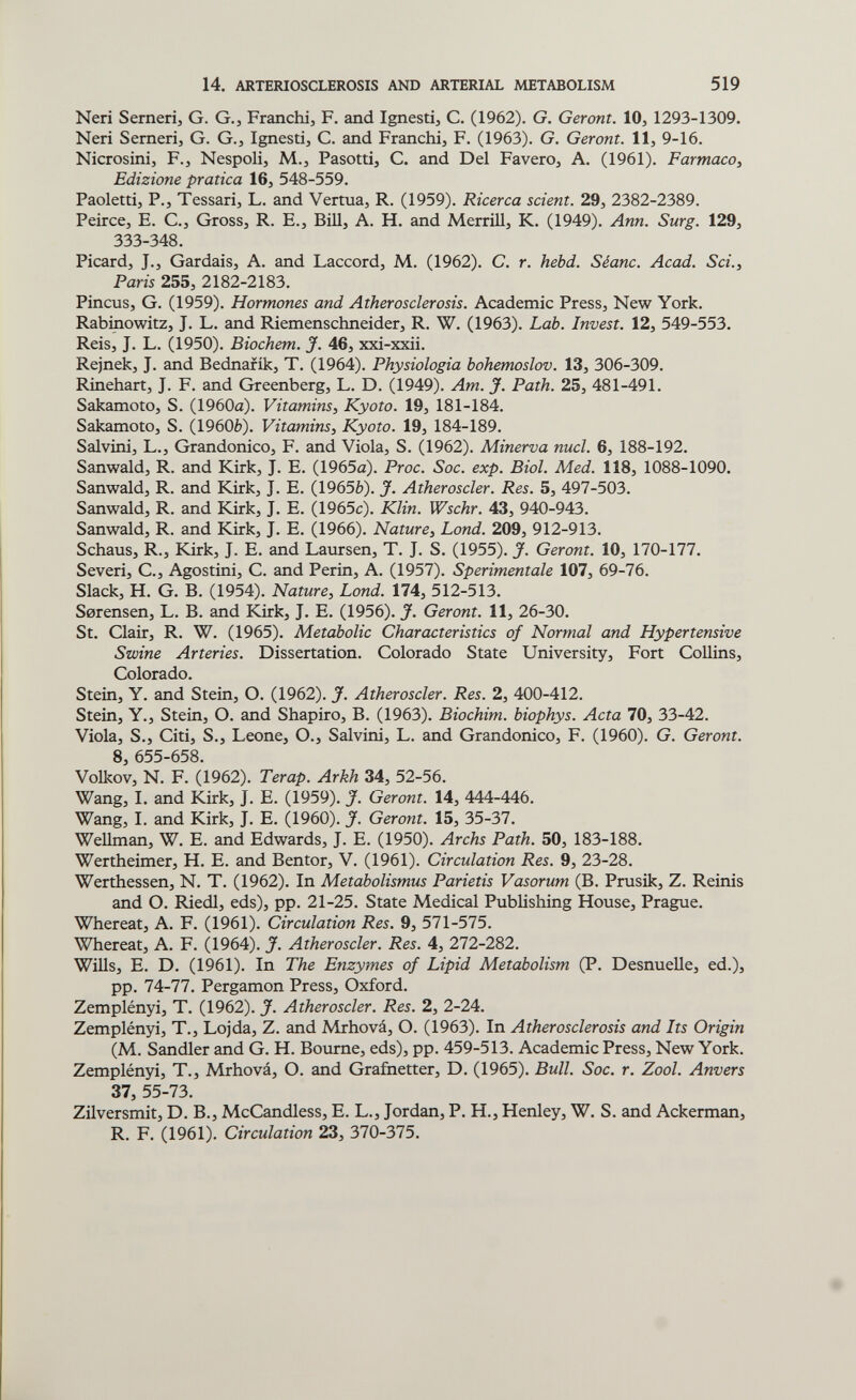 14. ARTERIOSCLEROSIS AND ARTERIAL METABOLISM 519 Neri Sernerij G. G., Franchi, F. and Ignesti, С. (1962). G. Gérant. 10, 1293-1309. Neri Sernerij G. G., Ignesti, C. and Franchi, F. (1963). G. Gérant. 11, 9-16. Nicrosini, F., Nespoli, M., Pasotti, C. and Del Favero, A. (1961). Farmaca, Edizione pratica 16, 548-559. Paoletti, P., Tessari, L. and Vertua, R. (1959). Ricerca scient. 29, 2382-2389. Peirce, E. C., Gross, R. E., Bill, A. H. and MerriU, K. (1949). Ann. Surg. 129, 333-348. Picard, J., Gardais, A. and Laccord, M. (1962). C. r. hebd. Séanc. Acad. Sci., Paris 255, 2182-2183. Pincus, G. (1959). Harmones and Atherasclerasis. Academic Press, New York. Rabinowitz, J. L. and Riemenschneider, R. W. (1963). Lab. Invest. 12, 549-553. Reis, J. L. (1950). Biachem. J. 46, xxi-xxii. Rejnek, J. and Bednafik, T. (1964). Physialogia bohemaslov. 13, 306-309. Rinehart, J. F, and Greenberg, L. D. (1949). Am. J. Path. 25, 481-491. Sakamoto, S. (1960a). Vitamins, Kyato. 19, 181-184. Sakamoto, S. (1960è). Vitamins, Kyoto. 19, 184-189. Salvini, L., Grandonico, F. and Viola, S. (1962). Minerva nucl. 6, 188-192. Sanwald, R. and Kirk, J. E. (1965a). Prac. Sac. exp. Bial. Med. 118, 1088-1090. Sanwald, R. and Kirk, J. E. (1965è). J. Atheroscler. Res. 5, 497-503. Sanwald, R. and Kirk, J. E. (1965c). Klin. Wschr. 43, 940-943. Sanwald, R. and Kirk, J. E. (1966). Nature, Land. 209, 912-913. Schaus, R., Kirk, J. E. and Laursen, T. J. S. (1955). J. Gérant. 10, 170-177. Severi, е.. Agostini, С. and Perin, A. (1957). Sperimentale 107, 69-76. Slack, H. G. В. (1954). Nature, Land. 174, 512-513. Serensen, L. В. and Kirk, J. E. (1956). J. Gérant. 11, 26-30. St. Clair, R. W. (1965). Metabolic Characteristics of Normal and Hypertensive Swine Arteries. Dissertation. Colorado State University, Fort Collins, Colorado. Stein, Y. and Stein, O. (1962). J. Atheroscler. Res. 2, 400-412. Stein, Y., Stein, O. and Shapiro, B. (1963). Biachim. biophys. Acta 70, 33-42. Viola, S., Citi, S., Leone, О., Salvini, L. and Grandonico, F. (1960). G. Gérant. S, 655-658. Volkov, N. F. (1962). Terap. Arkh 34, 52-56. Wang, I. and Kirk, J. E. (1959). J. Gérant. 14, 444-446. Wang, I. and Kirk, J. E. (I960). J. Geront. 15, 35-37. Wellman, W. E. and Edwards, J. E. (1950). Archs Path. 50, 183-188. Wertheimer, H. E. and Bentor, V. (1961). Circulation Res. 9, 23-28. Werthessen, N. T. (1962). In Metabolismus Parietis Vasorum (B. Prusik, Z. Reinis and O. Riedl, eds), pp. 21-25. State Medical Publishing House, Prague. Whereat, A. F. (1961). Circulation Res. 9, 571-575. Whereat, A. F. (1964). J. Atheroscler. Res. 4, 272-282. Wills, E. D. (1961). In The Enzymes of Lipid Metabolism (P. DesnueUe, ed.), pp. 74-77. Pergamon Press, Oxford. Zemplényi, T. (1962). J. Atheroscler. Res. 2, 2-24. Zemplényi, T., Lojda, Z. and Mrhová, О. (1963). In Atherosclerosis and Its Origin (M. Sandler and G. H. Bourne, eds), pp. 459-513. Academic Press, New York. Zemplényi, T., Mrhová, О. and Grafnetter, D. (1965). Bull. Soc. г. Zool. Anvers 37, 55-73. Zilversmit, D. В., McCandless, E. L., Jordan, P. H., Henley, W. S. and Ackerman, R. F. (1961). Circulation 23, 370-375.