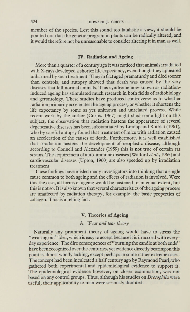 524 HOWARD J. CURTIS member of the species. Lest this sound too fataHstic a view, it should be pointed out that the genetic program in plants can be radically altered, and it would therefore not be unreasonable to consider altering it in man as well. IV. Radiation and Ageing More than a quarter of a century ago it was noticed that animals irradiated with X-rays developed a shorter life expectancy, even though they appeared unharmed by such treatment. They in fact aged prematurely and died sooner than controls, and autopsy showed that death was caused by the very diseases that kill normal animals. This syndrome now known as radiation- induced ageing has stimulated much research in both fields of radiobiology and gerontology. These studies have produced controversy as to whether radiation primarily accelerates the ageing process, or whether it shortens the life expectancy by some as yet unknown and unrelated process. While recent work by the author (Curtis, 1967) might shed some light on this subject, the observation that radiation hastens the appearance of several degenerative diseases has been substantiated by Lindop and Rotblat (1961), who by careful autopsy found that treatment of mice with radiation caused an acceleration of the causes of death. Furthermore, it is well established that irradiation hastens the development of neoplastic disease, although according to Connell and Alexander (1959) this is not true of certain rat strains. The acquirement of auto-immune diseases (Walford et al., 1965) and cardiovascular diseases (Upton, 1960) are also speeded up by irradiation treatment. These findings have misled many investigators into thinking that a single cause common to both ageing and the effects of radiation is involved. Were this the case, all forms of ageing would be hastened to an equal extent, but this is not so. It is also known that several characteristics of the ageing process are unaffected by radiation therapy, for example, the basic properties of collagen. This is a telling fact. V. Theories of Ageing A. Wear and tear theory Naturally any prominent theory of ageing would have to stress the wearing out idea, which is easy to accept because it is in accord with every¬ day experience. The dire consequences of burning the candle at both ends have been recognized over the centuries, yet evidence directly bearing on this point is almost wholly lacking, except perhaps in some rather extreme cases. The concept had been inculcated a half century ago by Raymond Pearl, who gathered both experimental and epidemiological evidence to support it. The epidemiological evidence however, on closer examination, was not based on any control groups. Thus, although his studies on Drosophila were useful, their applicability to man were seriously doubted.